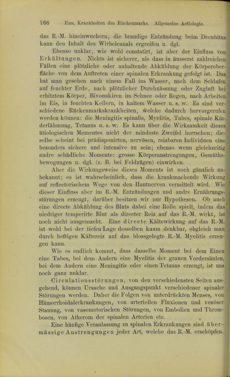 das R.-M. bineinwucbern, die brandige Entziindung beim Decubitus kann den Inbalt des Wirbelcanals ergreifen u. dgl. Ebenso unklar, wie wohl constatirt, ist aber der Einfluss vou Erkiiltungen. Nicbts ist sicherer, als dass in ausserst zablreichen Fallen cine plotzlicbc oder anbaltende Abkllhlung der JDJrperober- flacbe von dem Auftreten einer spinalen Erkrankung gefolgt ist. Das bat man geseben nacb eineni Fall ins Wasser, nacb dem Schlafen auf feucbter Erde, nacb plotzlicber Durchnassung oder Zugluft bei erbitztem Korper, Bivouakiren im Scbnee oder Regen, nacb Arbeiten im Eis, in feucbten Kellern, in kaltem Wasser u. s. w. Es sind ver- scbiedene Riickenniarkskrankbeiten, welcbe dadurcb hervorgerufen werden konnen: die Meningitis spinalis, Myelitis, Tabes, spinale Kin- derlahmung, Tetanus u. s. w. Es kann iiber die Wirksamkeit dieses atiologiscben Momentes nicbt der mindeste Zweifel berrscben; die- selbe scbeint bei pradisponirten, nervosen, reizbaren Individuen eine besonders sicbere und intensive zu sein; ebenso wenn gleicbzeitig andre scbadlicbe Momente: grosse Korperanstrengungen, Gemiitbs- bewegungen u. dgl. (z. B. bei Feldziigen) einwirken. Aber die Wirkungsweise dieses Moments ist nocb ganzlicb un- bekannt; es ist wabrscbeinlicb, dass die krankmacliende Wirkung auf reflectoriscbem Wege von den Hautnerven vermittelt wird. Wie dieser Einfluss aber im R.-M. Entziindungen und andre Ernabrungs- storungen erzeugt, dartiber besitzen wir nur Hypotbesen. Ob auch eine directe Abkitblung des Bluts dabei eine Rolle spielt, indem das niedriger temperirte Blut als directer Reiz auf das R.-M. wirkt, ist nocb nicbt ausgemacbt. Eine directe Kaltewirkung auf das R.-M. ist wobl bei der tiefen Lage desselben kaum denkbar, obgleicb ma durcb beftigen Kaltereiz auf das blossgelegte R.-M. Myelitis erzeu gen kann. Wie es endlicb kommt, dass dasselbe Moment bei dem Eine eine Tabes, bei dem Andern eine Myelitis der grauen Vordersaule bei dem Andern eine Meningitis oder einen Tetanus erzeugt, ist u nocb ganz unklar. Circulationsstorungen, von den verscbiedensten Seiten aus gebend, konnen Ursacbe und Ausgangspunkt verscbiedener spinale Storungen werden. Daber die Folgen von unterdruckten Menses, vo Hamorrboidalerkrankungen, von arteriellen Fluxionen und venose Stauung, von vasomotoriscben Storungen, von Embolien und Throm bosen, von Atberom der spinalen Arterien etc. Eine haufige Veranlassung zu spinalen Erkrankungen sind ii b e r massige Anstrengungen jeder Art, welcbe das R.-M. erscbbpfen