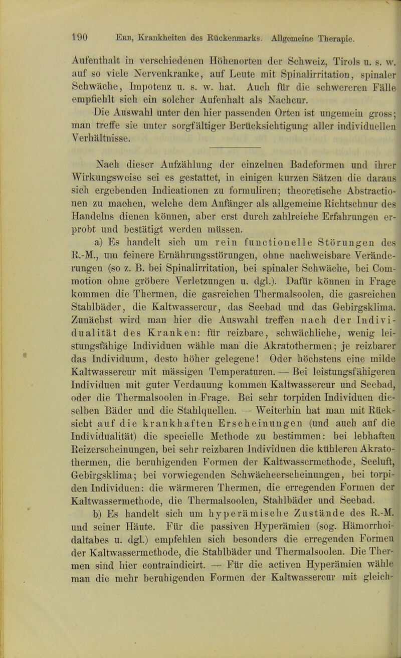 Anfentluilt in verschiedenen Hbhenorten der Schweiz, Tirol* u. s. w. auf so viele Nervenkranke, auf Leute mit Spinalirritation, spinaler Schwiiche, Impotenz u. b. w. hat. Audi fur die schwereren Falle ompfiehlt sich ein solcher Aufenhalt als Nachcur. Die Auswahl unter den hier passenden Orten ist ungemeiu gross; man treffe sie unter sorgf altiger Berttcksichtigung aller individuellen Verhaltnissc Nach dieser Aufzahhmg der einzelnen Badeformen und ihrer Wirkungsweise sei es gestattet, in einigen kurzen Satzen die daraus sich ergebenden Indicationen zu formuliren; theoretische Abstractio- nen zu maohen, welche dem Anfanger als allgemeine Richtschnur des Handelns dienen konnen, aber erst durch zahlreiche Erfahrungen er- probt und bestatigt werden mtissen. a) Es handelt sich um rein functionelle Storungen des R.-M., um feinere Ernahrungsstorungen, ohne nachweisbare Verande- rungen (so z. B. bei Spinalirritation, bei spinaler Schwache, bei Com- motion ohne grobere Verletzungen u. dgl.)- Daftir konnen in Frage kommen die Thermen, die gasreichen Thermalsoolen, die gasreichen Stahlbader, die Kaltwassercur, das Seebad und das Gebirgsklima. Zunachst wird man hier die Auswahl treffen nach der Indivi- dual itat des Kranken: fiir reizbare, schwachliche, wenig lei- stungsfahige Individuen wahle man die Akratothermen; je reizbarer das Individuum, desto hoher gelegene! Oder hochstens eine milde Kaltwassercur mit massigen Temperaturen. — Bei leistungsfahigeren Individuen mit guter Verdauung kommen Kaltwassercur und Seebad, oder die Thermalsoolen in-Frage. Bei sehr torpiden Individuen die- selben Bader und die Stahlquellen. — Weiterhin hat man mit Riick- sicht auf die krankhaften Erscheinungen (und auch auf die Individualitat) die specielle Methode zu bestimmen: bei lebhaften Reizerscheinungen, bei sehr reizbaren Individuen die kiihleren Akrato- thermen, die beruhigenden Formen der Kaltwassermethode, Seeluft, Gebirgsklima; bei vorwiegenden Schwacheerscheinungen, bei torpi- den Individuen: die warmeren Thermen, die erregenden Formen der Kaltwassermethode, die Thermalsoolen, Stahlbader und Seebad. b) Es handelt sich um hyperamische Zustande des R.-M. und seiner Hiiute. Ftir die passiven Hyperamien (sog. Hamorrhoi- daltabes u. dgl.) empfehlen sich besonders die erregenden Formen der Kaltwassermethode, die Stahlbader und Thermalsoolen. Die Ther- men sind hier contraindicirt. — Ftir die activen Hyperamien wahle man die mehr beruhigenden Formen der Kaltwassercur mit gleich-
