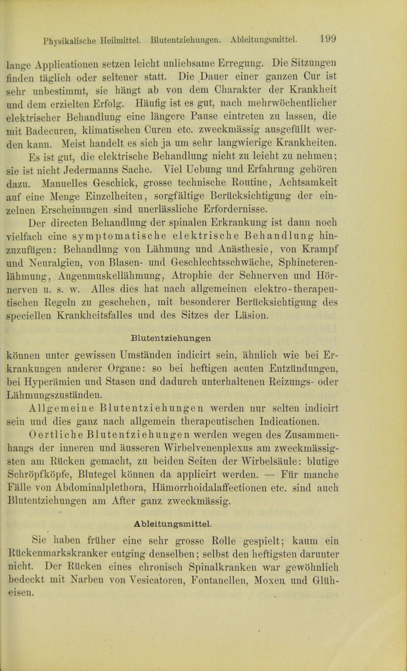 bulge Applieationen setzen leicht imliebsame Erregung. Die Sitzungen finden taglich odor seltener statt. Die Dauer einer ganzen Cur ist sehr unbestimmt, sie hangt ab von dem Charakter der Kranklieit and dem erzielten Erfolg. Haufig ist es gut, uacli niehrwochentlicher elektrischer Behandlung eine langere Pause eintreten zu lassen, die mit Badecuren, klimatischen Cureu etc. zweckmassig ausgefiillt wer- den kann. Meist handelt. es sich ja urn sehr langwierige Krankheiten. Es ist gut, die elektriscke Behandlung nicht zu leicht zu nehmen; sie ist nicht Jederinanns Sache. Viel Uebung und Erfahrung gehoren dazu. Manuelles Geschick, grosse technische Routine, Achtsamkeit auf eine Menge Einzelheiten, sorgfaltige Beriicksichtigung der ein- zelnen Erscheinungen sind unerlassliche Erfordernisse. Der directen Behandlung der spinalen Erkrankung ist dann noch vielfach eine syraptomatische elektrische Behandlung hin- zuzufiigen: Behandlung von Lahmung und Anasthesie, von Krampf und Neuralgien, von Blasen- und Geschlechtsschwache, Sphincteren- iahmung, Augemnuskellakmung, Atropine der Sehnerven und Hbr- nerven u. s. w. Alles dies hat nach allgemeinen elektro-therapeu- tischen Regeln zu geschehen, mit besonderer Beriicksichtigung des speciellen Krankheitsfalles und des Sitzes der Lasion. Bluteiitziehungen konnen unter gewissen Umstanden indicirt sein, ahnlich wie bei Er- krankungen anderer Organe: so bei heftigen acuten Entziindungen, bei Hyperamien und Stasen und dadurch unterhaltenen Reizungs- oder Lahmungszustanden. Allgemeine Blutentziehungen werden nur selten indicirt sein und dies ganz nach allgemein therapeutischen Indicationen. Oertliche Blutentziehungen werden wegen des Zusammen- hangs der inneren und ausseren Wirbelvenenplexus am zweckmassig- sten am Riicken gemacht, zu beiden Seiten der Wirbelsaule: blutige Schrbpfkopfe, Blutegel konnen da applicirt werden. — Ftir manche Falle von Abdominalplethora, Harnorrhoidalaffectionen etc. sind auch Blutentziehungen am After ganz zweckmassig. Ableitungsmittel. Sie haben frliher eine sehr grosse Rolle gespielt; kauin ein Rlickenmarkskranker entging denselben; selbst den heftigsten darunter nicht. Der Riicken eines chronisch Spinalkranken war gewohnlich bedeckt mit Narben von Vesicatoren, Fontanellen, Moxen und Gltth- eisen.