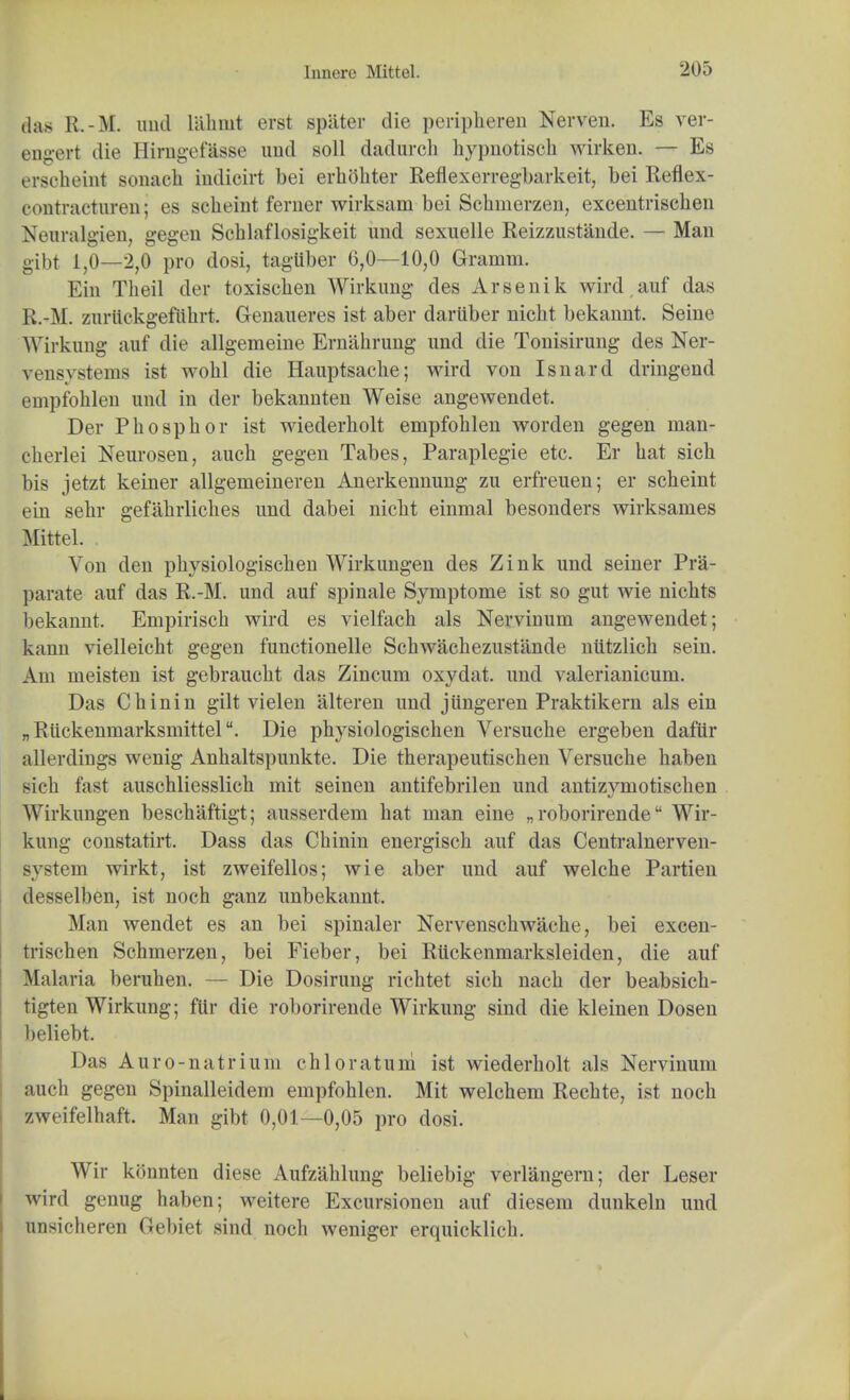 das R.-M. und liihiut erst spiiter die peripheren Nerven. Es ver- eng©rt die Himgefasse und soil dadurch hypnotiscb wirken, — Es ersoheini sonaeh indieirt bei erbohter Reflexerregfearkeit, bei Reflex contractuivn; es scheint feruer wirksam bei Scbinerzen, excentriscben Neuralgien, gegen Scblaflosigkeit und sexuelle Reizzustande. — Man gibt 1,0—2,0 pro dosi, tagUber 6,0—10,0 Gramm. Ein Tbeil der toxiscben Wirkung des Arsenik wird auf das R.-M. zurttckgefiibrt. Genaueres ist aber dariiber nicbt bekannt. Seine Wirkung auf die allgemeine Ernabrung und die Tonisirung des Ner- vi'iis\ stems ist wobl die Hauptsacbe; wird von Isnard dringend empfoblen und in der bekannten Weise angewendet. Der Pbospbor ist wiederholt empfoblen worden gegen man- cberlei Neurosen, aucb gegen Tabes, Paraplegie etc. Er bat sicb bis jetzt keiner allgemeineren Anerkennung zu erfreuen; er scbeint ein sebr gefahrliches und dabei nicbt einmal besonders wirksames Mittel. Von den pbysiologiscben Wirkungen des Zink und seiner Pra- parate auf das R.-M. und auf spinale Symptome ist so gut wie nicbts bekannt. Empiriscb wird es vielfach als Nervinum angewendet; kann vielleicbt gegen functionelle Schwacbezustande niitzlicb sein. Am meisten ist gebraucbt das Zincum oxydat. und valerianicum. Das Cbinin gilt vielen alteren und jiingeren Praktikern als ein „ RuckenmarksmittelDie pbysiologischen Versucbe ergeben daftir allerdiugs wenig Anbaltspunkte. Die therapeutischen Versucbe baben sich fast auschliesslicb mit seinen antifebrilen und antizymotiscben Wirkungen bescbaftigt; ausserdem bat man eine „ roborirende Wir- kung constatirt. Dass das Cbinin energisch auf das Centralnerven- system wirkt, ist zweifellos; wie aber und auf welcbe Partieu desselben, ist noch ganz unbekannt. Man wendet es an bei spinaler Nervenscbwacbe, bei excen- triscben Schmerzen, bei Fieber, bei Riickenmarksleiden, die auf Malaria beruben. — Die Dosirung ricbtet sicb nacb der beabsicb- tigten Wirkung; fttr die roborirende Wirkung sind die kleinen Dosen beliebt. Das Auro-natrium cbloratum ist wiederbolt als Nervinum aucb gegen Spinalleidem empfoblen. Mit welcbem Recbte, ist noch zweifelhaft. Man gibt 0,01—0,05 pro dosi. Wir konnten diese Aufzablung beliebig verlangern; der Leser wird genug haben; weitere Excursionen auf diesem dunkeln und unsicberen Gebiet sind noch weniger erquicklich.