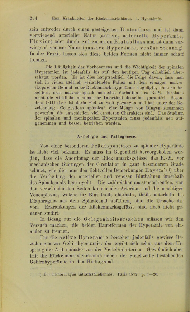 sein entweder (lurch einen gesteigerten Blutzufluss und ist darm vorwiegend artcrieller Natur (active, arterielle Hyperamie, F1 u x i o n) oder durch g e h e m m t e n B1UtabfluS 8 und ist dann vor- wiegend venbser Natur (passive Hyperamie, venose Stauung). In der Praxis lassen sich diese beiden Formen nicht immer scbarf In 'linen. Die Hanfigkeit des Vorkommens und die Wichtigkeit der spinalen Hyperamien ist jedenfalls bis auf den heutigen Tag erlieblicli iiber- schatzt worden. Es ist dies hauptsachlich die Folge davon, dass man sich in vielen todtlich verlaufenden Fallen mit dem einzigen makro- skopischen Befund einer Ruckenmarkshyperamie begniigte, ohne zu be- achten, dass makroskopisch normales Verhalten des R.-M. durchaus nicht die wirkliche anatomische Intactheit desselben garantirt. Beson- ders Ollivier ist darin viel zu weit gegangen und hat unter der Be- zeichnung „ Congestions spinales eine Menge von Dingen zusammen geworfen, die entschieden viel ernsteren Charakters sind. Das Studium der spinalen und meningealen Hyperamien muss jedenfalls neu auf- genommen und besser betrieben werden. Aetiologie und Pathogenese. Von einer besonderen Predisposition zu spinaler Hyperamie ist nicht viel bekannt. Es muss im Gegentheil hervorgehoben wer- den, dass die Anordnung der Rtickenmarksgefasse das R.-M. vor mechanischen Storungen der Circulation in ganz besonderem Grade schiitzt, wie dies aus den lichtvollen Bemerkungen Hay em's l) Uber die Vertheilung der arteriellen und venosen Blutbahnen innerhalb des Spinalcanals hervorgeht. Die zahlreichen anastomosirenden, von den verschieclensten Seiten kommenden Arterien, und die machtigen Venenplexus, welche ihr Blut theils oberhalb, theils unterhalb des Diaphragma aus dem Spinalcanal abfiihren, sind die Ursache da- von. Erkrankungen der Rtickenmarksgefasse sind noch nicht ge- nauer studirt. In Bezug auf die Gelegenheitsursachen mtissen wir den Versuch machen, die beiden Hauptformen der Hyperamie von ein- ander zu trennen. Fttr die active Hyperamie bestehen jedenfalls gewisse Be- ziehungen zur Gehirnhyperamie; das ergibt sich schon aus dem Ur- sprung der Artt. spinales von den Vertebralarterien. Gewbhnlich aber tritt die Ruckenmarkshyperamie neben der gleichzeitig bestehenden Gehirnhyperamie in den Hintergrund. I) Des hemorrhagies intrarhachidiennes. Paris 1872. p. 7—20.