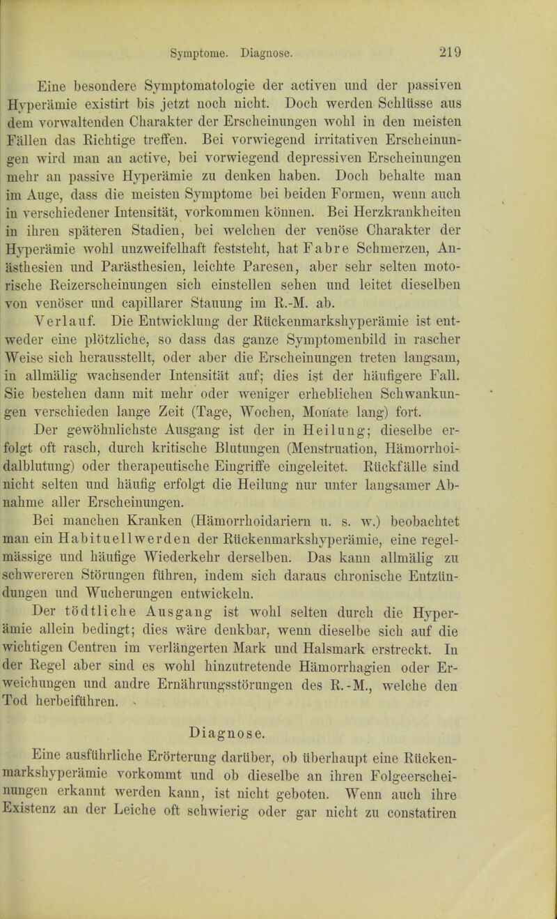 Fine besondere Syinptornatologie der activen und der passiven Hyperamie existirt bis jetzt noch uicht. Doch werden Schltisse aus dem vorwaltenden Charakter der Erscheinungen wolil in den meisten Fallen das Richtige treffen. Bei vorwiegend irritativen Erscheinun- gen wird man an active, bei vorwiegend depressiven Erscheinungen mehr an passive Hyperamie zu denken haben. Doch behalte man im Auge, dass die meisten Symptome bei beiden Fornien, wenn auch in verschiedener Intensitat, vorkommen konnen. Bei Herzkranklieiten in ihren spateren Stadien, bei welelien der venose Charakter der Hyperamie wohl unzweifelliaft feststeht, hat Fab re Schinerzen, An- asthesien unci Parasthesien, leichte Paresen, aber sehr selten moto- rische Reizerscheinungen sich einstellen sehen und leitet dieselben von venoser und capillarer Stauung im R.-M. ab. Verlauf. Die Entwicklung der Riickenmarkshyperamie ist ent- weder eine plotzliche, so dass das ganze Symptomenbild in rascher Weise sich herausstellt, oder aber die Erscheinungen treten langsam, in allmalig wachsender Intensitat auf; dies ist der haufigere Fall. Sie bestehen dann mit mehr oder weniger erheblichen Schwankun- gen verschieden lange Zeit (Tage, Wochen, Monate lang) fort. Der gewohnlichste Ausgang ist der in Heilung; dieselbe er- folgt oft rasch, durch kritische Blutungen (Menstruation, Hamorrhoi- dalblutung) oder therapeutische Eingriffe cingeleitet. Riickfalle sind nicht selten und haufig erfolgt die Heilung nur unter langsamer Ab- nahme aller Erscheinungen. Bei manchen Kranken (Hamorrhoidariern u. s. w.) beobachtet man ein Habituellwerden der Riickenmarkshyperamie, eine regel- massige und haufige Wiederkehr derselben. Das kann allmalig zu schwereren Storungen fiihren, indem sich daraus chronische Entziin- dungen und Wucherungen entwickelu. Der todtliche Ausgang ist wohl selten durch die Hyper- amie allein bedingt; dies ware denkbar. wenn dieselbe sich auf die wichtigen Centren im verlangerten Mark und Halsmark erstreckt. In der Regel aber sind es wohl hinzutretende Hamorrhagien oder Er- weichungen und andre Ernahrungsstorungen des R.-M., welche den Tod herbeifiihren. ^ Diagnose. Eine ausfiihrliche Erorterung daruber, ob iiberhaupt eine RUcken- markshyperamie vorkommt und ob dieselbe an ihren Folgeerschei- nungen erkannt werden kann, ist nicht geboten. Wenn auch ihre Existenz an der Leiche oft schwierig oder gar nicht zu constatiren