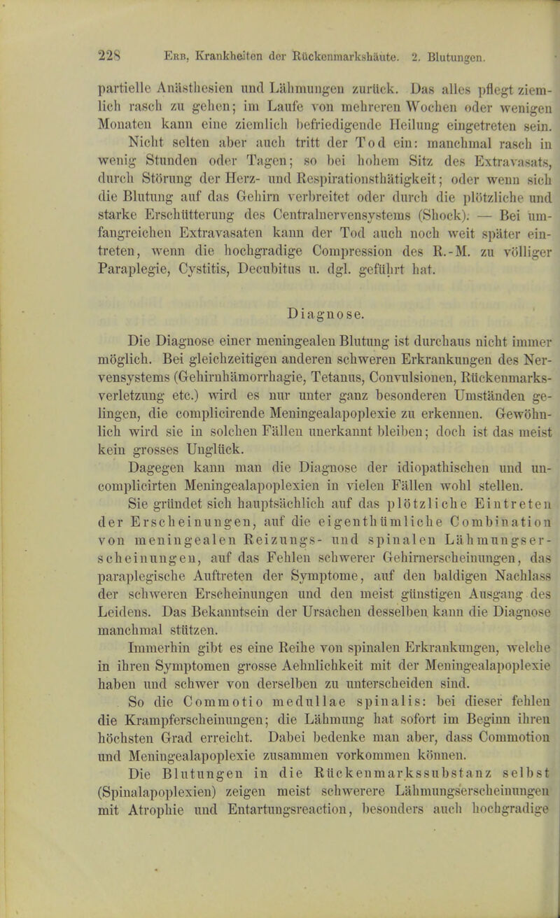 partiellc AniLsthesien und Lahmungeu zurlick. Das alios pflcgt ziem- lich rasch zu gehen; ini Laufe von mehreren Wochen oder wenigen Monaten kann eine ziemlich befriedigende Heilung eingetreten sein. Nicht selten aber audi tritt der Tod ein: manchmal rasch in wenig Stunden oder Tagcn; so bei hohem Sitz des Extravasats, (lurch Stoning der Herz- und Respirationsthatigkeit; oder wenn sich die Blutung auf das Gehirn verl)reitet oder durch die plotzliche und starke Erschtitterung des Centralnervensystems (Shock). — Bei um- fangreichen Extravasaten kann der Tod auch noch weit spater ein- treten, wenn die hochgradige Compression des R.-M. zu volliger Paraplegie, Cystitis, Decubitus u. dgl. gefiihrt hat. Diagnose. Die Diagnose einer meningealen Blutung ist durchaus nicht immer moglich. Bei gleichzeitigen anderen schweren Erkrankungen des Ner- vensystems (Grehirnhamorrhagie, Tetanus, Convulsionen, Rtickenmarks- verletzung etc.) wird es nur unter ganz besonderen Umstanden ge- lingen, die complicirende Meningealapoplexie zu erkennen. Gewohn- lich wird sie in solchen Fallen unerkannt bleiben; doch ist das meist kein grosses Ungliick. Dagegen kann man die Diagnose der idiopathischen und un- complicirten Meningealapoplexien in vielen Fallen wohl stellen. Sie griindet sich hauptsachlich auf das plotzliche Eintreten der Erscheinungen, auf die eigenthumliche Combination von meningealen Reizungs- und spinalen Lahmungser- scheinungen, auf das Fehlen schwerer Gehirnerscheinungen, das paraplegische Auftreten der Symptome, auf den baldigen Nachlass der schweren Erscheinungen und den meist giinstigen Ausgang des Leidens. Das Bekanntsein der Ursachen desselben kann die Diagnose manchmal stittzen. Immerhin gibt es eine Reihe von spinalen Erkrankungen, welche in ihren Symptomen grosse Aehnlichkeit mit der Meningealapoplexie haben und schwer von derselben zu unterscheiden sind. So die Commotio medullae spinalis: bei dieser fehlen die Krampferscheinungen; die Lahmung hat sofort im Beginn ihren hochsten Grad erreicht. Dabei bedenke man aber, dass Commotion und Meningealapoplexie zusammen vorkommen konnen. Die Blutungen in die Rtickenmarkssubstanz selbst (Spinalapoplexien) zeigen meist schwerere Lahmungserscheinungen mit Atrophic und Entartungsreaction, besonders audi hochgradige