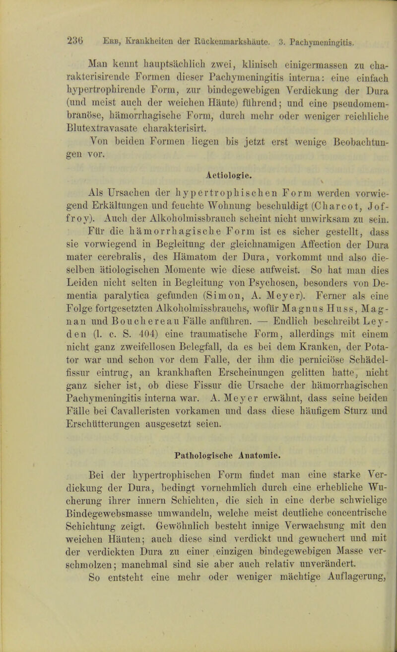 Man keunt htiuptsiichlieh zvvei, klinisch einigermassen zu cha- rakterisiren.de Formen dieser Pachymeningitis interna: eine einfach kypertrophirende Form, zur bindegewebigen Verdiekung der Dura (und meist audi der weichen Hiiute) flihrend; und eine pseudomem- branose, haniorrhagische Form, durch mehr oder weniger reicliliche Blutextravasate charakterisirt. Von beiden Formen liegen bis jetzt erst wenige Beobachtun- gen vor. Aetiologie. Als Ursachen der hypertrophischen Form werden vorwie- gend Erkaltungen und feuchte Wohnung bescbuldigt (Charcot, Jof- froy). Auch der Alkoholmissbrauch scheint nicht unwirksam zu sein. Fur die haniorrhagische Form ist es sicher gestellt, dass sie vorwiegend in Begleitung der gleichnamigen Affection der Dura mater cerebralis, des Hamatom der Dura, vorkommt und also die- selben atiologischen Momente wie diese aufweist. So hat man dies Leiden nicht selten in Begleitung von Psychosen, besonders von De- mentia paralytica gefunden (Simon, A. Meyer). Ferner als eine Folge fortgesetzten Alkoholmissbrauchs, wofiir Magnus Huss, Mag- nan und Bouch ere an Falle anfiihren. — Endlich beschreibt Ley- den (1. c. S. 404) eine traumatische Form, allerdings mit einem nicht. ganz zweifellosen Belegfall, da es bei dem Kranken, der Pota- tor war und schon vor dem Falle, der ihm die perniciose Schadel- fissur eintrug, an krankhaften Erscheinungen gelitten hatte, nicht ganz sicher ist, ob diese Fissur die Ursache der hamorrhagischen Pachymeningitis interna war. A.Meyer erwahnt, dass seine beiden Falle bei Cavalleristen vorkamen und class diese haufigem Sturz und Erschiitterungen ausgesetzt seien. Pathologische Anatomie. Bei der hypertrophischen Form findet man eine starke Ver- diekung der Dura, bedingt vornehmlich durch eine erhebliche Wu- cherung ihrer innern Schichten, die sich in eine derbe schwielige Bindegewebsmasse umwandeln, welche meist deutliche concenti-ische Schichtung zeigt. Gewohnlich besteht innige Verwachsung mit den weichen Hauten; auch diese sind verdickt und gewuchert und mit der verdickten Dura zu einer einzigen bindegewebigen Masse ver- schmolzen; manchmal sind sie aber auch relativ unverandert. So entsteht eine mehr oder weniger machtige Auflagerung,