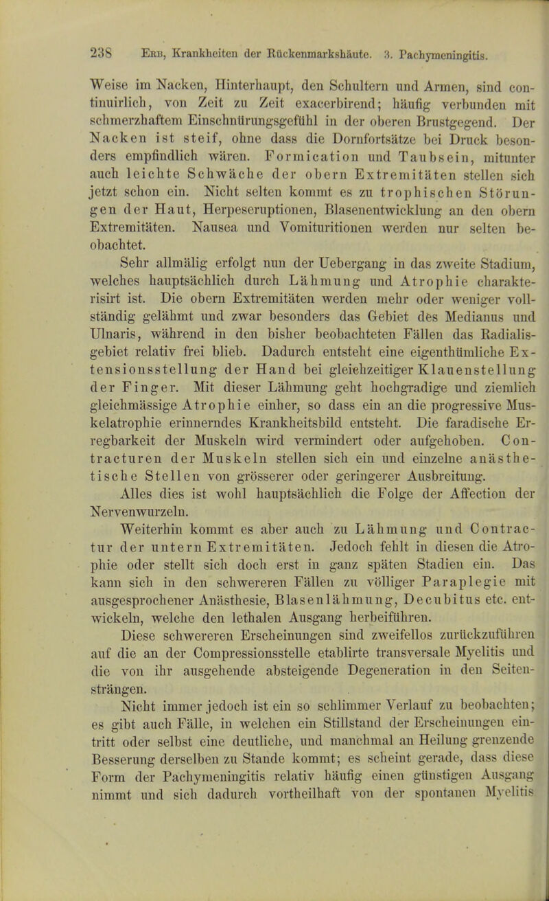 Weise im Naeken, Hinterhaupt, den Schultern und Arrnen, sind con- tinuirlich, von Zeit zu Zeit exacerbirend; haufig verbunden mit schmerzhaftem EinschnUrungsgefUhl in der oberen Brustgegend. Der Nacken ist steif, ohne dass die Dornfortsatze bei Druck beson- ders empfindlich waren. Formication und Taubsein, initunter auch leichte Schwache der obern Extremitaten stellen sich jetzt scbon ein. Nicbt selten kommt es zu trophischen Storun- gen der Haut, Herpeseruptionen, Blasenentwicklung an den obern Extremitaten. Nausea und Vomituritionen werden nur selten be- obacbtet. Sehr allmalig erfolgt nun der Uebergang in das zweite Stadium, welches hauptsachlich durch Lahmung und At r op hie charakte- risirt ist. Die obern Extremitaten werden mehr oder weniger voll- standig gelahmt und zwar besonders das Gebiet des Medianus und Ulnaris, wahrend in den bisher beobachteten Fallen das Radialis- gebiet relativ frei blieb. Dadurch entsteht eine eigenthiimliche E x - tensionsstellung der Hand bei gleiehzeitiger Klauenstellung der Finger. Mit dieser Lahmung geht hochgradige und ziemlich gleichmassige Atrophie einher, so dass ein an die progressive Mus- kelatrophie erinnerndes Krankheitsbild entsteht. Die faradische Er- regbarkeit der Muskeln wird vermindert oder aufgehoben. Con- tracturen der Muskeln stellen sich ein und einzelne anasthe- tische Stellen von grosserer oder geringerer Ausbreitung. Alles dies ist wohl hauptsachlich die Folge der Affection der Nervenwurzeln. Weiterhin kommt es aber auch zu Lahmung und Contrac- tur der untern Extremitaten. Jedoch fehlt in diesen die Atro- phie oder stellt sich doch erst in ganz spaten Stadien eiu. Das kann sich in den schwereren Fallen zu volliger Paraplegic mit ausgesprochener Antisthesie, Blasenlahmung, Decubitus etc. ent- wickeln, welche den lethalen Ausgang herbeifiihren. Diese schwereren Erscheinungen sind zweifellos zuriickzufiihren auf die an der Compressionsstelle etablirte transversale Myelitis und die von ihr ausgehende absteigende Degeneration in den Seiton- sti*angen. Nicht immer jedoch ist ein so schlimmer Verlauf zu beobachten; es gibt auch Falle, in welchen ein Stillstand der Erscheinungen ein- tritt oder selbst eine deutliche, und manchmal an Heilung grenzende Besserung derselben zu Stande kommt; es scheint gevade, dass diese Form der Pachymeningitis relativ haufig einen giinstigen Aus^niii;- nimmt und sich dadurch vortheilhaft von der spontanen Myelitis