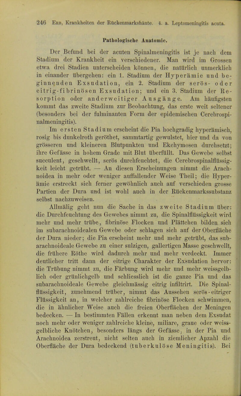 Pathologische Anatomic. Der Befund bei der acuten Spinalmeningitis ist je nach dem Stadium der Krankheit ein verschiedener. Man wird im Grossen etwa drei Stadien unterscheiden konnen, die nattirlich unmerklich in einander tibergehen: ein 1. Stadium der Hype ramie und be; ginnenden Exsudation, ein 2. Stadium der seros- oder eitrig-fibrinosen Exsudation; und ein 3. Stadium der Re- sorption oder anderweitiger Ausgange. Am haufigsten kommt das zweite Stadium zur Beobachtung, das erste weit seltener (besonders bei der fulminanten Form der epidemischen Cerebrospi- nalmeningitis). Im ersten Stadium erscheint die Pia hocbgradig hyperamisch, rosig bis dunkelroth gerothet, sammtartig gewulstet, bier und da von grosseren und kleineren Blutpunkten und Ekclrymosen durcbsetzt; ibre Gef asse in hobem Grade mit Blut uberfilllt. Das Gewebe selbst succulent, geschwellt, seros durcbfeucbtet, die Cerebrospinalfliissig- keit leicbt getriibt. — An diesen Erscbeinungen nimmt die Araoh- noidea in mebr oder weniger auffallender Weise Tbeil; die Hyper- amie erstreckt sicb ferner gewohnlich aucb auf verscbieden grosse Partien der Dura und ist wobl aucb in der Riickenmarkssubstanz selbst nachzuweisen. Allmalig gebt nun die Sache in das zweite Stadium tiber: die Durcbfeucbtung des Gewebes nimmt zu, die Spinalfliissigkeit wird mebr und mehr triibe, fibrinose Flocken und Plattcben bilden sicb im subaracbnoidealen Gewebe oder schlagen sicb auf der Oberflacbe der Dura nieder; die Pia erscbeint mebr und mehr getriibt, das sub- arachnoideale Gewebe zu einer sulzigen, gallertigen Masse geschwellt, die friihere Rothe wird dadurcb mehr und mehr verdeckt. Immer deutlicher tritt dann der eitrige Charakter der Exsudation hervor: die Triibung nimmt zu, die Farbung wird mehr und mehr weissgelb- lich oder griinlichgelb und schliesslich ist die ganze Pia und das subarachnoideale Gewebe gleichmassig eitrig infiltrirt. Die Spinal- fliissigkeit, zunehmend triiber, nimmt das Aussehen seros - eitriger Fliissigkeit an, in welcher zahlreiche fibrinose Flocken schwimmen, die in ahnlicher Weise aucb die freien Oberflacben der Meningen bedecken. — In bestimmten Fallen erkennt man neben dem Exsudat noch mehr oder weniger zahlreiche kleine, miliare, graue oder weiss- gelbliche Knotchen, besonders langs der Gefasse; in der Pia und Arachnoidea zerstreut, nicht selten aucb in ziemlicher Anzahl die Oberflache der Dura bedeckend (tuberkulose Meningitis). Bei