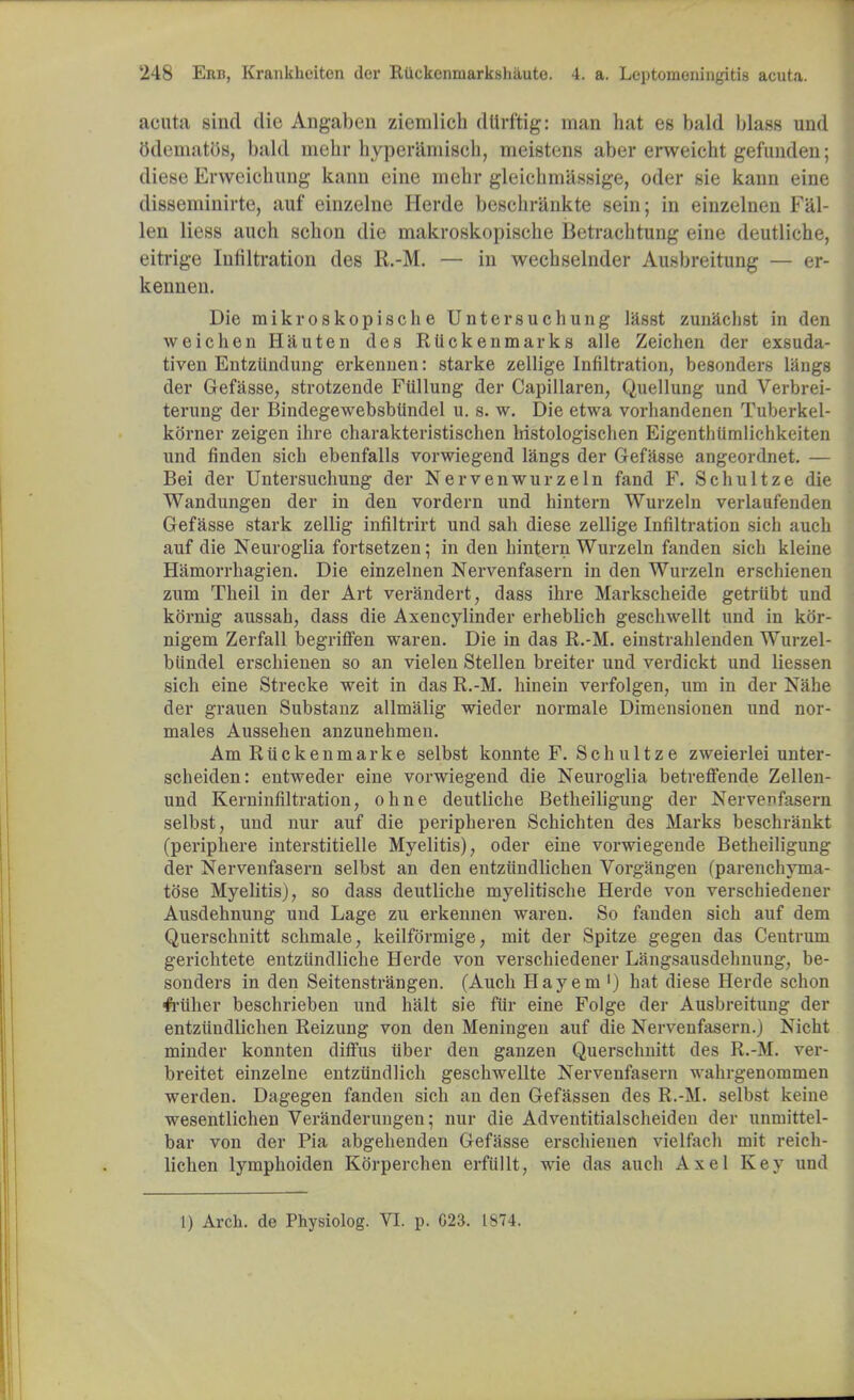 acuta sind die Angaben ziemlich dlirftig: man hat es bald blass und odeinatos, bald mehr hyperamisch, meistens aber erweicht gefunden; diese Erweichung kanu eine mehr gleichmassige, oder sie kann eine disseminirte, auf einzelne Herde beschrankte sein; in einzelnen Fal- len liess auch scbon die makroskopische Betracbtung eine deutliche, eitrige Infiltration des R.-M. — in wecbselnder Ausbreitung — er- kennen. Die mikroskopische Untersuchung lasst zunaclist in den weichen Hauten des Rtickenmarks alle Zeichen der exsuda- tiven Entztindung erkennen: starke zellige Infiltration, besonders langs der Gefasse, strotzende Ftillung der Capillaren, Quellung und Verbrei- terung der Bindegewebsbiindel u. s. w. Die etwa vorhandenen Tuberkel- korner zeigen ihre charakteristischen bistologischen Eigenthumlichkeiten unci finden sich ebenfalls vorwiegend langs der Gefasse angeordnet. — Bei der Untersuchung der Nervenwurzeln fand F. Schultze die Wandungen der in den vordern und hintern Wurzeln verlaufenden Gefasse stark zellig infiltrirt und sah diese zellige Infiltration sich auch auf die Neuroglia fortsetzen; in den hintern Wurzeln fanden sich kleine Hamorrhagien. Die einzelnen Nervenfasern in den Wurzeln erschienen zum Theil in der Art verandert, dass ihre Markscheide getrubt und kornig aussah, dass die Axencylinder erheblich geschwellt und in kor- nigem Zerfall begrhTen waren. Die in das R.-M. einstrahlenden Wurzel- biindel erschienen so an vielen Stellen breiter und verdickt und liessen sich eine Strecke weit in das R.-M. hinein verfolgen, um in der Nahe der grauen Substanz allmalig wieder normale Dimensionen und nor- males Aussehen anzunehmen. Am Riickenmarke selbst konnte F. Schultze zweierlei unter- scheiden: entweder eine vorwiegend die Neuroglia betreffende Zellen- und Kerninfiltration, ohne deutliche Betheiligung der Nervenfasern selbst, und nur auf die peripheren Schichten des Marks beschrankt (periphere interstitielle Myelitis), oder eine vorwiegende Betheiligung der Nervenfasern selbst an den entziindlichen Vorgangen (parenchyma- tose Myelitis), so dass deutliche myelitische Herde von verschiedener Ausdehnung und Lage zu erkennen waren. So fanden sich auf dem Querschnitt schmale, keilformige, mit der Spitze gegen das Centrum gerichtete entziindliche Herde von verschiedener Langsausdehnung, be- sonders in den Seitenstrangen. (Auch Hay em ') hat diese Herde schon fi-iiher beschrieben und halt sie fur eine Folge der Ausbreitung der entziindlichen Reizung von den Meningen auf die Nervenfasern.) Nicht minder konnten diffus iiber den ganzen Querschnitt des R.-M. ver- breitet einzelne entzundlich geschwellte Nervenfasern wahrgenommen werden. Dagegen fanden sich an den Gefassen des R.-M. selbst keine wesentlichen Veranderungen; nur die Adventitialscheiden der unmittel- bar von der Pia abgehenden Gefasse erschienen vielfach mit reich- lichen lymphoiden Kdrperchen erfiillt, wie das auch Axel Key und 1) Arch, de Physiolog. VI. p. 023. 1874.