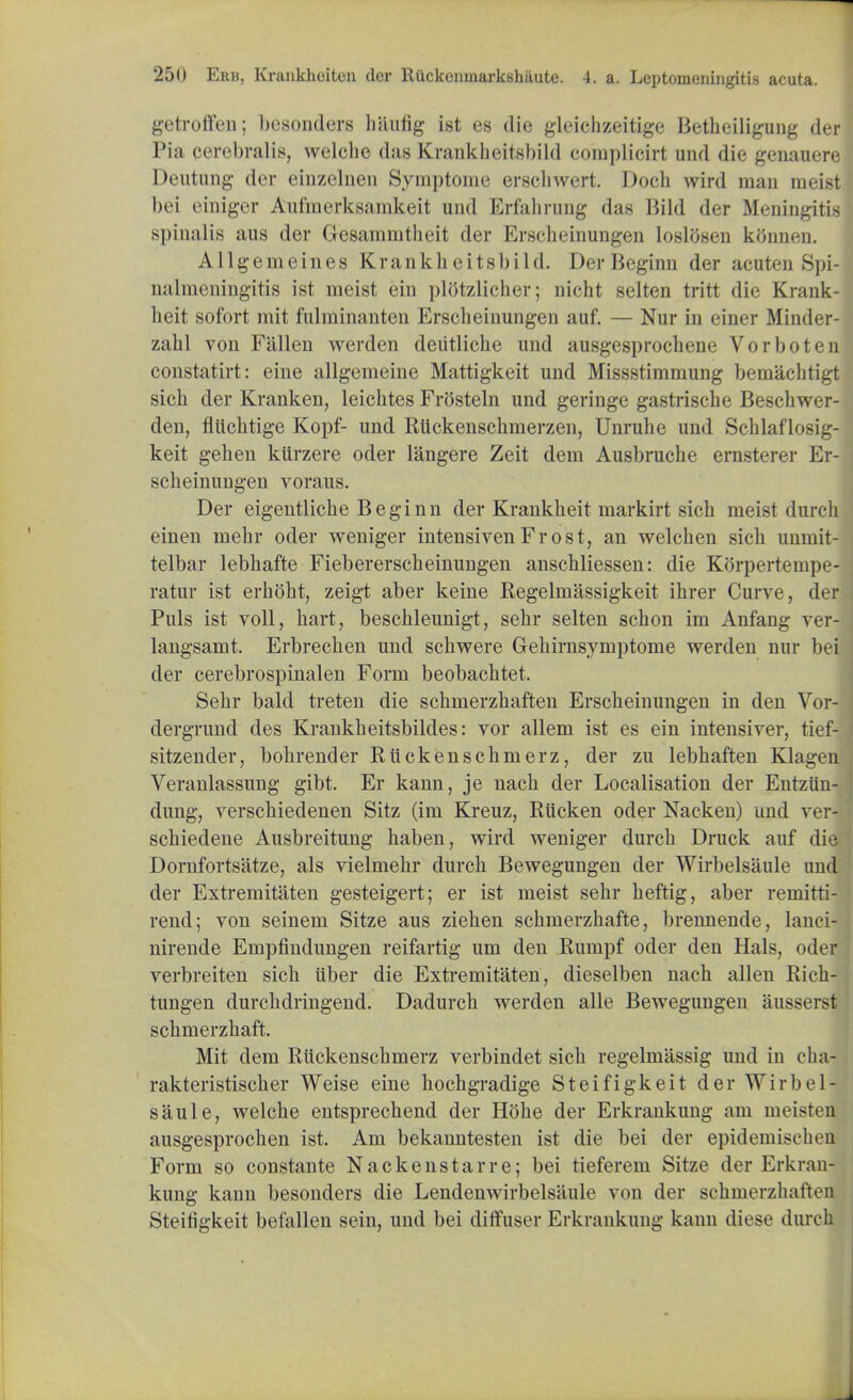 getroffen; bcsonders haufig ist es die gleicbzeitige Betbeiligung der Pia cerebral is, welche das Krankbeitsbild complicirt und die genauere Deutung dcr einzelnen Symptome erschwert. Doch wird mau meist bei einiger Aufmerksamkeit und Erfahrung das Bild der Meningitis spinalis aus der Gesammtbeit der Ersclieinungen loslosen kfinnen. Allgemeines Krankh eitsbild. Der Beginn der acuten Spi- nalmeningitis ist meist ein plotzlicher; nicht selten tritt die Krank- lieit sofort mit fnlminauten Ersclieinungen auf. — Nur in einer Minder- zahl von Fallen werden deiitliche und ausgesprocbene Vorboten constatirt: eine allgemeine Mattigkeit und Missstimmung bemacbtigt sicb der Kranken, leichtes Frosteln und geringe gastriscbe Beschwer- den, fliicbtige Kopf- und Rtickenscbmerzen, Unrube und Scblaflosig- keit geben kiirzere oder langere Zeit dem Ausbrucbe ernsterer Er- scbeinungen voraus. Der eigentlicbe Beginn der Krankbeit niarkirt sicb meist dure einen mebr oder weniger intensivenFrost, an welchen sich unmit telbar lebbafte Fiebererscbeinungen anschliessen: die Korpertempe ratur ist erbobt, zeigt aber keine Regelmassigkeit ihrer Curve, de Puis ist voll, bart, bescbleunigt, sebr selten scbon im Anfang ver langsamt. Erbrecben und sebwere Gebimsymptome werden nur bei der cerebrospinalen Form beobacbtet. Sebr bald treten die sebmerzbaften Erscbeinungen in den Vor- dergrund des Krankbeitsbildes: vor allem ist es ein intensiver, tief- sitzender, bobrender Riickenscbmerz, der zu lebbaften Klagen Veranlassung gibt. Er kann, je nacb der Localisation der Entziin- dung, verschiedenen Sitz (im Kreuz, Riicken oder Nacken) und ver- schiedene Ausbreitung baben, wird weniger durcb Druck auf die Dornfortsatze, als vielmebr durcb Bewegungen der Wirbelsaule und der Extremitaten gesteigert; er ist meist sebr beftig, aber remitti- rend; von seinem Sitze aus zieben scbmerzbafte, brennende, lanci- nirende Empfindungen reifartig um den Rumpf oder den Hals, oder verbreiten sicb iiber die Extremitaten, dieselben nach alien Ricb- tungen durcbdringend. Dadurcb werden alle Bewegungen aussei st sebmerzbaft. Mit dem Riickenscbmerz verbindet sicb regelmassig und in cba- rakteristiscber Weise eine bocbgradige Steifigkeit der Wirbel- saule, welcbe entsprecbend der Hobe der Erkrankung am meisten ausgesprocben ist. Am bekanntesten ist die bei der epidemiscben Form so constante Nacken star re; bei tieferem Sitze der Erkran- kung kann besonders die Lendenwirbelsiiule von der sebmerzbaften Steifigkeit befallen sein, und bei diffuser Erkrankung kann diese durch