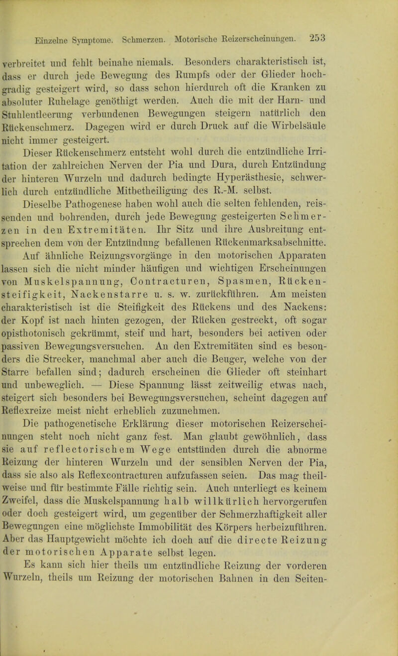 verbreitet und feblt beinahe niemals. Besonders cbarakteristiscb ist, dass er durch jede Bewegung des Rumpfs oder der Glieder hoch- gradig gesteigert wird, so dass schon bierdurcb oft die Kranken zu absoluter Ruhelage genothigt werden. Audi die mit der Hani- und Stuhlentleermig verbundenen Bewegungen steigern uatiirlicli den Rliekenscbmerz. Dagegen wird er durch Druck auf die Wirbelsiiule nicht immer gesteigert. Dieser Riickenschnierz entstebt wobl durcb die entziindlicbe Irri- tation dor zahlreichen Nerven der Pia und Dura, durcb Entziindung der binteren Wurzeln und dadurch bedingte Hyperasthesie, schwer- Mch durcb entzundlicbe Mitbetbeiligung des R.-M. selbst. Dieselbe Patbogenese baben wobl aucb die selten fehlenden, reis- senden und bohrenden, durcb jede Bewegung gesteigerten Schmer- zen in den Extremitaten. Ibr Sitz und ibre Ausbreitung ent- sprecben dein von der Entziindung befallenen Riickenmarksabscbnitte. Auf abnlicbe Reizungsvorgange in den niotorischen Apparaten la->en sicb die nicbt minder haufigen und wicbtigen Erscbeinungen von Muskelspannung, Contracturen, Spasnien, Riicken- steifigkeit, Nackenstarre u. s. w. zuriickfiihren. Am meisten cbarakteristiscb ist die Steifigkeit des Riickens und des Nackens: der Kopf ist nacb hinten gezogen, der Riicken gestreckt, oft sogar opistbotoniscb gekrummt, steif und hart, besonders bei activen oder passiven Bewegungsversucben. An den Extremitaten sind es beson- ders die Strecker, manchmal aber auch die Beuger, welche von der Starre befallen sind; dadurch erscbeinen die Glieder oft steinhart uud unbeweglich. — Diese Spannung lasst zeitweilig etwas nach, steigert sich besonders bei Bewegungsversucben, scbeint dagegen auf Reflexreize meist nicht erheblicb zuzunehmen. Die pathogenetische Erklarung dieser motorischen Reizerschei- nungen steht noch nicht ganz fest. Man glaubt gewohnlich, dass sie auf reflectoriscbem Wege entstiinden durch die abnorme Reizung der hinteren Wurzeln und der sensiblen Nerven der Pia, dass sie also als Reflexcontracturen aufzufassen seien. Das mag theil- weise und ftir bestimmte Falle richtig sein. Auch unterliegt es keinem Zweifel, dass die Muskelspannung halb willkiirlich hervorgerufen oder docb gesteigert wird, urn gegeniiber der Schmerzhaftigkeit aller Bewegungen eine moglicbste Immobilitat des K(3rpers berbeizufiibren. Aber das Hauptgewicht mochte ich doch auf die directe Reizung der motorischen Apparate selbst legem Es kann sich hier theils urn entziindlicbe Reizung der vorderen Wurzeln, theils urn Reizung der motorischen Bahnen in den Seiten-