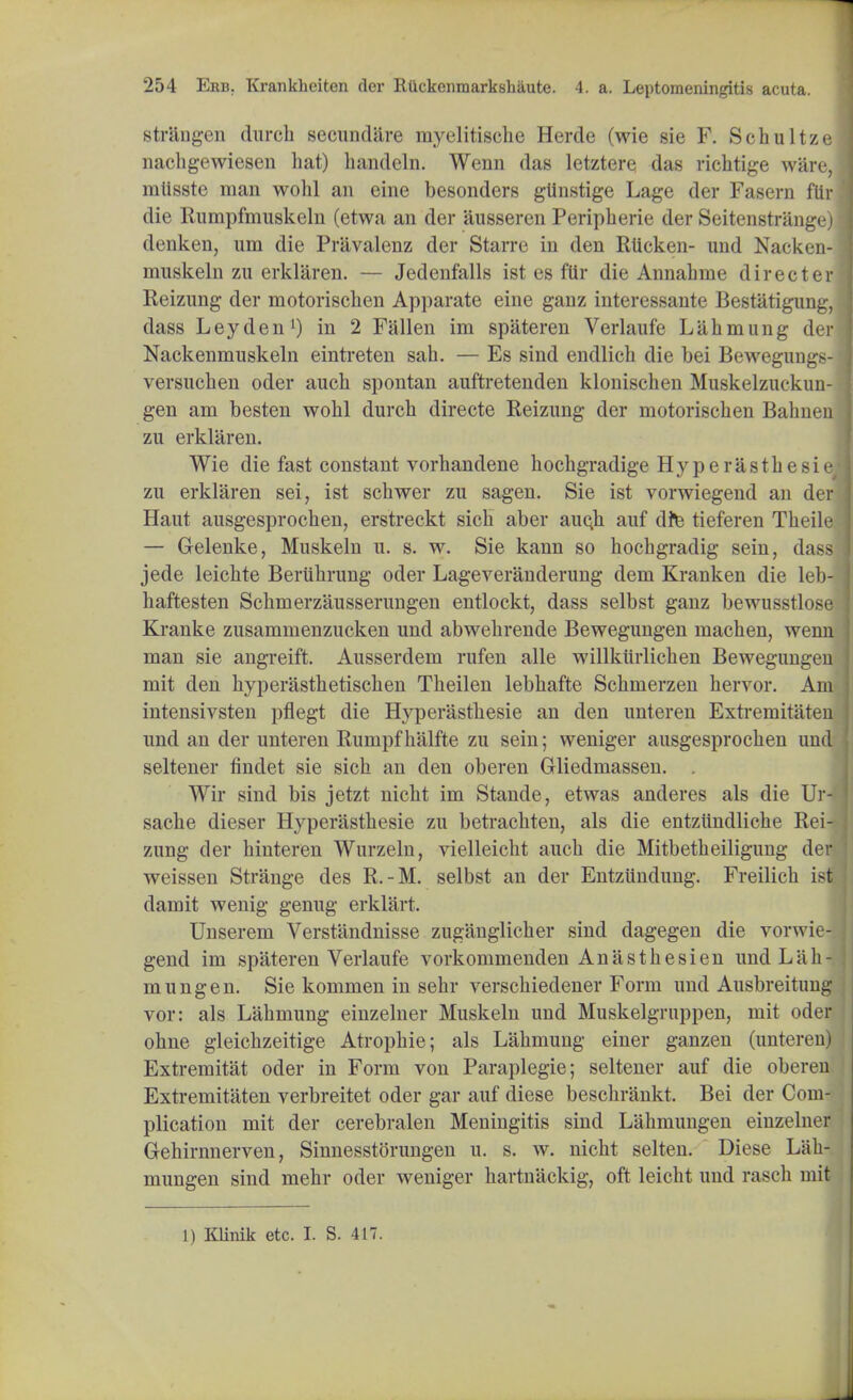 str&ngen (lurch secundare myelitische Herde (wie sie F. Schultze nachgewiesen hat) handeln. Wenn das letztere das richtige ware, mtisste man wohl an eine besonders gtinstige Lage der Fasern flir die Rumpfmuskeln (etwa an der iiusseren Peripherie der Seitenstrange) denken, um die Pravalenz der Starre in den Rticken- und Nacken- muskeln zu erklaren. — Jedenfalls ist es flir die Annahme directer Reizung der motorischen Apparate eine ganz interessante Bestatigung, dass Leyden1) in 2 Fallen im spateren Verlaufe Lahmung der Nackenmuskeln eintreten sah. — Es sind endlich die bei Bewegungs- versuchen oder auch spontan auftretenden klonischen Muskelzuekun- gen am besten wohl durch directe Reizung der motorischen Bahnen zu erklaren. Wie die fast constant vorhandene hochgradige Hyperasthesie zu erklaren sei, ist schwer zu sagen. Sie ist vorwiegend an der Haut ausgesprochen, erstreckt sich aber aucji auf dre tieferen Theile — Gelenke, Muskeln u. s. w. Sie kann so hochgradig sein, dass jede leichte Beriihrung oder Lag;everanderung dem Kranken die leb- haftesten Schmerzausserungen entlockt, dass selbst ganz bewusstlose Kranke zusammenzucken und abwehrende Bewegungen machen, wenn man sie angreift. Ausserdem rufen alle willkiirlichen Bewegungen mit den hyperasthetischen Theilen lebhafte Schmerzen hervor. Am intensivsten pflegt die Hyperasthesie an den unteren Extremitaten und an der unteren Rumpf halfte zu sein; weniger ausgesprochen und seltener findet sie sich an den oberen Grliedmassen. . Wir sind bis jetzt nicht im Stande, etwas anderes als die Ur- sache dieser Hyperasthesie zu betrachten, als die entziindliche Rei- zung der hinteren Wurzeln, vielleicht auch die Mitbetheiligung der weissen Strange des R.-M. selbst an der Entziindung. Freilich ist damit wenig genug erklart, Unserem Verstandnisse zugauglicher sind dagegen die vorwie- gend im spateren Verlaufe vorkommenden Anasthesien und Lah- mung en. Sie kommen in sehr verschiedener Form und Ausbreitung vor: als Lahmung einzelner Muskeln und Muskelgruppen, mit oder ohne gleichzeitige Atrophie; als Lahmung einer ganzen (unteren) Extremitat oder in Form von Paraplegie; seltener auf die oberen Extremitaten verbreitet oder gar auf diese beschrankt. Bei der Com- plication mit der cerebralen Meningitis sind Lahmungen einzelner Gehirnnerven, Sinnesstorungen u. s. w. nicht selten. Diese Lah- mungen sind mehr oder weniger hartnaekig, oft leicht und rasch mit 1) IOinik etc. I. S. 417.