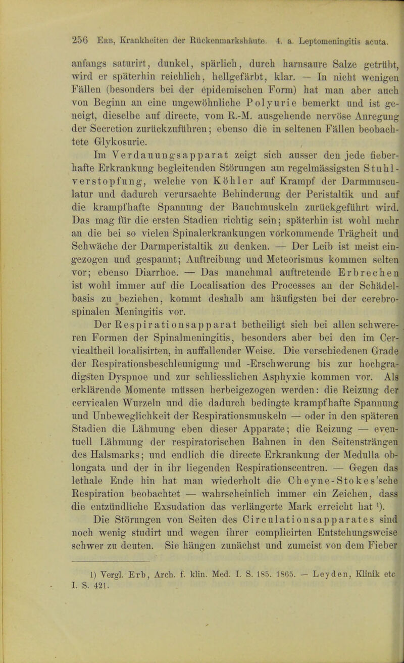 an fangs saturirt, dunkel, sparlich, durch barnsaure Salze getrtibt, wird er sp'aterbin reichlicb, bellgefarbt, klar. — In nicbt wenigen Fallen (besonders bei der epidemiscben Form) bat man aber aucb von Beginn an eine ungewobnlicbe Polyurie bemerkt und ist ge- neigt, dieselbe auf directe, vom R.-M. ausgehende nervose Anregung der Secretion zurtickzuflihren; ebenso die in seltenen Fallen beobacb- tete Glykosurie. Im Verdauungsapparat zeigt sicb ausser den jede fieber- bafte Erkrankung begleitenden Storungen am regelmassigsten S t u h 1 - verstopfung, welcbe von Kobler auf Krampf der Darmmuscu- latur und dadurcb verursacbte Bebinderung der Peristaltik und auf die krampfhafte Spannung der Baucbmuskeln zurtickgeftibrt wird. Das mag fur die ersten Stadien ricbtig sein; spaterbin ist wobl mehr an die bei so vielen Spinalerkrankungen vorkommende Tragbeit und Scbwache der Darmperistaltik zu denken. — Der Leib ist meist ein- gezogen und gespannt; Auftreibung und Meteorismus kommen selten vor; ebenso Diarrboe. — Das mancbmal auftretende Erbrechen ist wobl immer auf die Localisation des Processes an der Scbadel- basis zu bezieben, kommt desbalb am haufigsten bei der cerebro- spinalen Meningitis vor. Der B,espirationsapparat betheiligt sicb bei alien schwere- ren Formen der Spinalmeningitis, besonders aber bei den im Cer- vicaltbeil localisirten, in auffallender Weise. Die verscbiedenen Grade der Respirationsbescbleunigung und -Erscbwerung bis zur hochgra- digsten Dyspnoe und zur scbliesslichen Aspbyxie kommen vor. Als erklarende Momente miissen berbeigezogen werden: die Reizung der cervicalen Wurzeln und die dadurcb bedingte krampfbafte Spannung und Unbeweglicbkeit der Respirationsmuskeln — oder in den spateren Stadien die Labmung eben dieser Apparate; die Reizung — even- tuell Labmung der respiratoriscben Bahnen in den Seitenstrangen des Halsmarks; und endlicb die directe Erkrankung der Medulla ob- longata und der in ibr liegenden Respirationscentren. — Gegen das letbale Ende hin hat man wiederbolt die Cheyne-Stokes'scbe Respiration beobachtet — wahrscbeinlicb immer ein Zeicben, dass die entziindlicbe Exsudation das verlangerte Mark erreicbt bat 1). Die Storungen von Seiten des Circulationsapparat.es sind noch wenig studirt und wegen ibrer complicirten Entstebungsweise scbwer zu deuten. Sie bangen zunacbst und zumeist von dem Fieber 1) Vergl. Erb, Arch. f. klin. Med. I. S. 1S5. 1865. — Leyden. Iflinik etc I. S. 421.