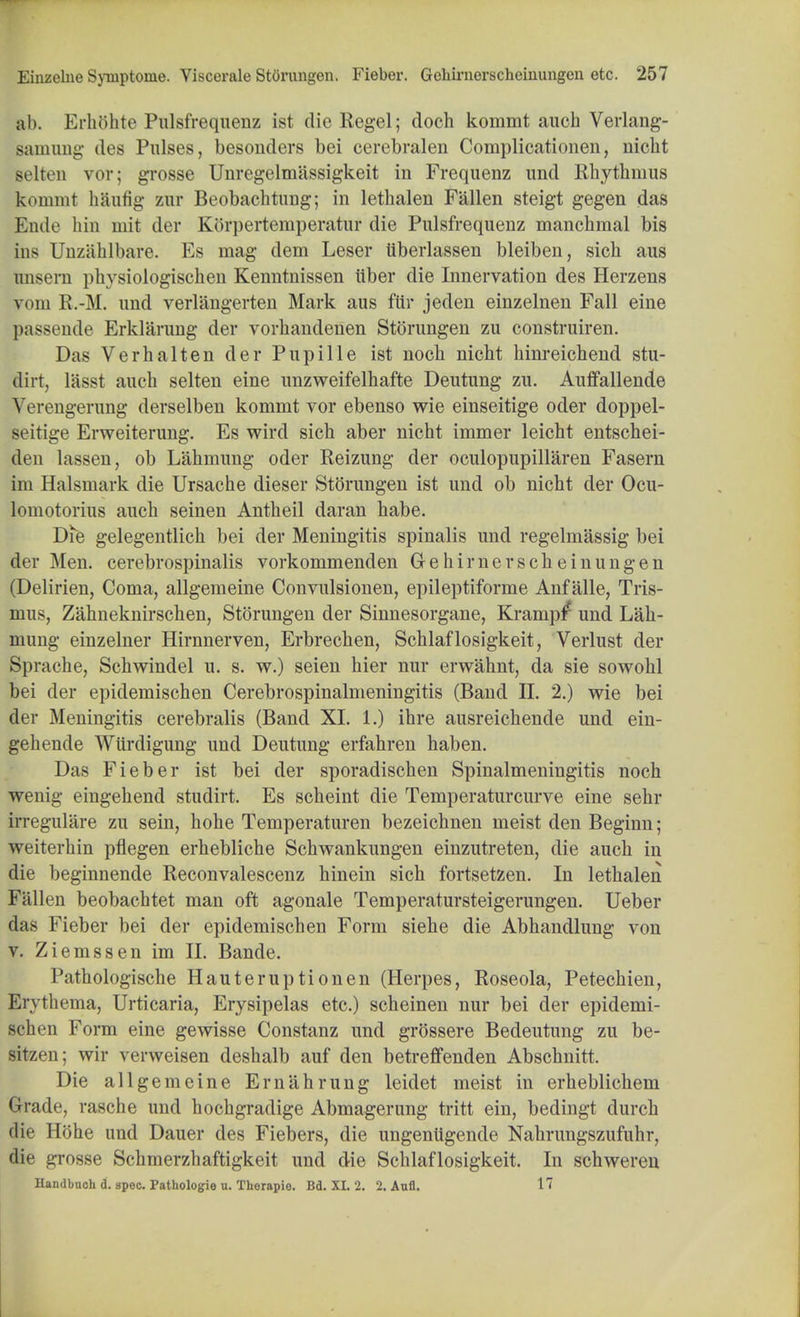 ab. Erhohte Pulsfrequenz ist die Regel; doch kommt auch Verlang- samung des Pulses, besonders bei cerebralen Complicationen, nicht selten vor; grosse Unregelmiissigkeit in Frequenz and Rbytlimus kommt haufig zur Beobachtung; in letbalen Fallen steigt gegen das Ende hin mit der Korpertemperatur die Pulsfrequenz manchmal bis ins Unzahlbare. Es mag dem Leser liberlassen bleiben, sicb aus hnsern physiologischen Kenntnissen liber die Innervation des Herzens vom R.-M. und verlangerten Mark aus ftir jeden einzelnen Fall eine passende Erklarung der vorhaudenen Storungen zu construiren. Das Verhalten der Pupille ist noch nicbt hinreicbend stu- flirt, lasst auch selten eine unzweifelhafte Deutung zu. Auffallende Verengerung derselben kommt vor ebenso wie einseitige oder doppel- seitige Erweiterung. Es wird sich aber nicht immer leicht entschei- den lassen, ob Lahmung oder Reizung der oculopupillaren Fasern im Halsmark die Ursache dieser Storungen ist und ob nicht der Ocu- lomotorius auch seinen Antheil daran habe. Die gelegentlich bei der Meningitis spinalis und regelmassig bei der Men. cerebrospinalis vorkommenden G-ehirnerscheinungen (Delirien, Coma, allgemeine Convulsionen, epileptiforme Anf alle, Tris- mus, Zahneknirschen, Storungen der Sinnesorgane, Krampir und Lah- mung einzelner Hirnnerven, Erbrechen, Schlaflosigkeit, Verlust der Sprache, Schwindel u. s. w.) seien hier nur erwahnt, da sie sowohl bei der epidemischen Cerebrospinalmeningitis (Band II. 2.) wie bei der Meningitis cerebralis (Band XI. 1.) ihre ausreichende und ein- gehende Wiirdigung und Deutung erfahren haben. Das Fieber ist bei der sporadischen Spinalmeningitis noch wenig eingehend studirt. Es scheint die Temperaturcurve eine sehr irregulare zu sein, hohe Temperaturen bezeichnen meist den Beginn; weiterhin pflegen erhebliche Schwankungen einzutreten, die auch in die beginnende Reconvalescenz hinein sich fortsetzen. In letbalen Fallen beobachtet man oft agonale Temperatursteigerungen. Ueber das Fieber bei der epidemischen Form siehe die Abhandlung von v. Ziemssen im II. Bande. Pathologische Hauteruptionen (Herpes, Roseola, Petechien, Erythema, Urticaria, Erysipelas etc.) scheinen nur bei der epidemi- schen Form eine gewisse Constanz und grossere Bedeutung zu be- sitzen; wir verweisen deshalb auf den betreffenden Abschnitt. Die allgemeine Erniihrung leidet meist in erheblichem Grade, rasche und hochgradige Abmagerung tritt ein, bedingt durch die Hohe und Dauer des Fiebers, die ungentigende Nahrungszufuhr, die grosse Schmerzhaftigkeit und die Schlaflosigkeit. In schwereu Handbook d. spec. Pathologie u. Therapie. Bd. XI. 2. 2. Aufl. 17