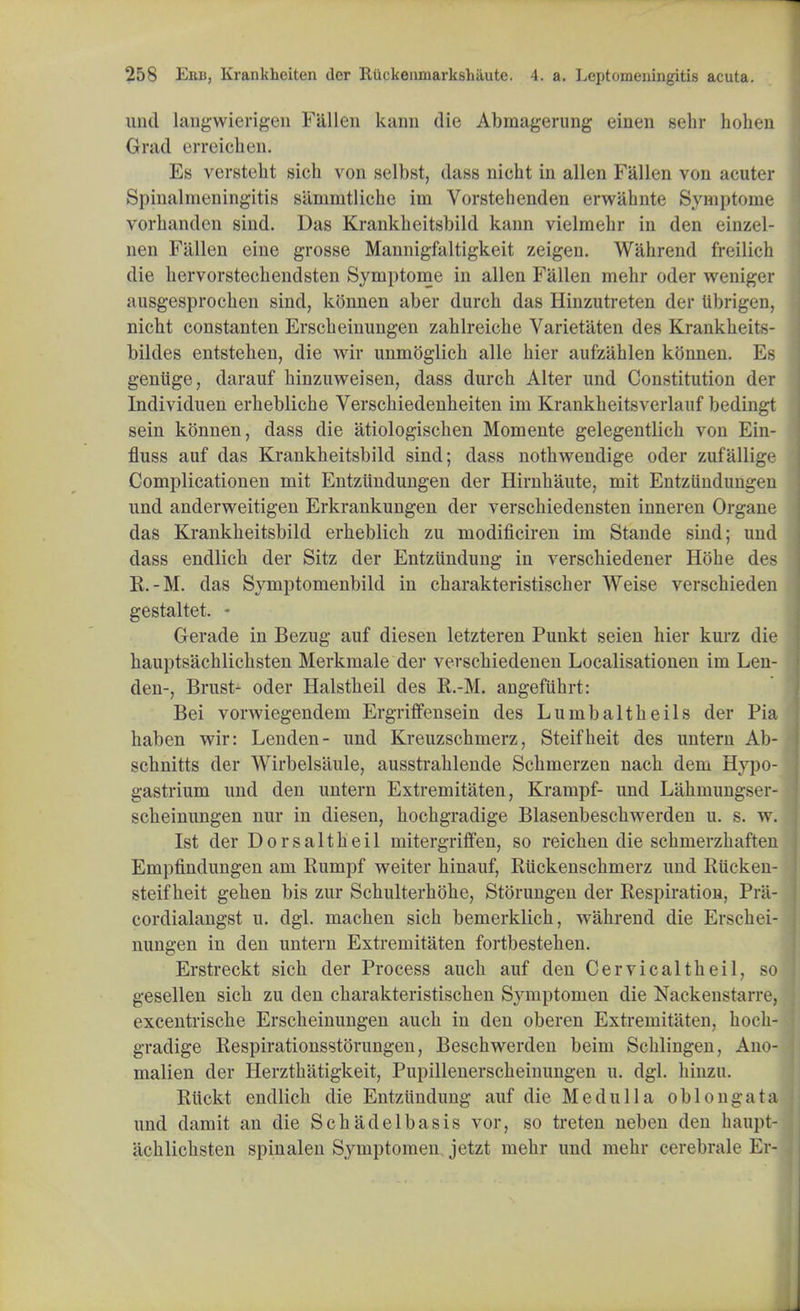uiul langwierigen Fallen kann die Abmagerung einen sehr holien Grad erreieben. Es verstebt sicb von selbst, dass nicht in alien Fallen von acuter Spinalmeningitis sammtliche ini Vorstehenden erwahnte Symptome vorbanden sind. Das Krankbeitsbild kann vielmebr in den einzel- nen Fallen eine grosse Mannigfaltigkeit zeigen. Wabrend freilich die bervorsteebendsten Symptome in alien Fallen mehr oder weniger ausgesprocben sind, konnen aber durch das Hinzutreten der Ubrigen, nicbt constanten Erscbeinungen zablreiche Varietaten des Krankheiis- bildes entsteben, die wir unmoglicb alle bier aufziiblen konnen. Es gentige, darauf binzuweisen, dass durcb Alter und Constitution der Individuen erbeblicbe Verscbiedenbeiten im Krankheitsverlauf bedingt sein konnen, dass die atiologischen Momente gelegentlieb von Ein- fluss auf das Krankbeitsbild sind; dass notbwendige oder zufallige Complicationen mit Entziindungen der Hirnbaute, mit Entziindungen und anderweitigen Erkrankungen der verschiedensten inneren Organe das Krankbeitsbild erbeblicb zu modificiren im Stande sind; und dass endlicb der Sitz der Entziindung in verscbiedener Hobe des R.-M. das Symptomenbild in cbarakteristiscber Weise verscbieden gestaltet. - Gerade in Bezug auf diesen letzteren Punkt seien bier kurz die bauptsacblicbsten Merkmale der verscbiedenen Localisationen im Len- den-, Brust- oder Halstbeil des E.-M. angefubrt: Bei vorwiegendem Ergriffensein des Lumbaltbeils der Pia haben wir: Lenden- und Kreuzschmerz, Steifbeit des untern Ab- scbnitts der Wirbelsaule, ausstrablende Scbmerzen nacb dem Hypo- gastrium und den untern Extremitaten, Krampf- und Labmungser- scbeinungen nur in diesen, bocbgradige Blasenbescbwerden u. s. w. 1st der Dorsaltbeil mitergriffen, so reicben die scbmerzbaften Empfindungen am Rumpf weiter binauf, Ruckenscbmerz und Rticken- steif beit geben bis zur Scbulterbobe, Storungen der Respiration, Pra- cordialangst u. dgl. macben sicb bemerklicb, wabrend die Erscbei- nungen in den untern Extremitaten fortbestehen. Erstreckt sicb der Process aucb auf den Cervicaltbeil, so gesellen sicb zu den cbarakteristiscben Symptomen die Nackenstarre, excentriscbe Erscbeinungen aucb in den oberen Extremitaten, bocb- gradige Respirationsstorungen, Bescbwerden beim Scblingen, Ano- malien der Herztbatigkeit, Pupillenerscbeinungen u. dgl. binzu. Rttckt endlicb die Entziindung auf die Medulla oblongata! und damit an die Scbadelbasis vor, so treten neben den baupt- jicblicbsten spinalen Symptomen jetzt mebr und mebr cerebrale Er- j.