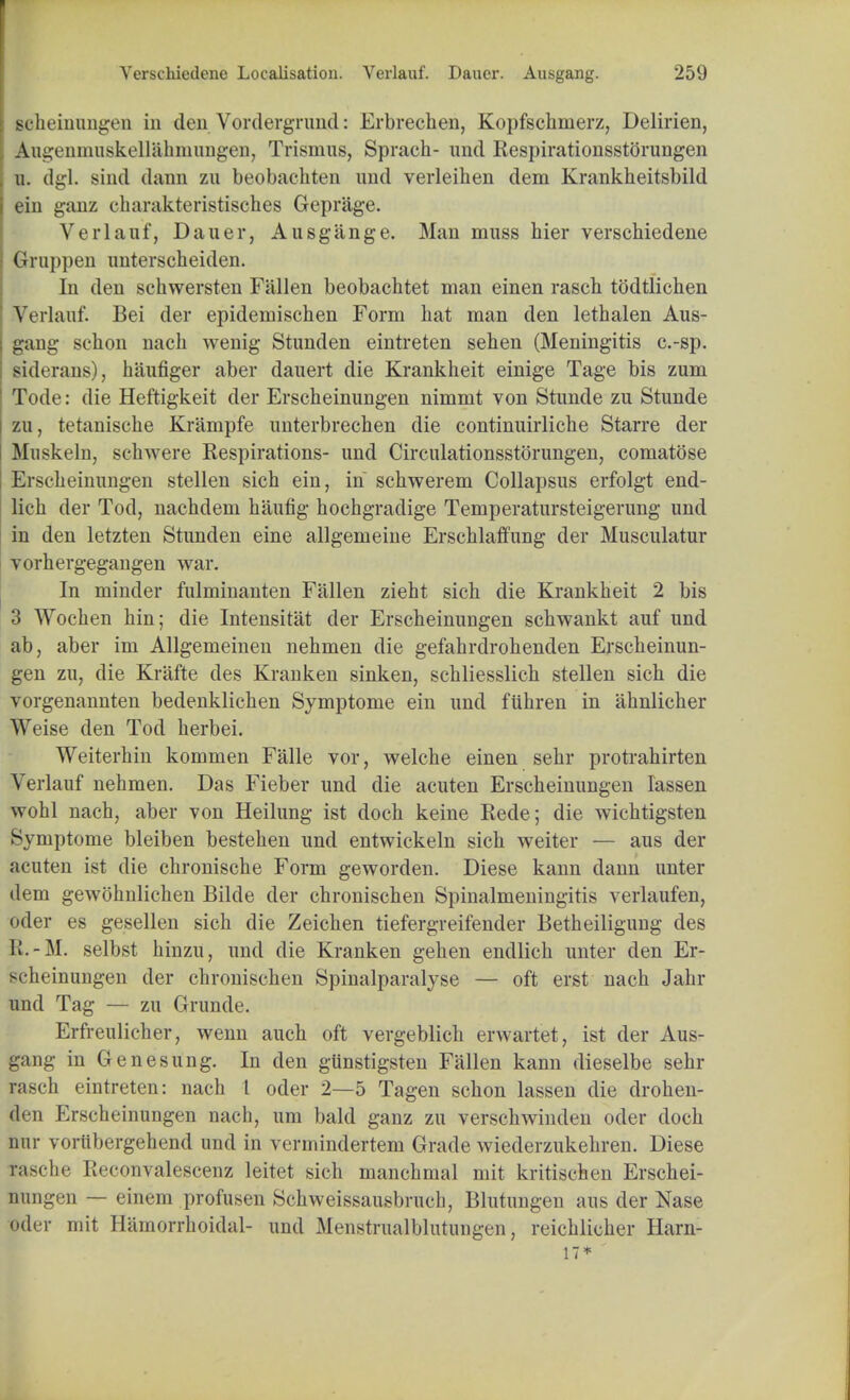 scheinungen in den Vordergrund: Erbrechen, Kopfschmerz, Delirien, Augenmuskellahnumgen, Trismus, Sprach- und Respirationsstorungen u. dgl. sind dann zu beobachten und verleihen dem Krankheitsbild ein ganz charakteristisches Geprage. Verlauf, Dauer, Ausgiinge. Man muss hier verschiedene Gruppen unterscheiden. In den schwersten Fallen beobachtet man einen rasch todtlichen Verlauf. Bei der epidemischen Form hat man den lethalen Aus- gang schon nach wenig Stunden eintreten sehen (Meningitis c.-sp. siderans), hiiufiger aber dauert die Krankheit einige Tage bis zum Tode: die Heftigkeit der Erscheinungen nimmt von Stunde zu Stunde zu, tetanische Krampfe unterbrechen die continuirliche Starre der Muskelu, schwere Respirations- und Circulationsstorungen, comatose Erscheinungen stellen sich ein, in schwerem Collapsus erfolgt end- lich der Tod, nachdem haufig hochgradige Temperatursteigerung unci in den letzten Stunden eine allgemeine Erschlaffung der Musculatur vorhergegangen war. In minder fulminanten Fallen zieht sich die Krankheit 2 bis 3 Wochen hin; die Intensitat der Erscheinungen schwankt auf und ab, aber im Allgemeinen nehmen die gefahrdrohenden Erscheinun- gen zu, die Krafte des Kranken sinken, schliesslich stellen sich die vorgenannten bedenklichen Symptome ein und fiihren in ahnlicher Weise den Tod herbei. Weiterhin kommen Falle vor, welche einen sehr protrahirten Verlauf nehmen. Das Fieber und die acuten Erscheinungen Iassen wohl nach, aber von Heilung ist doch keine Rede; die wichtigsten Symptome bleiben bestehen und entwickeln sich weiter — aus der acuten ist die chronische Form geworden. Diese kann dann unter dem gewohnlichen Bilde der chronischen Spinalmeningitis verlaufen, oder es gesellen sich die Zeichen tiefergreifender Betheiligung des K.-M. selbst hinzu, und die Kranken gehen endlich unter den Er- scheinungen der chronischen Spinalparalyse — oft erst nach Jahr und Tag — zu Grande. Erfreulicher, wenn auch oft vergeblich erwartet, ist der Aus- gang in Genesung. In den gUnstigsten Fallen kann dieselbe sehr rasch eintreten: nach 1 oder 2—5 Tagen schon lassen die drohen- den Erscheinungen nach, um bald ganz zu verschwinden oder doch nur vorlibergehend und in vermindertem Grade wiederzukehren. Diese fasche i;<-convalescenz leitet sich manchmal mit kritischen Erschei- nungen — einem profusen Schweissausbruch, Blutungen aus der Nase oder mit Hamorrhoidal- und Menstrualblutungen, reichlicher Harn- 17*