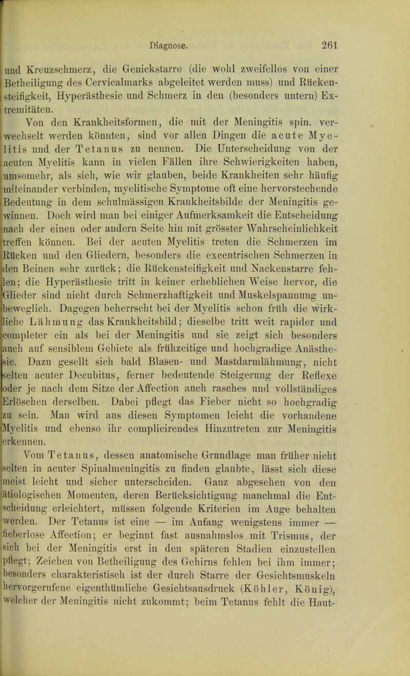 und Kreuzschmerz, die Genickstarre (die wohl zweifellos von einer Betheiligung des Cervicalmarks abgeleitet werden muss) und Rttcken- steifigkeit, Hyperasthesie und Schnierz in den (besonders untern) Ex- tremitaten. Vou den Krankheitsformen, die mit der Meningitis spin, ver- wechselt werden konnten, sind vor alien Dingen die acute Mye- litis und der Tetanus zu nennen. Die Unterscheidung von der acuten Myelitis kann in vielen Fallen ibre Schwierigkeiten haben, umsomebr, als sich, wie wir glauben, beide Krankheiten sehr haufig [miteinander verbinden, myelitische Symptome oft eine hervorstechende Bedeutung in dem schulinassigen Krankheitsbilde der Meningitis ge- winnen. Doch wird man bei einiger Aufmerksamkeit die Entscheidung nach der einen oder andern Seite bin mit grosster Wahrscheinlichkeit treffen konnen. Bei der acuten Myelitis treten die Scbmerzen im Rtickeu und den Gliedern, besonders die excentrischen Schmerzen in den Beinen sebr zurttck; die Riickensteifigkeit und Nackenstarre fek- len; die Hyperasthesie tritt in keiner erbeblicben Weise hervor, die Glieder sind nicbt durcb Schmerzhaftigkeit und Muskelspannung un- beweglich. Dagegen beherrscbt bei der Myelitis scbon friib die wirk- Iiche Lahmung das Krankheitsbild; dieselbe tritt weit rapider und completer ein als bei der Meningitis und sie zeigt sich besonders audi auf sensiblem Gebiete als fruhzeitige und hochgradige Anasthe- sie. Dazu gesellt sich bald Blasen- und Mastdarmlahmung, nicht selten acuter Decubitus, ferner bedeutende Steigerung der Reflexe oder je nach dem Sitze der Affection auch rasches und vollstandiges Erloschen derselben. Dabei pflegt das Fieber nicht so hochgradig zu sein. Man wird aus diesen Symptomen leicht die vorhandene Myelitis und ebenso ihr complicirendes Hinzutreten zur Meningitis erkennen. Vom Tetanus, dessen anatomische Grundlage man friiher nicht selten in acuter Spinalmeningitis zu finden glaubte, lasst sich diese meist leicht und sicher unterscheiden. Ganz abgesehen von den atiologischen Momenten, deren Berticksichtigung manchmal die Ent- fscheidung erleichtert, miissen folgende Kriterien im Auge behalten werden. Der Tetanus ist eine — im Anfang wenigstens immer — fieberlose Affection; er beginnt fast ausnahmslos mit Trismus, der sich bei der Meningitis erst in den spateren Stadien einzustellen pflegt; Zeichen von Betheiligung des Gehirns fehlen bei ihm immer; besonders charakteristisch ist der durch Starre der Gesichtsmuskeln hervorgerufene eigenthttmliche Gesichtsausdruck (Kohler, Konig), welcher der Meningitis nicht zukommt; beim Tetanus fehlt die Haut-