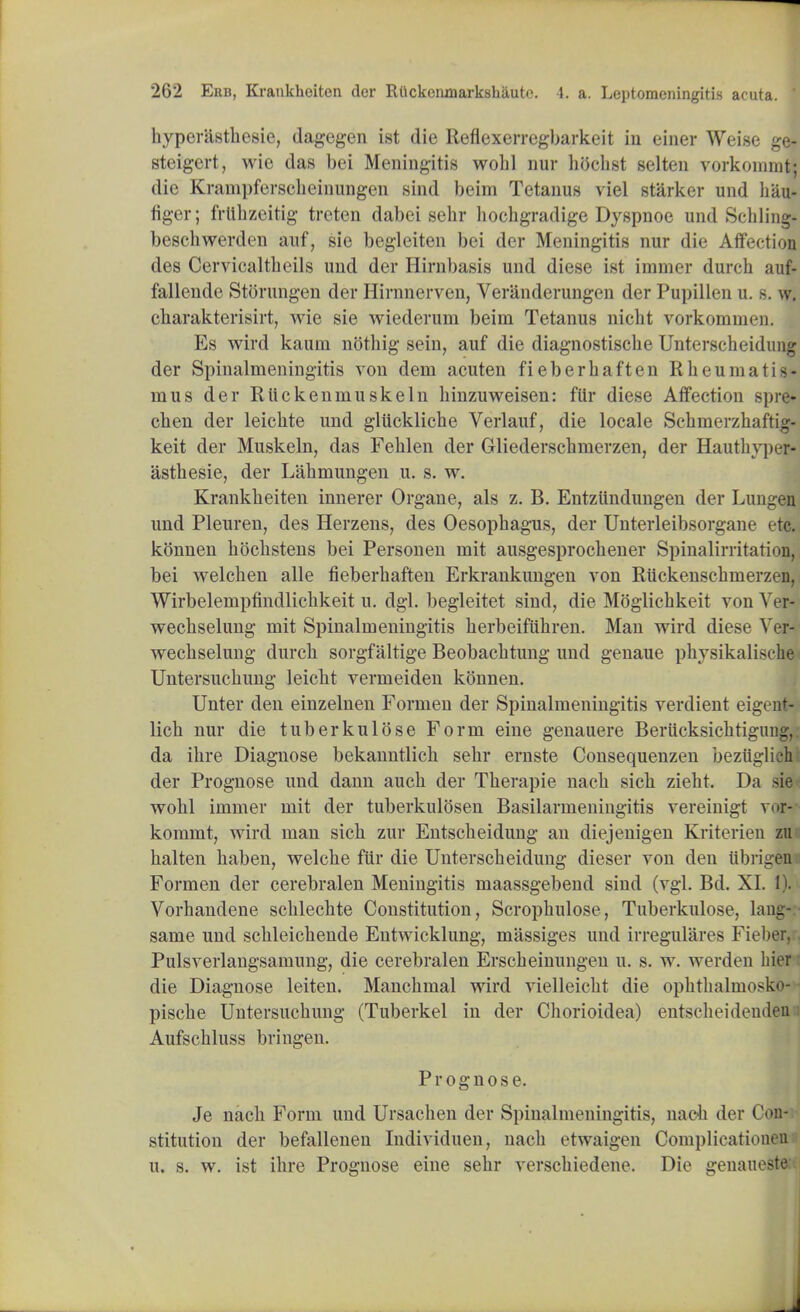 byperiistbesie, dagegen ist die Reflexerregbarkeit iii einer Wei.se ge- steigert, wie das bei Meningitis wolil nur bocbst selten vorkommt: die Krampferscbeinungen sind beim Tetanus viel starker und hau- figer; frlibzeitig treten dabei sebr bocbgradige Dyspnoe und Schling* beschwerden auf, sie begleiten bei der Meningitis nur die Affection des Cervicaltbeils und der Hirnbasis und diese ist iminer durch auf- fallende Storungen der Hirnnerven, Veranderungen der Pupillen u. s. w. cbarakterisirt, wie sie wiederum beim Tetanus nicbt vorkommon. Es wird kaum noting sein, auf die diagnostiscbe Unterscheidung der Spinalmeningitis von dem acuten fieberbaften Rbeumatis- nius der Riickenrnuskein binzuweisen: fiir diese Affection spre- cben der leichte und gliicklicbe Verlauf, die locale Sebmerzbaftig- keit der Muskeln, das Fehlen der Gliederscbmerzen, der Hautbyper- asthesie, der Labmungen u. s. w. Krankbeiten innerer Organe, als z. B. Entztindungen der Lungen und Pleuren, des Herzens, des Oesophagus, der Unterleibsorgane etc. konnen bbcbstens bei Personen niit ausgesprocbener Spinalirritation, bei welcben alle fieberbaften Erkrankungen von Riickenscbmerzt 11. Wirbelernpfindlicbkeit u. dgl. begleitet sind, die Moglicbkeit von Ver- wecbselung mit Spinalmeningitis berbeifiibren. Man wird diese Ver- wecbselung durcb sorgfaltige Beobacbtung und genaue pbysikaliscbe Untersucbung leicbt vermeiden konnen. Unter den einzelnen Formen der Spinalmeningitis verdient eigent- licb nur die tuberkulose Form eine genauere BeriicksicbtigiiDg,. da ibre Diagnose bekanntlicb sebr ernste Consequenzen beziiglich der Prognose und dann aucb der Tberapie nacb sicb ziebt. Da sie wobl immer mit der tuberkulosen Basilarmeningitis vereinigt vor- kommt, wird man sich zur Entscbeidung an diejenigen Kriterien zu halten baben, welcbe fiir die Unterscbeidung dieser von den iibrigen Formen der cerebralen Meningitis maassgebend sind (vgl. Bd. XI. 1). Vorbandene scblecbte Constitution, Scropbulose, Tuberkulose, lang- same und scbleicbende Entwicklung, massiges und irregulares Fieber, Pulsverlangsamung, die cerebralen Erscbeinungen u. s. w. werden bier die Diagnose leiten. Mancbmal wird vielleicbt die opbtbalmok^- piscbe Untersucbung (Tuberkel in der Chorioidea) entscbeideuden Aufscbluss bringen. Prognose. Je nacb Form und Ursacben der Spinalmeningitis, nacb der Con- stitution der befallenen Individuen, nacb etwaigen Complicatiouen u. s. w. ist ibre Prognose eine sebr verscbiedene. Die genaueste