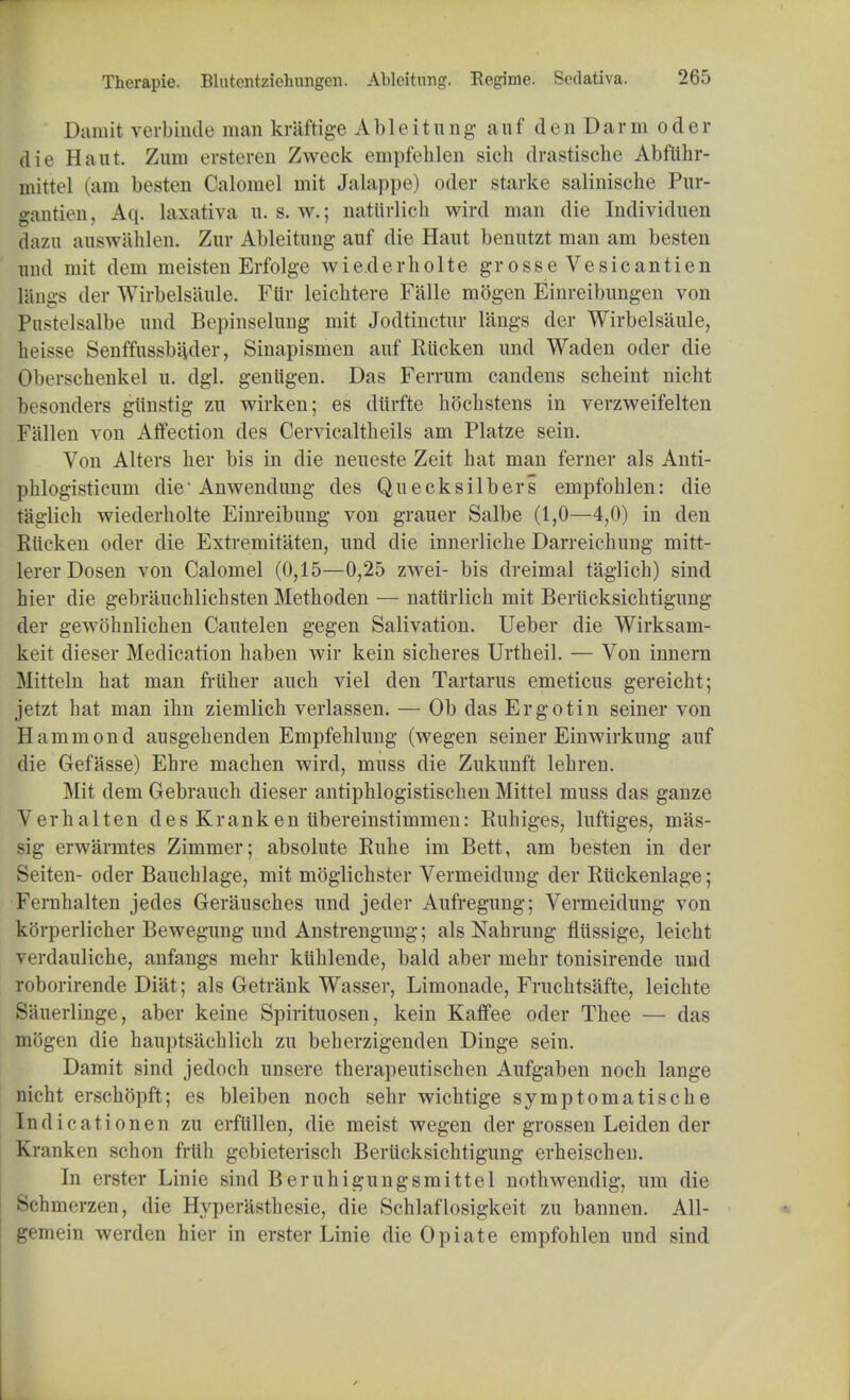 Damit verbinde man kriiftige Ableitung auf den Darm oder die Haul Zuni erstcrcn Zweck empfeklen sich drastische Abftihr- mittel (am besten Calomel mit Jalappe) oder starke salinische Pur- gantien, Aq. laxativa u. s. w.; natiirlich wircl man die Individuen dazn auswahlen. Zur Ableitung auf die Haut benutzt man am besten und mit dem meisten Erfolge wie.derholte grosse Vesicantien Iangs der Wirbelsaule. Ftir leicbtere Falle mogen Einreibungen von JPustelsalbe und Bepinselung mit Jodtinctur langs der Wirbelsaule, heisse Senffussbader, Sinapismen auf Riicken und Waden oder die Oberschenkel u. dgl. geniigen. Das Fen-um candens scheint nicht besonders gtinstig zu wirken; es diirfte hochstens in verzweifelten Fallen von Affection des Cervicaltheils am Platze sein. Von Alters her bis in die neueste Zeit hat man ferner als Anti- phlogisticum die* Anwendung des Quecksilbers empfohlen: die taglich wiederholte Einreibung von grauer Salbe (1,0—4,0) in den Riicken oder die Extremitaten, und die innerliche Darreichung mitt- lerer Dosen von Calomel (0,15—0,25 zwei- bis dreimal taglich) sind hier die gebrauchlichsten Methoden — natiirlich mit Beriicksicktigung der gewohnlichen Cautelen gegen Salivation. Ueber die Wirksam- keit dieser Medication haben wir kein sicheres Urtheil. — Von innern Mitteln hat man friiher audi viel den Tartarus emeticus gereicht; jetzt hat man ihn ziemlich verlassen. — Ob das Ergo tin seiner von Hammond ausgehenden Empfehlung (wegen seiner Einwirkung auf die Gefasse) Ehre machen wircl, muss die Zukunft lehren. Mit dem Gebrauch dieser antiphlogistischen Mittel muss das ganze Verhalten des Kranken iibereinstimmen: Ruhiges, luftiges, mas- sig erwarmtes Zimmer; absolute Ruhe im Bett, am besten in der Seiten- oder Bauchlage, mit moglichster Vermeidung der Ruckenlage; Fernhalten jedes Gerausches und jeder Aufregung; Vermeidung von korperlicher Bewegung und Anstrengung; als Nahrung fliissige, leicht verdauliche, anfangs mehr ktihlende, bald aber mehr tonisirende und roborirende Diat; als Getrank Wasser, Limonade, Fruchtsafte, leichte Sauerlinge, aber keine Spirituosen, kein Kaffee oder Thee — das mogen die hauptsachlich zu beherzigenden Dinge sein. Damit sind jedoch unsere therapeutischen Aufgaben noch lange nicht erschopft; es bleiben noch sehr wichtige symptomatische Indicationen zu erflillen, die meist wegen der grossen Leiden der Kranken schon frith gebieterisch Berticksichtigung erheischen. In erster Linie sind Beruhigungsmittel nothwendig, um die Schmerzen, die Hyperasthesie, die Schlaflosigkeit zu bannen. All- gemein werden hier in erster Linie die Opiate empfohlen und sind