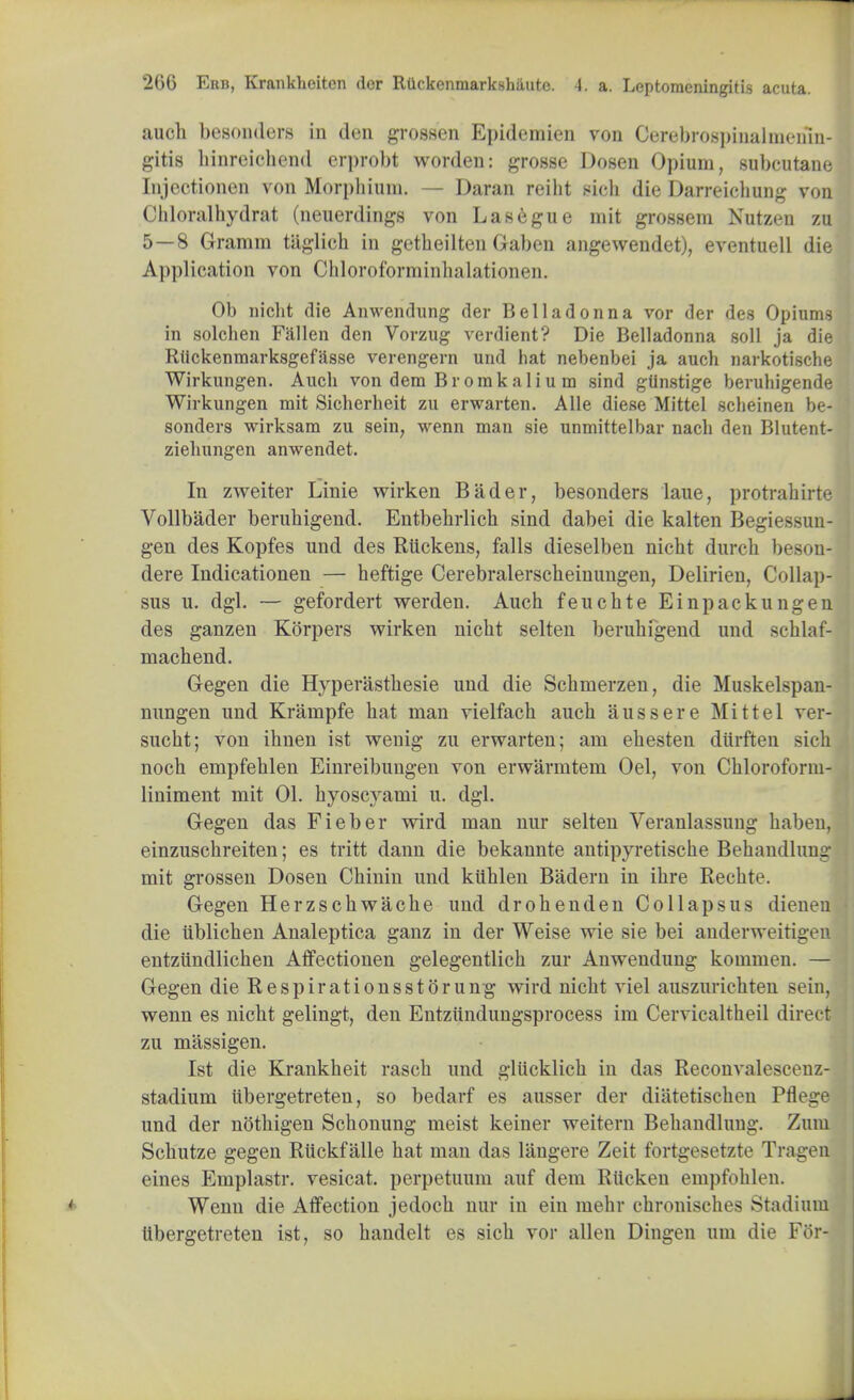 audi besonders in don grossen Epidemien von Cerebrospinalmeuin- gitis binreioiiend erprobt worden: grosse Dosen Opium, subcutane Injectionen von Morphium. — Daran reiht sich die Darreichung von Chloralhydrat (neuerdings von Lasegue mil grossem Kutzen zu 5—8 Gramin tiiglich in getheiltcn Gaben angewendet), eventuell die Application von Chloroforminhalationen. Ob niclit die Anwendung der Belladonna vor der des Opiums in solchen Fallen den Vorzug verdient? Die Belladonna soli ja die Riickenmarksgefasse verengern und hat nebenbei ja auch narkotische Wirkungen. Auch von dera Brorakalium sind gtlnstige beruhigende Wirkungen mit Sicherheit zu erwarten. Alle diese Mittel scheinen be- sonders wirksam zu sein, wenn man sie unmittelbar nach den Blutent- ziehungen anwendet. In zweiter Lime wirken Bader, besonders laue, protrahirte Vollbader berubigend. Entbebrlich sind dabei die kalten Begiessun- gen des Kopfes und des Rtickens, falls dieselben nicbt durch beson- dere Indicationen — heftige Cerebralerscbeinungen, Delirien, Collap- sus u. dgl. — gefordert werden. Auch feu elite Einpackungen des ganzen Korpers wirken nicht selten berubigend und schlaf- machend. Gegen die Hyperastbesie und die Schmerzen, die Muskelspan- nungen und Krampfe bat man vielfacb auch aussere Mittel vei- sucbt; von ibnen ist wenig zu erwarten; am ebesten durften sich noch empfeblen Einreibungen von erwarmtem Oel, von Chloroform- liniment mit 01. hyoscyami u. dgl. Gegen das Fieber wird man nur selten Veranlassung habeu, einzuschreiten; es tritt dann die bekannte antipyretische Behandlung mit grossen Dosen Chinin und kiiblen Badern in ihre Bechte. Gegen Herzscbwacbe und drohenden Collapsus dieneu die iiblichen Analeptica ganz in der Weise wie sie bei anderweitigen entziindlichen Affectionen gelegentlich zur Anwendung kommen. — Gegen die Respirationsstorung wird nicbt viel auszurichten Bern, wenn es nicbt gelingt, den Entziindungsprocess im Cervicaltheil direct zu massigen. Ist die Krankheit rasch und gliicklicb in das Reconvalescenz- stadium iibergetreten, so bedarf es ausser der diatetischen Pflege und der notbigen Schonung meist keiner weitern Behandlung. Zum Scbutze gegen Riickfalle hat man das langere Zeit fortgesetzte Tragen eines Emplastr. vesicat. perpetuum auf dem Rticken empfohlen. Wenn die Affection jedocb nur in em mehr chronisches Stadium Iibergetreten ist, so handelt es sich vor alien Dingen urn die For-