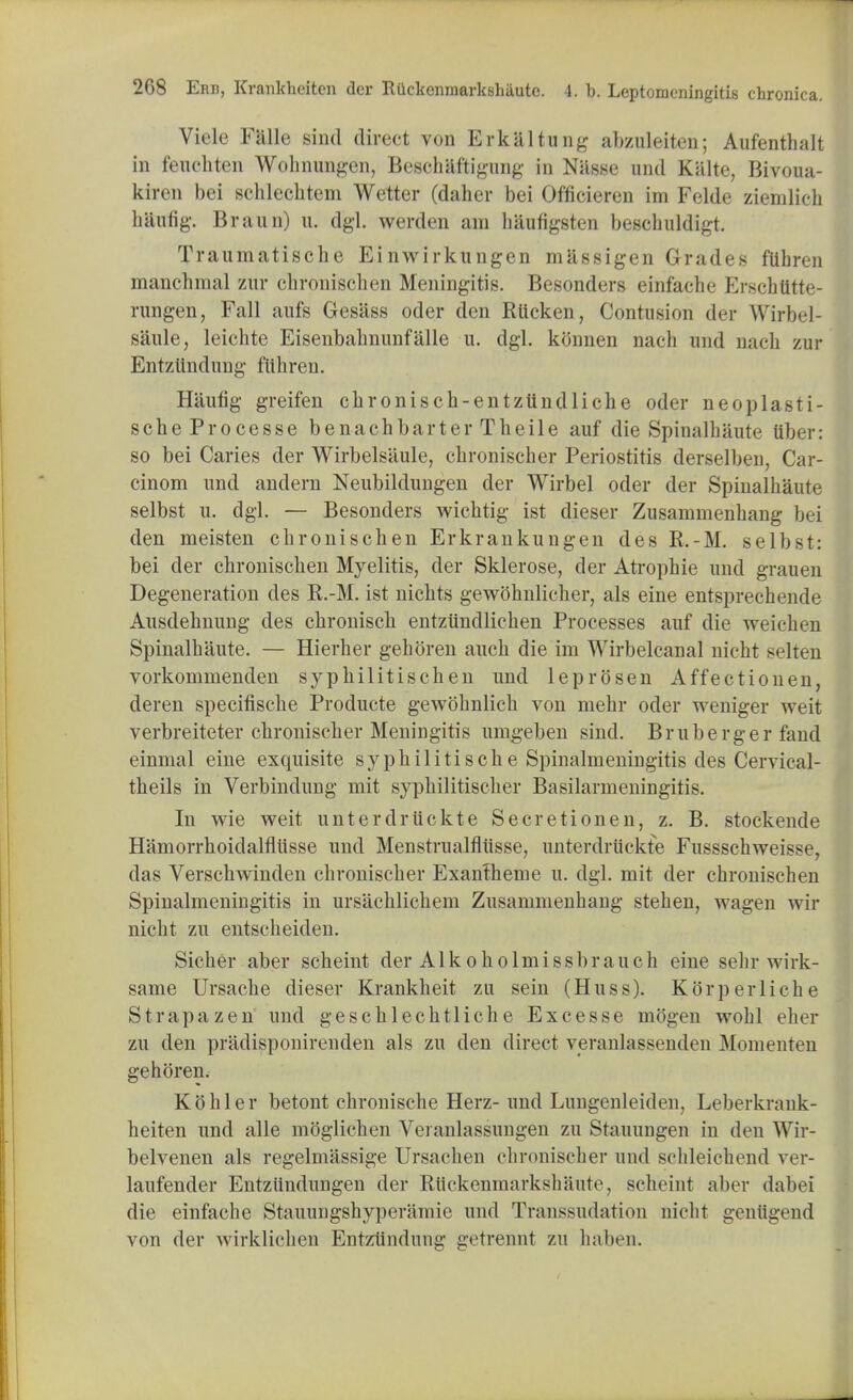 Viclc FHlle sind direct von Erkaltung abzuleiten; Aufenthalt in fenchten Wohnungen, Beschaftigung in Nasse und Kiilte, Bivoua- kiren bei schleclitem Wetter (daher bei Officieren im Felde ziemlich hautig. Brann) u. dgl. werden am haufigsten beschuldigt. Traumatische Einwirkungen massigen Grades ftlhren manchnial zlir chronisclien Meningitis. Besonders einfache Erschtttte- rungen, Fall aufs Gesiiss oder den Rttcken, Contusion der Wirbel- saule, leichte Eisenbahnunfalle u. dgl. ktfnnen nach und nach zur Entzttndung fiihren. Haufig greifen clironisch-entztindliche oder neoplasti- scheProcesse benachbarter Tbeile auf die Spinalhaute tiber: so bei Caries der Wirbelsiiule, cbronischer Periostitis derselben, Car- cinom und andern Neubildungen der Wirbel oder der Spinalhaute selbst u. dgl. — Besonders wichtig ist dieser Zusammenhang bei den meisten cbronischen Erkrankungen des R.-M. selbst: bei der chroniscben Myelitis, der Sklerose, der Atrophie und grauen Degeneration des R.-M. ist nicbts gewobnlicher, als eine entsprechende Ausdebnung des cbroniscb entzundlicben Processes auf die weichen Spinalbaute. — Hierher geboren aucb die im Wirbelcanal nicbt selten vorkommenden sypbilitiscben und leprosen Affectionen, deren specifiscbe Producte gewobnlicb von mebr oder weniger weit verbreiteter cbroniscber Meningitis umg-eben sind. Bruberger fand einmal eine exquisite syphilitische Spinalmeningitis des Cervical- tbeils in Verbindung mit syphilitiscber Basilarmeningitis. In wie weit unterdruckte Secretionen, z. B. stockende Hamorrhoidalflusse und Menstrualfliisse, unterdruckte FussscbweisM . das Verschwinden cbroniscber Exanlhenie u. dgl. mit der chroniscben Spinalmeningitis in ursacblichem Zusammenhang stehen, wagen wir nicht zu entscheiden. Sicber aber scheint der Alkoholmissbrauch eine sehr wirk- same Ursacbe dieser Krankbeit zu sein (Huss). Korperliche Strapazen und geschlecbtliche Excesse mogen wohl eher zu den pritdisponirenden als zu den direct veranlassenden Momenten gehoren. Kohler betont chronische Herz- und Lungenleiden, Leberkrank- beiten und alle moglichen Veranlassungen zu Stauungen in den Wir- belvenen als regelmassige Ursachen chronischer und schleichend ver- laufender Entziindungen der Riickenmarkshaute, scheint aber dafoei die einfache Stauungshyperamie und Transsudation nicht gentigend von der wirklichen Entzlindung getrennt zu haben.