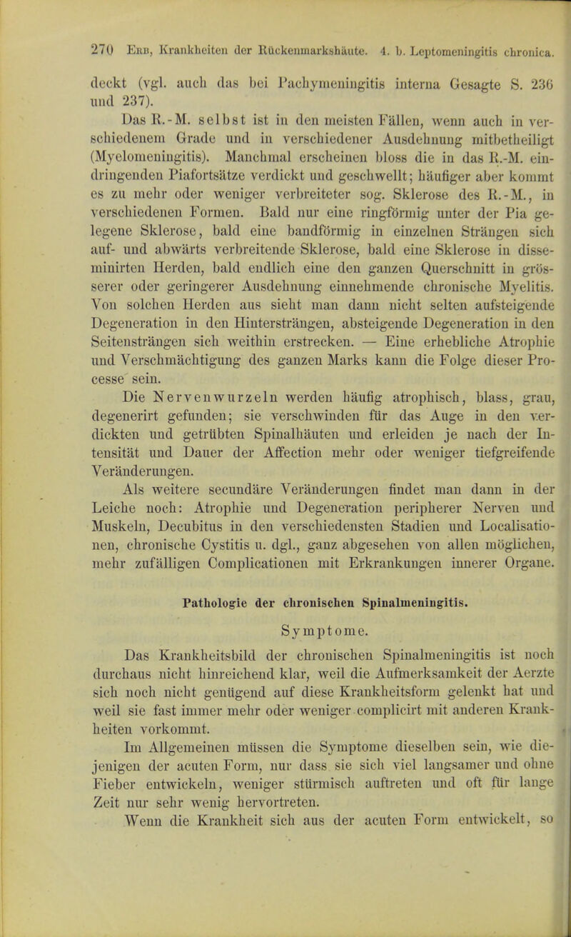 deckt (vgl. aucli das bci Pachymeningitis interna Gesagte S. 230 und 237). Das R.-M. selbst ist in den nieisten Fallen, wenn auch in ver- schiedenem Grade und in verschiedener Ausdebnuug mitbetheiligt (Myelomeningitis). Manehnial erseheinen bloss die in das R.-M. ein- dringenden Piafortsatze verdiekt und gescbwellt; biiufiger after konirnt es zu mebr oder weniger verbreiteter sog. Sklerose des R.-M., in verscbiedenen Formen. Bald nur eine ringformig unter der Pia ge- legene Sklerose, bald eine bandformig in einzelnen Strangen sicb auf- und abwarts verbreitende Sklerose, bald eine Sklerose in disse- minirten Herden, bald endlich eine den ganzen Querschnitt in gros- serer oder geringerer Ausdebnung einnebmende chronische Myelitis. Von solchen Herden aus siebt man danu niclit selten aufsteigende Degeneration in den Hinterstrangen, absteigende Degeneration in den Seitenstrangen sicb weithin erstrecken. — Eine erhebliche Atropine und Verschmachtigung des ganzen Marks kann die Folge dieser Pro- cesse sein. Die Nervenwurzeln werden baufig atropbisch, blass, grau, degenerirt gefunden; sie verscbwinden fiir das Auge in den v.er- dickten und getrubten Spinalbauten und erleiden je nach der In- tensitat und Dauer der Affection mebr oder weniger tiefgreifende Veranderungen. Als weitere secund'are Veranderungen findet man dann in der Leicbe nocb: Atropbie und Degeneration peripberer Nerven und Muskeln, Decubitus in den verscbiedensten Stadien und Localisatio- nen, chroniscbe Cystitis u. dgl., ganz abgeseben von alien moglicben, mehr zufalligen Complicationen mit Erkrankungen innerer Organe. Pathologie der chronischen Spinalmeningitis. Symptome. Das Krankbeitsbild der cbronischen Spinalmeningitis ist noch durcbaus nicbt binreicbend klar, weil die Aufmerksamkeit der Aerzte sicb nocb nicbt geniigend auf diese Kraukbeitsform gelenkt bat und weil sie fast immer mehr oder weniger complicirt mit anderen Krank- beiten vorkommt. Im Allgemeinen miissen die Symptome dieselben sein, wie die- jenigen der acuten Form, nur dass sie sicb viel langsamer und ohne Fieber entwickeln, weniger stiirmisch auftreten und oft fiir lange Zeit nur sehr wenig hervortreten. Wenn die Krankbeit sicb aus der acuten Form entwickelt, so