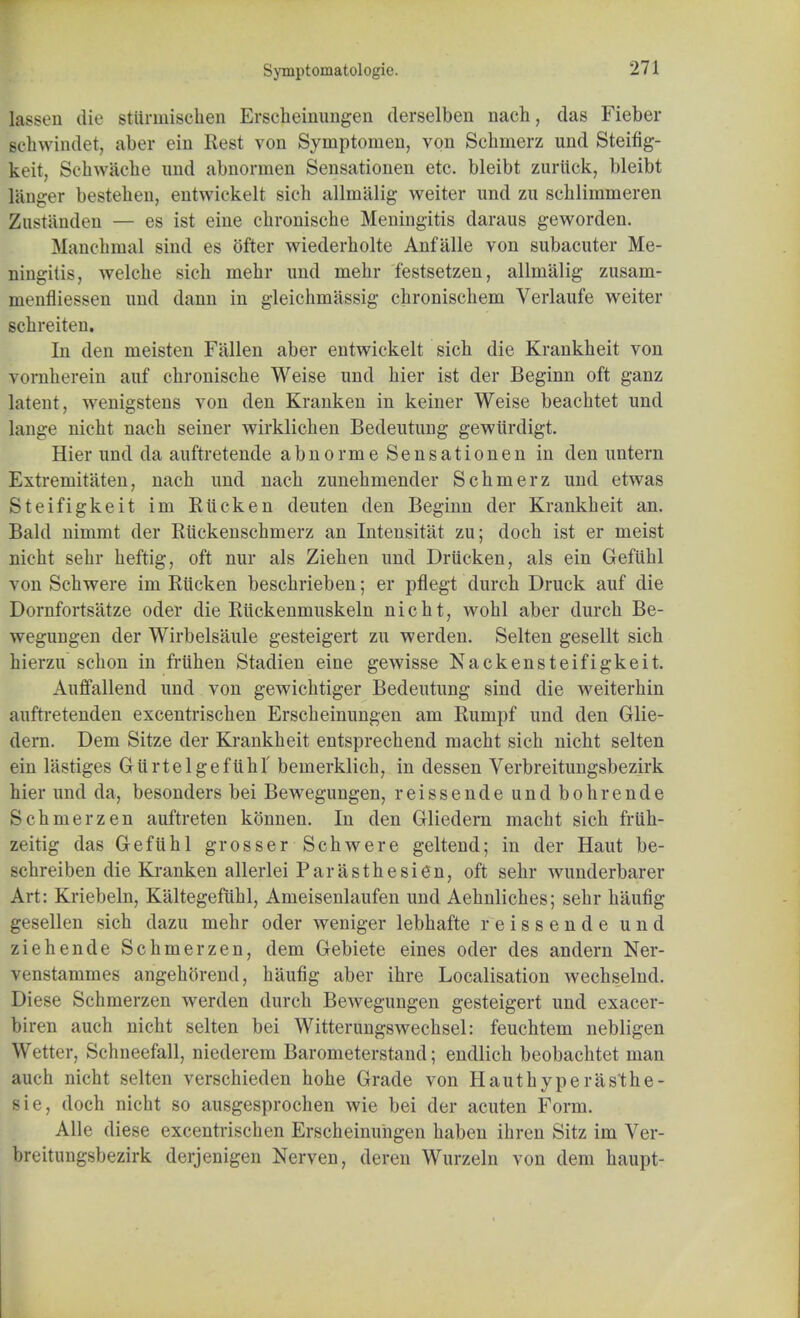 Symptoinatologie. lassen die stttrmischen Erscheinungen derselben nach, das Fieber gchwindet, aber ein Rest von Symptoinen, von Scbmerz und Steifig- keit, Schw&che und abnornien Sensationen etc. bleibt zuriick, bleibt langer bestehen, entwickelt sieh allmiilig weiter und zu schlimmeren Zustiinden — es ist eine chronische Meningitis daraus geworden. Manchmal sind es ofter wiederholte Anfillle von subacuter Me- ningitis, welche sich mehr und mebr festsetzen, allnialig zusam- menfliessen und dann in gleichmassig chronischem Verlaufe weiter scbreiten. In den meisten Fallen aber entwickelt sich die Krankheit von vornherein auf cbronisclie Weise und bier ist der Beginn oft ganz latent, wenigstens von den Kranken in keiner Weise beachtet und jange nicbt nach seiner wirklicben Bedeutung gewiirdigt. Hier und da auftretende abnorme Sensationen in den untern Extremitaten, nach und nacb zunebmender Scbmerz und etwas Steifigkeit im Riicken deuten den Beginn der Krankheit an. Bald nimmt der Ruckenschmerz an Intensitat zu; doch ist er meist nicht sehr heftig, oft nur als Ziehen und Driicken, als ein Geftthl von Schwere im Riicken beschrieben; er pflegt durch Druck auf die Dornfortsatze oder die Ruckenmuskeln nicht, wohl aber durch Be- wegungen der Wirbelsaule gesteigert zu werden. Selten gesellt sich hierzu schon in friihen Stadien eine gewisse Nackensteifigkeit. Auffallend und von gewichtiger Bedeutung sind die weiterhin auftretenden excentrischen Erscheinungen am Rumpf und den Glie- dern. Dem Sitze der Krankheit entsprechend macht sich nicht selten ein lastiges Giirtelgefuhf bemerklicb, in dessen Verbreitungsbezirk hier und da, besonders bei Bewegungen, reissende undbohrende Schmerzen auftreten konnen. In den Gliedern macht sich friih- zeitig das Geftihl grosser Schwere geltend; in der Haut be- scbreiben die Kranken allerlei Par as the si en, oft sehr wunderbarer Art: Kriebeln, Kaltegefiihl, Ameisenlaufen und Aehnliches; sehr haufig gesellen sich dazu mehr oder weniger lebhafte reissende und ziehende Schmerzen, dem Gebiete eines oder des andern Ner- venstammes angehorend, haufig aber ihre Localisation Avechselnd. Diese Schmerzen werden durch Bewegungen gesteigert und exacer- biren auch nicht selten bei Witterungswechsel: feuchtem nebligen Wetter, Schneefall, niederem Barometerstand; endlich beobachtet man auch aicht selten verschieden hohe Grade von Hauthyperas'the- sie, doch nicht so ausgesprochen wie bei der acuten Form. Alle diese excentrischen Erscheinungen haben ihren Sitz im Ver- breitungsbezirk derjenigen Nerven, deren Wurzeln von dem haupt-