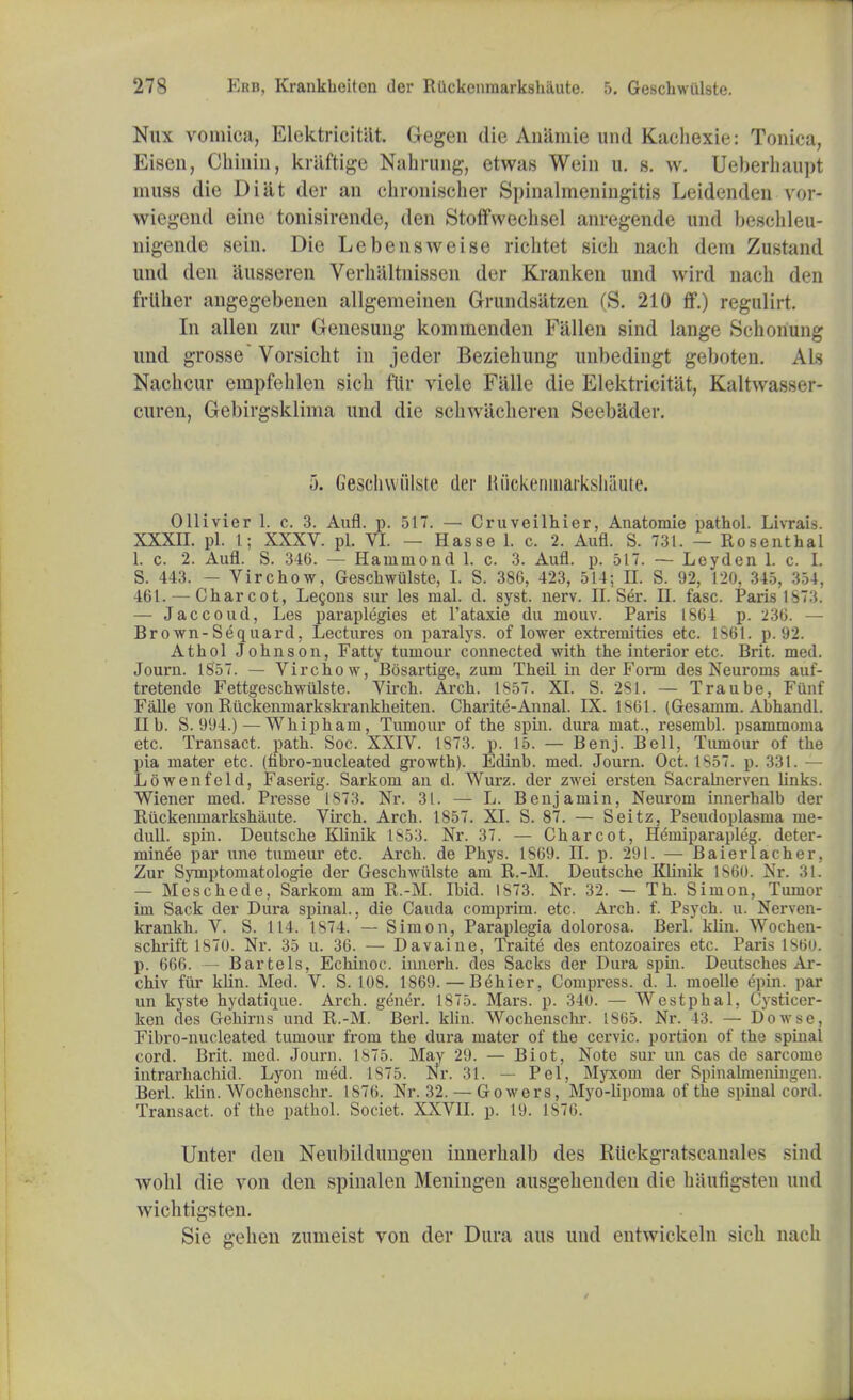 Nux vomica, Elektricitiit. Gegen die Amimie und Kacbexie: Tonica, Eisen, Chinin, kraftige Nabrung, etwas Wein u. g. w. Ueberbaupt muss die Diat der an cbroniscber Spinalmeniugitis Leidenden vor- wiegcnd eine tonisirende, den Stoffwechsel anregende und bescbleu- nigende sein. Die Lebensweise richtet sich nach dem Zustand und den liusseren Verhaltnissen der Kranken und wird nach den frllher angegebenen allgemcinen Grundsatzen (S. 210 ff.) regulirt. In alien zur Genesung kommenden Fallen sind lange Schonung und grosse Vorsicht in jeder Beziehung unbedingt geboten. Als Nachcur empfehlen sick flir viele Falle die Elektricitiit, Kaltwasser- curen, Gebirgskliina und die scbwiicberen Seebadt t. 5. Geschwulste der liiickenuiarksliiiute. Ollivier 1. c. 3. Aufl. p. 517. — Cruveilbier, Anatomie pathol. Livrais. XXXII. pi. 1; XXXV. pi. VI. — Hasse 1. c. 2. Aufl. S. 731. — Rosenthal 1. c. 2. Aufl. S. 346. — Hammond 1. c. 3. Aufl. p. 517. — Leyden 1. c. I. S. 443. - Virchow, Gescbwulste, I. S. 386, 423, 514; II. S. 92, 120, 345, 354, 461. — Charcot, Lecons sur les mal. d. syst. nerv. II. Ser. II. fasc. Paris 1873. — Jaccoud, Les paraplegies et l'ataxie da ruouv. Paris 1864 p. 236. — Brown-Sequard, Lectures on paralys. of lower extremities etc. 1861. p. 92. Atbol Johnson, Fatty tumour connected with the interior etc. Brit. med. Journ. 1857. — Virchow, Bosartige, zum Theil in der Form des Neuroms auf- tretende Fettgeschwiilste. Virch. Arch. 1857. XI. S. 281. — Traube, Funf Falle von Ruckenniarkskrankkeiten. Charite-Annal. IX. 1861. (Gesamni. Abhandl. lib. S. 994.) — Whipham, Tumour of the spin, dura mat., resembl. psammoma etc. Transact, path. Soc. XXIV. 1873. p. 15. — Benj. Bell, Tumour of the pia mater etc. (fibro-nucleated growth). Edinb. med. Journ. Oct. 1857. p. 331. — Lowenfeld, Faserig. Sarkom an d. Wurz. der zwei ersten Sacrabierven links. Wiener med. Presse 1873. Nr. 31. — L. Benjamin, Neurom innerbalb der Ruckenmarkshaute. Virch. Arch. 1857. XI. S. 87. — Seitz, Pseudoplasma rue- dull, spin. Deutsche Klinik 1853. Nr. 37. — Charcot, Hemiparapleg. deter- minee par une tumeur etc. Arch, de Phys. 1869. II. p. 291. — Baierlacher, Zur Symptomatologie der Geschwiilste am R.-M. Deutsche Klinik I860. Nr. 31. — Meschede, Sarkom am R.-M. Ibid. IS73. Nr. 32. — Th. Simon, Tumor im Sack der Dura spinal., die Cauda comprint, etc. Arch. f. Psych, u. Nerven- krankh. V. S. 114. 1874.'— Simon, Paraplegia dolorosa. Berl. klin. Wochen- schrift 1870. Nr. 35 u. 36. — Davaine, Traite des entozoaires etc. Paris 1860. p. 666. — B arte Is, Echinoc. innerb. des Sacks der Dura spin. Deutsches Ar- chiv fttr klin. Med. V. S. 108. 1869. — Behier, Compress, d. 1. moelle epin. par un kyste hydatique. Arch, gener. 1875. Mars. p. 340. — Westphal. Cysticer- ken des Gehirns und R.-M. Berl. klin. Wochenschr. 1865. Nr. 43. — Dowse, Fibro-nucleated tumour from the dura mater of the cervic. portion of the spinal cord. Brit. med. Journ. 1875. May 29. — Biot, Note sur un cas de sarcome intrarhacbid. Lyon med. 1875. Nr. 31. — Pel, Myxom der Spinabneningen. Berl. klin. Wochenschr. 1876. Nr. 32. — Gowers, Myo-lipoma of the spinal cord. Transact, of the pathol. Societ. XXVII. p. 19. 1876. Unter den Neubildungen innerbalb des Ruckgratscanales sind wohl die von den spinalen Meningen ausgebenden die haufigsten und wichtigsten. Sie gehen zumeist von der Dura aus und entwickeln sich nach