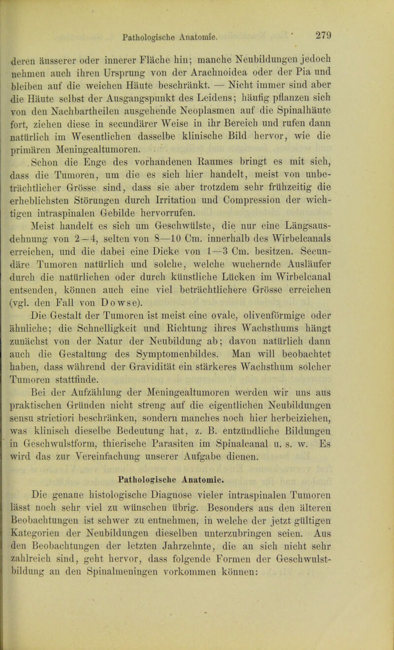 4eren ausserer oder innerer Flacbe hin; manche Neubildungen jedoch aehmen audi ihren Ursprung von der Arachnoidea oder der Pia und bleiben auf die weichen Hi'iute beschriinkt. — Nicht immer sind aber die Haute selbst der Ausgangspunkt des Leidens; lnlufig pflanzen sich yon den Nachbartiheilen ausgehende Neoplasmen auf die Spinalhaute fort, Ziehen diese in secundarer Weise in ihr Bereich und rufen dann aatlirlich im Wesentlichen dasselbe klinische Bild hervor, wie die primaren Meningealtumoren. Schon die Enge des vorhandenen llaumes bringt es mit sich, dass die Tumoren, um die es sich hier handelt, meist von unbe- trachtUcher Grosse sind, dass sie aber trotzdem sehr fruhzeitig die erheblichsten Storungen durch Irritation und Compression der wich- tigen intraspinalen Gebilde hervorrufen. Meist handelt es sich um Geschwiilste, die nur eine Langsaus- dehnung von 2 — 4, selten von 8—10 Cm. innerhalb des Wirbelcanals erreichen, und die dabei eine Dicke von 1—3 Cm. besitzen. Secun- dare Tumoren natiirlich und solche, welche wuchernde Auslaufer durch die natiirlichen oder durch kiinstliche Liicken im Wirbelcanal entseudeu, konnen auch eine viel betrachtlichere Grosse erreichen (vgl. den Fall von Dowse). Die Gestalt der Tumoren ist meist eine ovale, olivenformige oder ahnliche; die Schnelligkeit und Richtung ihres Wachsthums hangt zunachst von der Natur der Neubildung ab; davon natiirlich dann auch die Gestaltung des Symptomenbildes. Man will beobachtet haben, dass w'ahrend der Graviditat ein starkeres Wachsthum solcher Tumoren stattlinde. Bei der Aufzahlung der Meningealtumoren werden wir uns aus praktischen Griinden nicht streng auf die eigeutlichen Neubildungen sensu strictiori beschranken, sondern manches noch hier herbeiziehen, was klinisch dieselbe Bedeutung hat, z. B. entzundliche Bildungen in Gcsclnvulstform, thierische Parasiten im Spinalcanal u. s. w. Es wird das but Vereinfachung unserer Aufgabe dienen. Pathologische Anatomie. Die genaue histologische Diagnose vieler intraspinalen Tumoren lasst noch sehr viel zu wiinschen iibrig. Besonders aus den iilteren Beobachtungen ist schwer zu entnehmen, in welche der jetzt giiltigen Kategorien der Neubildungen dieselben unterzubringen seien. Aus den Beobachtungen der letzten Jahrzehnte, die an sich nicht sehr zahlreich sind, geht hervor, dass folgende Formen der Geschwulst- bildung an den Spinalmeningi'ii vorkommen konnen: