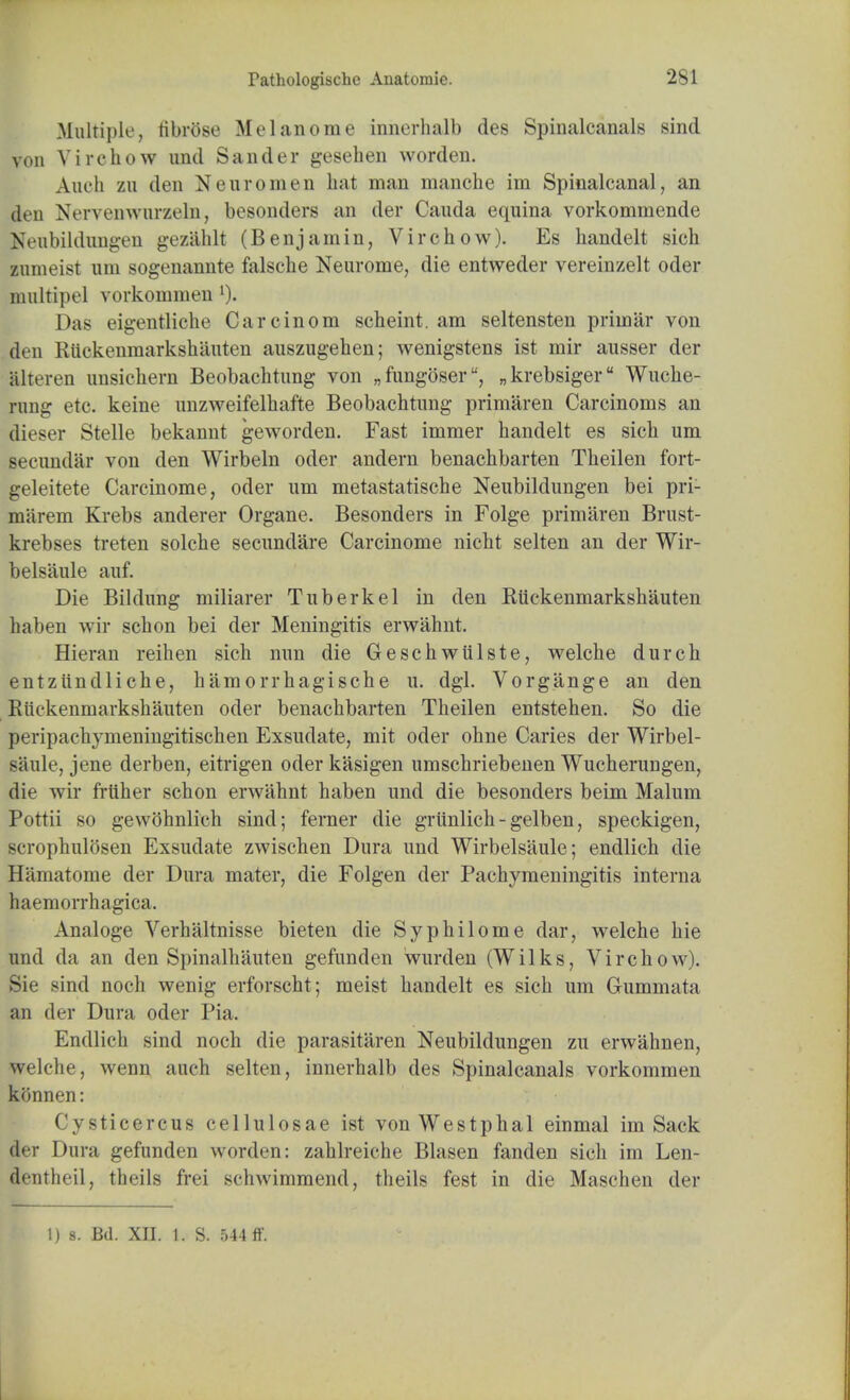 Multiple, fibrose M elan 0 me innerhalb des Spinalcanals sind von Virchow und Sander gesehen worden. Audi zu den N euro men bat man manebe im Spinalcanal, an den Nervenwurzeln, besonders an der Cauda equina vorkommende Neubildungen geziihlt (Benjamin, Virchow). Es handelt sich zumeist urn sogenannte falscbe Neurome, die entweder vereinzelt oder nmltipel vorkommen l). Das eigentliche Carcinom scbeint. am seltensten prhnar von den Rtickenmarkshauten auszugeben; wenigstens ist mir ausser der alteren unsichern Beobachtung von „fungoseru, „krebsigeru Wuche- mng etc. keine unzweifelbafte Beobachtung primaren Carcinoms an dieser Stelle bekannt geworden. Fast immer handelt es sich urn seeundar von den Wirbeln oder andern benachbarten Theilen fort- geleitete Carcinome, oder urn metastatische Neubildungen bei pri- miirem Krebs anderer Organe. Besonders in Folge primaren Brust- krebses treten solche secundare Carcinome nicht selten an der Wir- belsaule auf. Die Bildung miliarer Tuberkel in den Rtickenmarkshauten haben wir schon bei der Meningitis erwahnt. Hieran reihen sich nun die Geschwtilste, welche durch entziindliche, hamorrhagische u. dgl. Vorgange an den Rtickenmarkshauten oder benachbarten Theilen entstehen. So die peripachymeningitischen Exsudate, mit oder ohne Caries der Wirbel- siiule, jene derben, eitrigen oder kasigen umschriebenen Wucherungen, die wir frtiher schon erwahnt haben und die besonders beim Malum Pottii so gewohnlich sind; ferner die grtinlich-gelben, speckigen, scrophulosen Exsudate zwischen Dura und Wirbelsaule; endlich die Hamatome der Dura mater, die Folgen der Pachymeningitis interna haemorrhagica. Analoge Verhaltnisse bieten die Syphilome dar, welche hie und da an den Spinalhauten gefunden wurden (Wilks, Virchow). Sie sind noch wenig erforscht; meist handelt es sich um Gummata an der Dura oder Pia. Endlich sind noch die parasitaren Neubildungen zu erwahnen, welche, wenn auch selten, innerhalb des Spinalcanals vorkommen konnen: Cysticercus cellulosae ist vonWestphal einmal im Sack der Dura gefunden worden: zahlreiche Blasen fanden sich im Len- dentheil, theils frei schwimmend, theils fest in die Maschen der