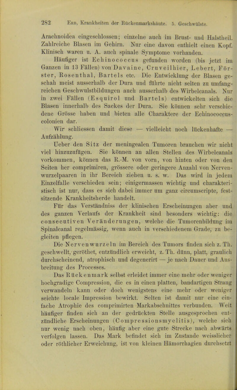 Arachnoidea eingeschlosscn; einzelne auch im Brust- und Halstheil. Zahlreiohe Blasen im Gehirn. Nur eine davon enthielt einen Kopf. Klinisch waren u. A. auch spinale Symptome vorhanden. Hautiger ist Echiuococcus gefunden wordeu (bis jetzt im Ganzen in 13 Fallen) von Davaine, Cruveilhier, Lebert, For- ster, Rosenthal, Bartels etc. Die Entwicklung der Blasen ge- schah meist ausserhalb der Dura und fllhrte nicht selten zu umfang- reichen Geschwulstbildungen audi ausserhalb des Wirbelcanals. Nur in zwei Fallen (Esquirol und Bartels) entwickelten sich die Blasen innerhalb des Sackes der Dura. Sie konnen sehr verschie- dene Grosse haben und bieten alle Charaktere der Echinococcus- colonien dar. Wir schliessen damit diese — vielleicht noch liickenhafte — Aufzahlung. Ueber den Sitz der meningealen Tumoren brauchen wir nicht viel hinzuzufiigen. Sie konnen an alien Stellen des Wirbelcanals vorkonnnen, konnen das R.-M. von vorn, von hinten oder von den Seiten her comprimiren, grossere oder geringere Anzahl von Nerven- wurzelpaaren in ihr Bereich ziehen u. s. w. Das wird in jedem Einzelfalle verschieden sein; einigermassen wichtig und charakteri- stisch ist nur, dass es sich dabei immer urn ganz circumscripte, fest- sitzende Krankheitsherde handelt. Ftir das Verstandniss der klinischen Erscheinungen aber und des ganzen Verlaufs der Krankheit sincl besonders wichtig: die consecutiven Veranderungen, welche die Tumorenbildung im Spinalcanal regelmassig, wenn auch in verschiedenem Grade, zu be- gleiten pflegen. Die Nervenwurzeln im Bereich des Tumors finden sich z. Th. gescliwellt, gerothet, entziindlich erweicht, z. Th. diinn, platt, graulich dnrchscheinend, atrophisch und degenerirt — je nach Dauer und Aus- breitung des Processes. Das Riickenmark selbst erleidet immer eine mehr oder weniger hochgradige Compression, die es in einen platten, bandartigen Strang verwandeln kann oder doch wenigstens eine mehr oder weniger seichte locale Impression bewirkt. Selten ist damit nur eine eiu- fache Atropine des comprimirten Markabschnittes verbunden. Weit haufiger finden sich an der gedriickten Stelle ausgesprochen ent- ziindliche Erscheinungen (Compressionsmvelitis), welche sich nur wenig nach oben, haung aber eine gate Strecke nach abwarts verfolgen lassen. Das Mark befindet sich im Zustande weisslieher oder rothlicher Erweichung, ist von kleinen Hamorrhagien durchsetzt