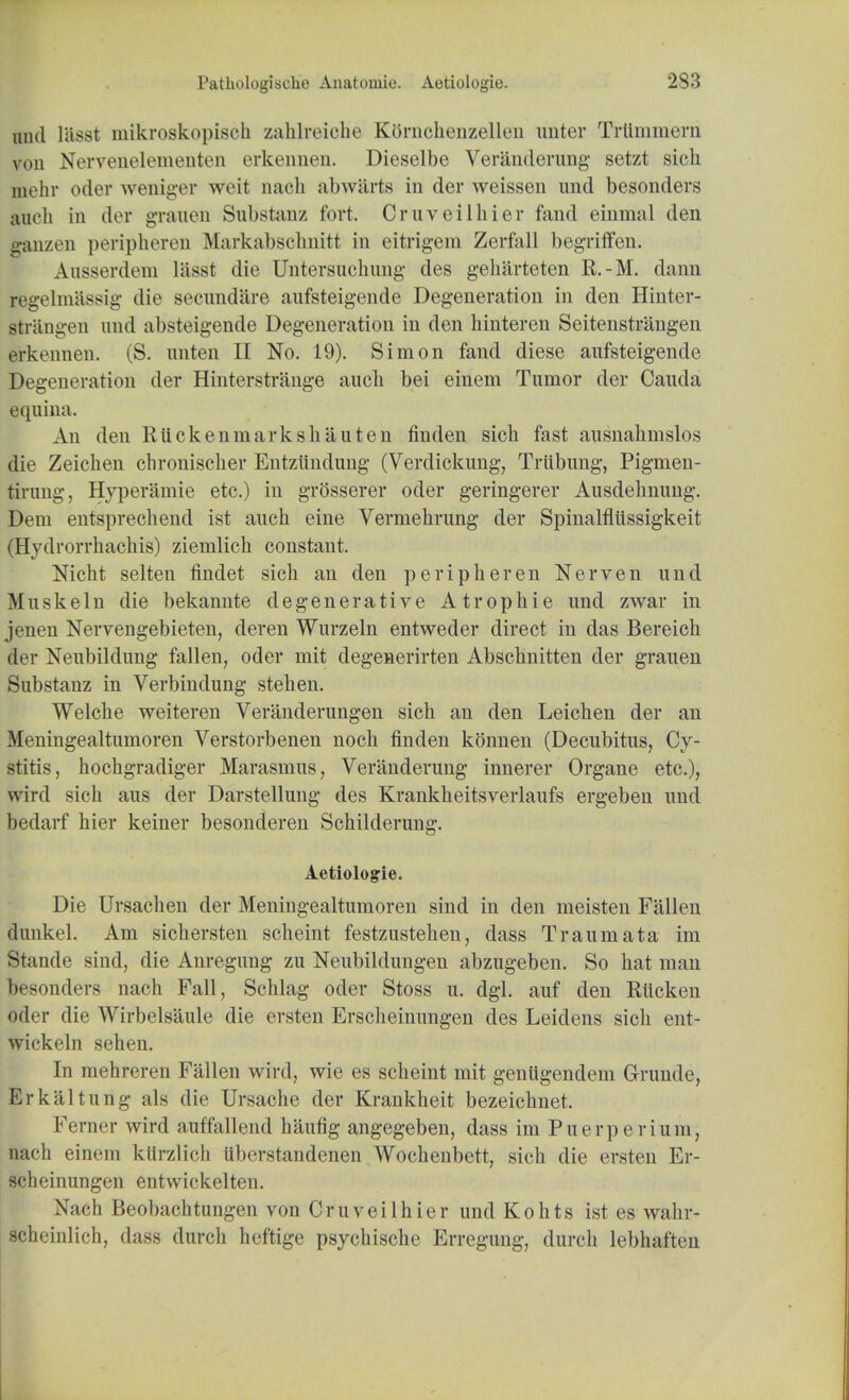 and liisst mikroskopiseh zahlreiche Kornchenzellen unter Trttmmerh von Nervenelementen erkennen. Dieselbe Veranderung setzt sich mehr oder weniger wcit nach abwiirts in der weissen und besonders auch in der graven Substanz fort. Cruveilhier fand einmal den ganzen peripheren Markabschnitt in eitrigem Zerfall begriffen. Ausserdem liisst die Untersuchung des geharteten R.-M. darin regelmassig die secundare aufsteigende Degeneration in den Hinter- strangen und absteigende Degeneration in den hinteren Seitenstrangen erkennen. (S. iinten II No. 19). Simon fand diese aufsteigende Degeneration der Hinterstrange auch bei einem Tumor der Cauda equina. An den Rtickeninarkshauten finden sich fast ausnahmslos die Zeichen chronischer Entziindung (Verdickung, Triibung, Pigmen- tirung, Hyperamie etc.) in grosserer oder geringerer Ausdehnung. Dem entsprechend ist auch eine Vermehrung der Spinalfliissigkeit (Hydrorrhachis) ziemlich constant. Nicht selten findet sich an den peripheren Nerven und Muskeln die bekannte degenerative Atrophie und zwar in jenen Nervengebieten, deren Wurzeln entweder direct in das Bereich der Neubildung fallen, oder mit degenerirten Abschnitten der grauen Substanz in Verbindung stehen. Welche weiteren Veranderungen sich an den Leichen der an Meningealtumoren Verstorbenen noch finden konnen (Decubitus, Cy- stitis, hochgradiger Marasmus, Veranderung innerer Organe etc.), wird sich aus der Darstellung des Krankheitsverlaufs ergeben und bedarf hier keiner besonderen Schilderung. Aetiologie. Die Ursachen der Meningealtumoren sind in den meisten Fallen dunkel. Am sichersten scheint festzustehen, dass Traumata im Stande sind, die Anregung zu Neubildungen abzugeben. So hat man besonders nach Fall, Schlag oder Stoss u. dgl. auf den Rticken oder die Wirbelsaule die ersten Erscheinungen des Leidens sich ent- wickoln sehen. In mehreren Fallen wird, wie es scheint mit genugendem Grunde, Erkaltung als die Ursache der Krankheit bezeichnet. Ferner wird auffallend haufig angegeben, dass im Puerpe rium, aach einem kttrzlich iiberstandenen Wochenbett, sich die ersten Er- scheinungen entwickelten. Nach Beobachtungen von Cruveilhier und Kohts ist es wahr- scheinlich, dass durch heftige psychische Erregung, durch lebhaften