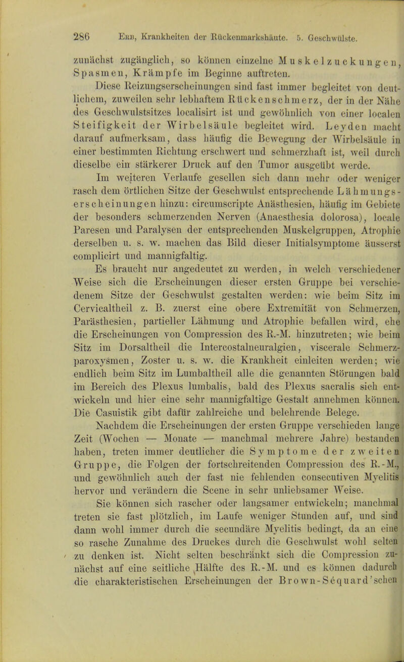 zuuiichst zuganglich, .so kbnnen eiuzelne Muskelzuckungen, Spa sine n, Kr ample im Beginne auftreten. Diese Reizungserscheinungen Hind fast immer begleitet von deut- Hchem, zuweilen sehr lebhaftem IlUekenschmerz, der in der Nalie des Gesehwulstsitzes localisirt ist und gewbhiilich von einer localen Steifigkeit der Wirbelsiiule begleitet wird. Leyden macht darauf aufmerksam, dass haufig die Bewegung der Wirbelsaule in einer bestinimten Ricbtung ersebwert und schnierzhaft ist, weil durcb dieselbe ein starkerer Druck auf den Tumor ausgetibt werde. Im weiteren Verlaufe gesellen sicb dann mebr oder weniger rasch dem ortlicben Sitze der Geschwulst entsprecbende Lahmungs- erscbeinungen binzu: circumscripte Anasthesien, hiiung im Gebiete der besonders scbmerzenden Nerven (Anaestbesia dolorosa), locale Paresen und Paralysen der entsprecbenden Muskelgruppen, Atrophia derselben u. s. w. macben das Bild dieser Initialsymptome 8,ussers complicirt und mannigfaltig. Es braucht nur angedeutet zu werden, in welch verscbiedener Weise sicb die Erscbeinungen dieser ersten Gruppe bei verscbie- denem Sitze der Geschwulst gestalten werden: wie beim Sitz im Cervicaltbeil z. B. zuerst eine obere Extremitat von Scbmerzen, Parasthesien, partieller Labmung und Atrophie befallen wird, ebe die Erscbeinungen von Compression des K.-M. binzutreten; wie beim Sitz im Dorsaltbeil die Intercostalneuralgien, viscerale Scbmerz- paroxysmen, Zoster u. s. w. die Krankbeit einleiten werden; wie endlicb beim Sitz im Lumbaltbeil alle die genannten Stbrungen bald im Bereicb des Plexus lumbalis, bald des Plexus sacralis sicb ent- wickeln und bier eine sehr mannigfaltige Gestalt annehmen kbnnen. Die Casuistik gibt daftir zahlreiche und belebrende Belege. Nachdem die Erscbeinungen der ersten Gruppe verschieden lauge Zeit (Wochen — Monate — manchmal mebrere Jabre) bestauden baben, treten immer deutlicher die Symptome der zweitea! Gruppe, die Folgen der fortscbreitenden Compression des R.-M.,1 und gewbbnlicb ancb der fast nie feblenden consecutiven Myelitis hervor und verandern die Scene in sehr unliebsamer Weise. Sie kbnnen sicb rascher oder langsamer entwickeln; manchmal treten sie fast plbtzlich, im Laufe weniger Stunden auf, und siud dann wobl immer durcb die secundare Myelitis bediugt, da an eine so rasche Zunahme des Druckes durcb die Geschwulst wohl selten ' zu denken ist. Nicbt selten beschrankt sich die Compression zu- uiichst auf eine seitliche vHalfte des R.-M. und es kbnnen dadurch die charakteristischen Erscbeinungen der Brown-Sequard'schen