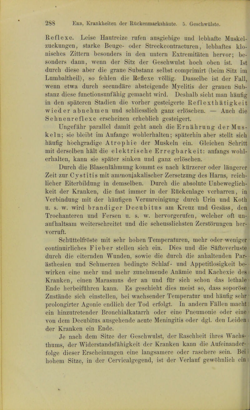 Reflexe. Leise Hautreize rufen ausgiebige und lebhaffce Muskel- zuckungen, starke Beuge- oder Streckcontraeturen, lebhaftes klo- nisches Zittern besonders in den untcrn Extremitaten hervor; be- sonders dann, wenn der Sitz der Geschwulst hoch oben ist. 1st durcli diese aber die graue Substanz selbst comprimirt (beim Sitz im Lumbaltheil), so fehlen die Reflexe vbllig. Dasselbe ist der Fall, wenn etwa durch secundare absteigende Myelitis der grauen Sub- stanz diese functionsunfahig gemacht wird. Deshalb sieht man haufig in den spiiteren Stadien die vorher gesteigerte Reflexthatigkeit wieder abnehuien und schliesslicli ganz erloscben. — Aucb die Sehnenreflexe erscheinen erheblich gesteigert. Ungefahr parallel damit geht auch die Ernahrung der Mus- keln; sie bleibt im Anfange wohlerhalten; spaterhin aber stellt sich haufig bbchgradige Atrophie der Muskeln ein. Gleichen Schritt mit derselben halt die elektrische Erregbarkeit: anfangs wohl- erhalten, kann sie spater sinken und ganz erlbschen. Durch die Blasenlahmung konirnt es nach kiirzerer oder langerer Zeit zur Cystitis mit ammoniakalischer Zersetzung des Haras, reich- licher Eiterbildung in demselben. Durch die absolute Unbeweglich- keit der Kranken, die fast immer in der Riickenlage verharren, in Verbindung mit der haufigen Verunreinigung durch Urin und Koth u. s. w. wird brandiger Decubitus am Kreuz und Gesass, den Trochanteren und Fersen u. s. w. hervorgerufen, welcher oft un- auf haltsam weiterschreitet und die scheusslichsten Zerstbrungen her- vorruft. Schiittelfrbste mit sehr hohen Temperaturen, mehr oder weniger continuirliches Fieber stellen sich ein. Dies und die Safteverluste durch die eiternden Wunden, sowie die durch die anhaltenden Par-- asthesien und Schmerzen bedingte Schlaf- unci Appetitlosigkeit be-- wirken eine mehr und mehr zunehmende Anamie und Kachexie des • Kranken, einen Marasmus der an und ftir sich schon das lethale Ende herbeiftihren kann. Es geschieht dies meist so, dass soporose • Zustande sich einstellen, bei wachsender Temperatur und haufig sehr' prolongirter Agonie endlich der Tod erfolgt. In andern Fallen macht: ein hinzutretender Bronchialkatarrh oder eine Pneumonie oder eine ■ von dem Decubitus ausgehende acute Meningitis oder dgl. den Leiden i der Kranken ein Ende. Je nach dem Sitze der Geschwulst, der Raschheit ihres Wachs- thums, der Widerstandsfahigkeit der Kranken kann die Aufeinander- ■ folge dieser Erscheinungen eine langsamere oder rasehere sein. Bei i hohem Sitze, in der Cervicalgegend, ist der Verlauf gewtJknlich ein