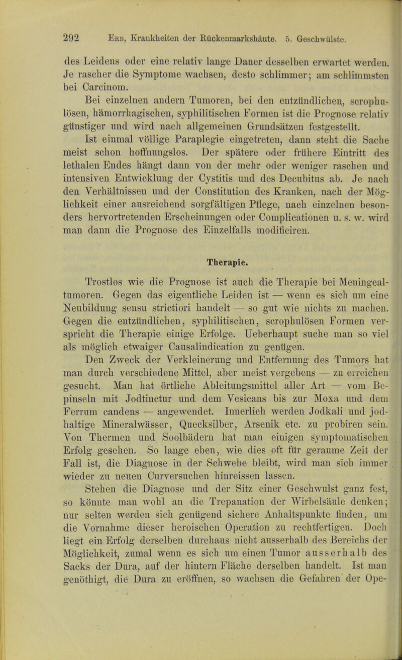 des Leidens oder einc relativ lange Dauer desselben erwartet werden. Je rascher die Syinptome wachsen, desto schlinnner; am schlimmsten bei Carcinom. Bei einzelnen andern Tumoren, bei den entztindlichen, scropbu- losen, hamorrhagischen, sypbilitiscben Formen ist die Prognose relativ giinstiger und wird naeb allgerneinen Grundsatzen festgestellt. Ist einmal vollige Paraplegie eingetreten, dann stebt die Saohe meist sebon hoffnungslos. Der spatere oder frlihere Eintritt des lethalen Endes bangt dami von der raehr oder weniger rascben und intensiven Entwicklung der Cystitis und des Decubitus ab. Je naeb den Verbaltnissen und der Constitution des Kranken, naeb der Mog- lichkeit einer ausreichend sorgfiiltigen Pflege, naeb einzelnen beson- ders bervortretenden Erscbeinungen oder Complicationen u. s. w. wird man dann die Prognose des Einzelfalls modificiren. Therapie. Trostlos wie die Prognose ist aucb die Therapie bei Meuingeal- tumoren. Gegen das eigentliche Leideu ist — wenn es sich um eine Neubildung sensu strictiori handelt — so gut wie nichts zu machen. Gegen die entztindlichen, sypbilitiscben, scrophulosen Formen ver- spricht die Therapie einige Erfolge. Ueberhaupt sucbe man so viel als moglich etwaiger Causalindication zu genUgen. Den ZAveck der Verkleinerung und Entfernung des Tumors hat man durch verschiedene Mittel, aber meist vergebens — zu erreichen gesucht. Man hat ortliche Ableitungsmittel aller Art — vom Be- pinseln mit Jodtinctur und dem Vesicans bis zur Moxa und dem Ferruin candens — angewendet. Innerlicb werden Jodkali und jod- haltige Mineralwasser, Quecksilber, Arsenik etc. zu probiren sein. Von Tbermen und Soolbadern hat man einigen s'ymptoiiiatisclieu Erfolg gesehen. So lange eben, wie dies oft fur geraume Zeit der Fall ist, die Diagnose in der Schwebe bleibt, wird man sich immer wieder zu neuen Curversuchen binreissen lassen. Stehen die Diagnose und der Sitz einer Geschwulst ganz fest, so konute man wohl an die Trepanation der Wirbelsaule denken; nur selten werden sich geniigend sichere Anhaltspunkte linden, um die Vornahme dieser heroischen Operation zu rechtfertigen. Dot h liegt ein Erfolg derselben durchaus nicbt ausserbalb des Beivichs der Moglichkeit, zumal wenn es sich um einen Tumor ansserhalb des Sacks der Dura, auf der hintern Flache derselben handelt 1st man genothigt, die Dura zu eroffnen, so wachsen die Gefabren der Ope-