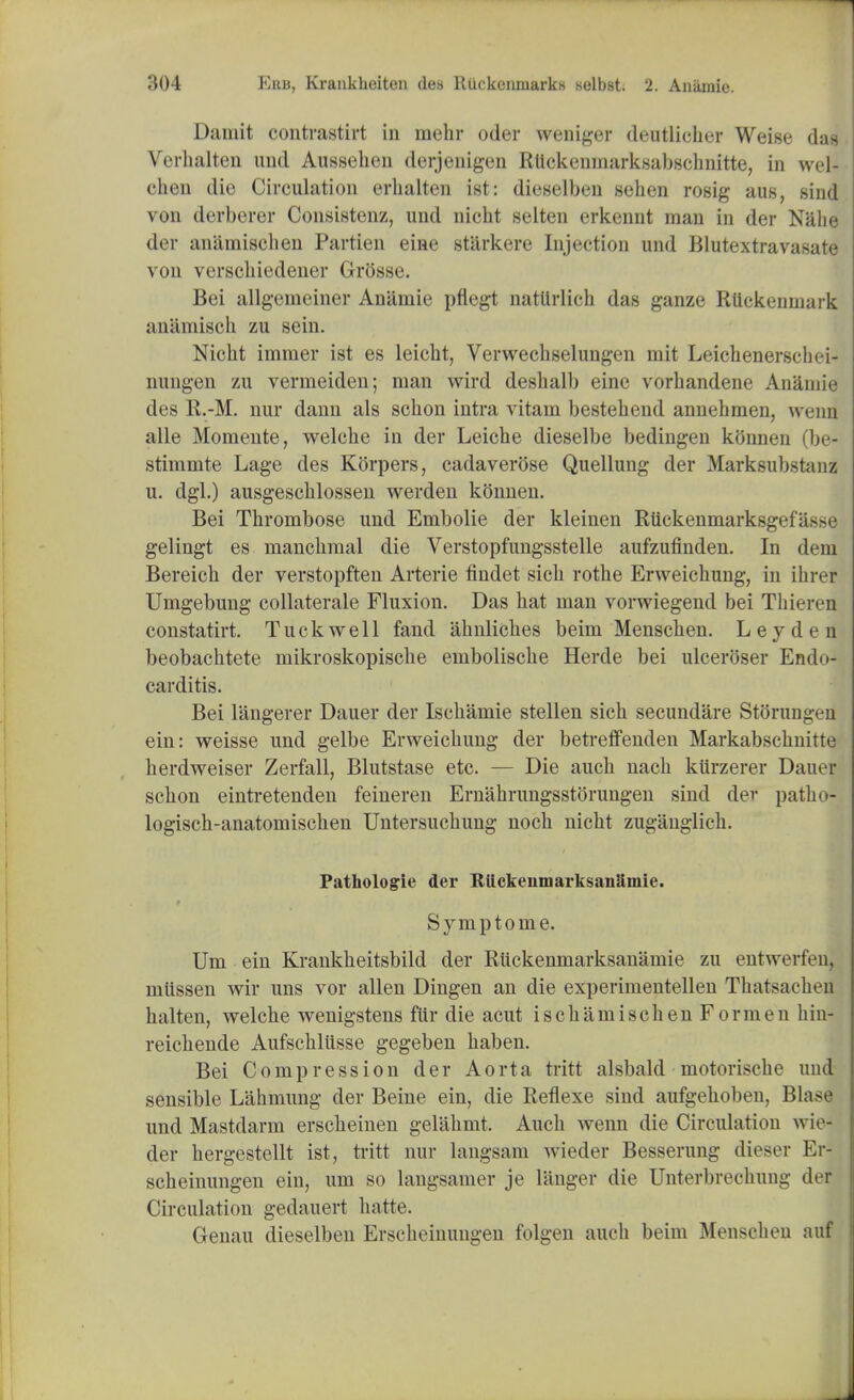 Damit contrastirt in mehr oder weniger deutlieher Weise das Verhalten und Aussehen derjenigen Rttckenmarksabschnitte, in wel- chen die Circulation erhalten ist: dieselben sehen rosig aus, sind von derberer Consistenz, und nicht selten erkennt man in der Nahe der anilmischen Partien eine starkere Injection und Blutextravasate von verschiedener Grosse. Bei allgeineiner Anilmie pflegt natllrlich das ganze RUckenmark anamisoh zu sein. Nicht immer ist es leicht, Verwechselungen niit Leichenerschei- nung-en zu vermeiden; man wird deshalb eine vorhandene Anamie des R.-M. nur dann als schon intra vitam bestehend annehmen, wenn alle Momente, welche in der Leiche dieselbe bedingen konnen (be- stimmte Lage des Korpers, cadaverose Quellung der Marksubstanz u. dgl.) ausgeschlossen werden konnen. Bei Thrombose und Embolie der kleinen Rttckenmarksgefa>M' gelingt es manchmal die Verstopfungsstelle aufzufinden. In dem Bereich der verstopften Arterie findet sich rothe Erweichung, in ihrer Umgebung collaterale Fluxion. Das hat man vorwiegend bei Thieren constatirt. Tuckwell fand ahnliches beim Menschen. Leydt n beobachtete mikroskopische embolische Herde bei ulceroser Endo- carditis. Bei langerer Dauer der Ischamie stellen sich secundare Storungen ein: weisse und gelbe Erweichung der betreffenden Markabschnitte herdweiser Zerfall, Blutstase etc. — Die auch nach kurzerer Dauer schon eintretenden feineren Ernahrungsstorungen sind der patho- logisch-anatomischen Untersuchung noch nicht zuganglich. Fathologie der Ruckenmarksanlimie. Symptome. Um ein Krankheitsbild der Ruckenmarksanamie zu entwerfeu, miissen wir uns vor alien Dingen an die experinientellen Thatsachen halten, welche wenigstens fur die acut ischamischenFormen hin- reichende Aufschliisse gegeben haben. Bei Compression der Aorta tritt alsbald motorische und sensible Lahmung der Beine ein, die Reflexe sind aufgehoben, Blase und Mastdarm erscheinen gelahmt. Auch wenn die Circulation wie- der hergestellt ist, tritt nur langsam wieder Besserung dieser Er- scheinungen ein, um so laugsainer je langer die Unterbrechung der Circulation gedauert hatte. Genau dieselben Erscheinungeu folgen auch beim Menschen auf