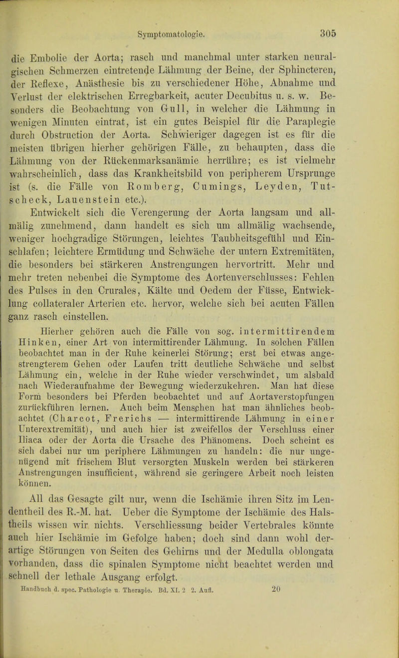 die Enibolie der Aorta; rascb und manchmal unter starken neural- gischen Schmerzen eintreten^e Lahmung der Beine, der Sphincteren, der Reflexe, Anasthesie bis zu verschiedener Hbhe, Abnabme und Verlust der elektriscken Erregbarkeit, acuter Decubitus u. s. w. Be- Bonders die Beobachtung von Gull, in welcber die Lahmung in wenigen Minuten eintrat, ist ein gutes Beispiel fltr die Paraplegie durcb Obstruction der Aorta. Scbwieriger dagegen ist es ftir die meisten tibrigen bierber gehorigen Falle, zu behaupten, dass die Lahmung von der Rtickenmarksanamie berriibre; es ist vielmebr -walirscbeinlicb, dass das Krankheitsbild von peripberem Ursprunge ist (s. die Falle von Romberg, Cumings, Leyden, Tut- scheck, Lauenstein etc.). Entwickelt sicb die Verengerung der Aorta langsani und all- mitlig zunebniend, dann bandelt es sicb um allraalig wacbsende, weniger bocbgradige Storungen, leicbtes Taubbeitsgeftihl und Ein- scblafen; leichtere Ermiidung und Schwache der untern Extremitaten, die besonders bei starkeren Anstrengungen bervortritt. Mebr und mebr treten nebenbei die Symptome des Aortenverscblusses: Fehlen des Pulses in den Crurales, Kalte und Oedem der Fiisse, Entwick- lung collateraler Arterien etc. bervor, welcbe sicb bei acuten Fallen ganz rasch einstellen. Hierber geboren auch die Falle von sog. intermittirendem Hink en, einer Art von intermittirender Labmung. In solchen Fallen beobachtet man in der Rube keinerlei Stoning; erst bei etwas ange- strengterem Gehen oder Laufen tritt deutliche Scbwacbe und selbst Lahmung ein, welcbe in der Ruhe wieder verschwindet, um alsbald nach Wiederaufnahme der Bewegung wiederzukebren. Man hat diese Form besonders bei Pferden beobachtet und auf Aortaverstopfungen zuriickfiihren lernen. Auch beim Menschen hat man ahnliches beob- achtet (Charcot, Frerichs — intermittirende Lahmung in einer Unterextremitat), und auch bier ist zweifellos der Verschluss einer Iliaca oder der Aorta die Ursache des Phanomens. Docb scheint es sicb dabei nur um periphere Lahmungen zu handeln: die nur unge- ntigend mit frischem Blut versorgten Muskeln werden bei starkeren Anstrengungen insufficient, wabrend sie geringere Arbeit noch leisten konnen. All das Gesagte gilt nur, wenn die Iscbamie ibren Sitz im Len- dentbeil des R.-M. hat. Ueber die Symptome der Iscbamie des Hals- theils wissen wir nichts. Verscbliessung beider Vertebrales konnte auch hier Iscbamie im Gefolge baben; doch sind dann wolil der- artige Storungen von Seiten des Gebirns und der Medulla oblongata vorhanden, dass die spinalen Symptome nicUt beacbtet werden und schnell der letbale Ausgang erfolgt. Handbnch d. spec. Pathologie n. Thorapio. Bd. XI. 2 2. Anfl. 20