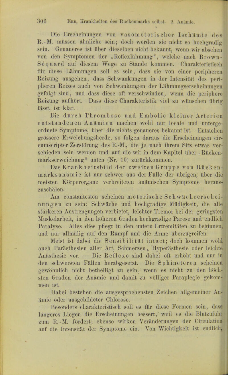 Die Erscheinungen von vasomotorischer Isch'amie des R.-M. miissen almliche sein; doch wcrden sic nicht so hochgradig sein. Genaueres ist liber dieselben nicht bekannt, wenn wir absehen von den Symptomen der „Reflcxlahinnng, welche nach Brown- Sequard auf diesem Wege zu Stande kominen. Charakteristisch t'iir diese Liilimnngen soli es sein, dass sie von einer peripheren Reizung ausgehen, dass Schwankungcn in der Intensitat des peri- plieren Reizes auch von Schwankungen der Lahmungserscheinnngen gefolgt sind, und dass diese oft verschwinden, wenn die peripheral Reizung aufhort. Dass diese Charakteristik viel zu wlinscben Ubrig lasst, ist klar. Die durch Thrombose und Embolie kleiner Arterieri entstandenen An a mien machen wohl nur locale und unterge- ordnete Symptome, liber die nichts genaueres bekannt ist. Entstehen grossere Erweichungsherde, so folgen daraus die Erscheinungen cir- cumscripter Zerstorung des R.-M., die je nach ihrem Sitz etwas vo - schieden sein werden und auf die wir in dem Kapitel liber ^Riioken- markserweichung unten (Nr. 10) zuriickkommen. Das Krankheitsbild der zweiten G-ruppe von Riicken- marks an'ami e ist nur schwer aus der Fiille der iibrigen, liber die meisten Korperorgane verbreiteten ani'unischen Symptome heraus- zuschalen. Am constantesten scheinen motorische Schwacheerschei- nungen zu sein: Schwache und hochgradige Miidigkeit, die alle starkeren Anstrengungen verbietet, leichter Tremor bei der geringsten Muskelarbeit, in den hoheren Graden hochgradige Parese und endlich Paralyse. Alles dies pflegt in den untern Ertremitaten zu beginnen, und nur allmalig auf den Rumpf und die Arme tiberzugreifen. Meist ist dabei die Sensibilitat intact; doch komnun wohl auch Parasthesien aller Art, Schmerzen, Hyperasthesie oder leichte Anasthesie vor. — Die Reflexe sind dabei oft erhoht und nur in den schwersten Fallen herabgesetzt. Die Sphincteren scheinen gewohnlich nicht betheiligt zu sein, wenn es nicht zu den hoch- sten Graden der Anamie und damit zu volliger Paraplegie gekom^ men ist. Dabei bestehen die ausgesprochensten Zeichen allgemeiner An- iimie oder ausgebildeter Chlorose. Besonders charakteristisch soil es flir diese Formen sein, dass liingeres Liegen die Erscheinungen bessert, weil es die Blutzufulir zum R.-M. fordert; ebenso wirken Veranderungen der Circulation auf die Intensitat der Symptome ein. Von Wichtigkeit ist endlich,