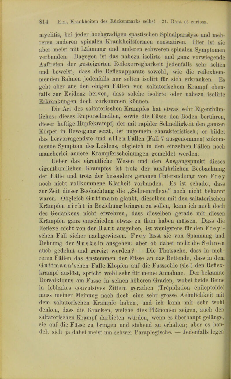 myelitis, bei jeder hochgradigen spastischen Spinalparalyse und rneh- reren anderen spinalen Krankheitsformen constatiren. Hier ist sie aber ineist mit LiLhniung und anderen schweren spinalen Symptomen verbunden. Dagegen ist das nabezu isolirte und ganz vorwiegende Aut'treten der gesteigerten Reflexerregbarkeit jedenfalls sehr selten und beweist, dass die Reflexapparate sowohl, wie die reflexhem- menden Bahnen jedenfalls nur selten isolirt fur sich erkranken. Es geht aber aus den obigen Fallen von saltatorischera Krampf eben- falls zur Evidenz hervor, dass solche isolirte oder nahezu isolirte Erkrankungen doch vorkommen konm ii. Die Art des saltatorischen Krampfes hat etwas sehr Eigenthlim- liches: dieses Emporschnellen, sowie die Fiisse den Boden bertihren, dieser heftige Hiipfekrampf, der mit rapider Schnelligkeit den ganzen Korper in Bewegung setzt, ist ungemein charakteristisch; er bildet das hervorragendste und alien Fallen (Fall 7 ausgenommen) zukom- mende Symptom des Leidens, obgleich in den einzelnen Fallen noch mancherlei andere Krampferscheinungen gemeldet werden. Ueber das eigentliche Wesen und den Ausgangspunkt dieses eigenthiimlichen Krampfes ist trotz der ausfuhrlichen Beobachtung der Falle und trotz der besonders genauen Untersuchung von Frey noch nicht vollkommene Klarheit vorhanden. Es ist schade, dass zur Zeit dieser Beobachtung die „Sehnenreflexe noch nicht bekannt waren. Obgleich Guttmann glaubt, dieselben mit den saltatorischen Krampfen nicht in Beziehung bringen zu sollen, kann ich mich doch des Gedankens nicht erwehren, dass dieselben gerade mit diesen Krampfen ganz entschieden etwas zu thun haben miissen. Dass die Reflexe nicht von der Haut ausgehen, ist wenigstens fur den Frey'- schen Fall sicher nachgewiesen. Frey l'asst sie von Spannung und Dehnung der Muskein ausgehen: aber ob dabei nicht die Sehnen auch gedehnt und gereizt werden? — Die Thatsache, dass in meh- reren Fallen das Anstemmen der Fiisse an das Bettende, dass in dem Gruttmann'schen Falle Klopfen auf die Fusssohle (sic!) den Reflex- krampf auslost, spricht wohl sehr fur meine Annahme. Der bekannte Dorsalklonus am Fusse in seinen hoheren Graden, wobei beide Beine in lebhaftes convulsives Zittern gerathen (Trepidation epileptoide muss meiner Meinung nach doch eine sehr grosse Aehnlichkeit mi dem saltatorischen Krampfe haben, und ich kann mir sehr woh denken, dass die Kranken, welche dies Phanomen zeigen, auch de saltatorischen Krampf darbieten wtirden, wenn es tiberhaupt gelSage sie auf die Fusse zu bringen und stehend zu erhalten; aber es han delt sich ja dabei meist um schwer Paraplegische. — Jedenfalls lege