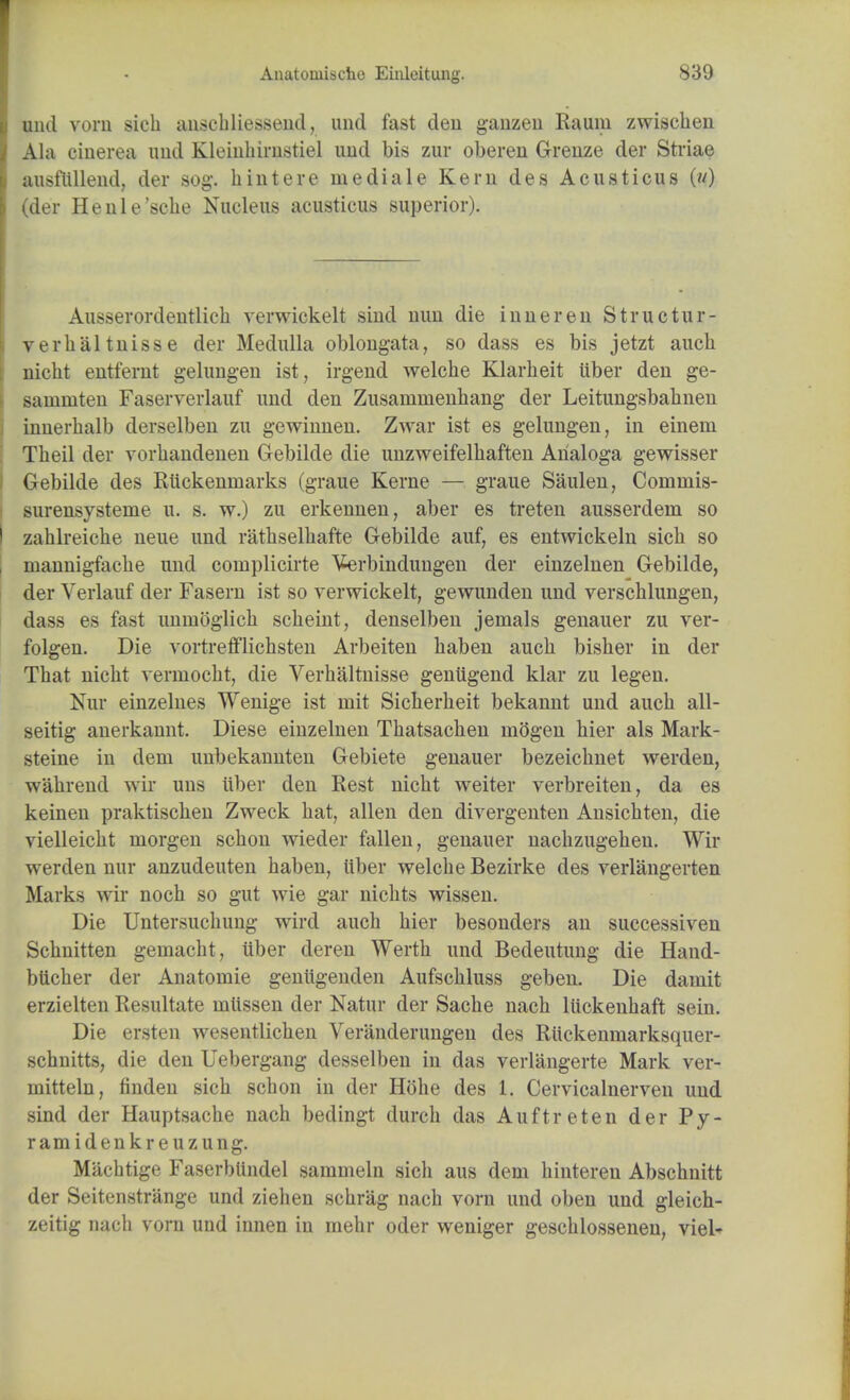 unci vorn sich anschliessend, und fast den ganzen Rauiu zwischen Ala ciuerea und Kleinhirnstiel uud bis zur oberen Greuze der Striae ausfttllend, der sog. hintere rnediale Kern des Acusticus (w) (der Henle'sche Nucleus acusticus superior). Ausserordentlich verwickelt sind nun die inner en S true tu I'- ve rbaltnisse der Medulla oblongata, so dass es bis jetzt aucb nicht entfernt geluugen ist, irgend welche Klarbeit tiber den ge- Bammten Faserverlauf und den Zusammenhang der Leitungsbabnen innerbalb derselben zu gewinnen. Zwar ist es gelungen, in einem Tbeil der vorhandenen Gebilde die unzweifelhaften Arialoga gewisser Gebilde des Rttckenrnarks (graue Kerne — graue Saulen, Coinniis- surensysteme u. s. w.) zu erkennen, aber es treten ausserdeni so zahlreiche neue und rathselhaffce Gebilde auf, es entwickeln sicb so mannigfacbe und complicate Verbindungen der einzelnen Gebilde, der Yerlauf der Fasern ist so verwickelt, gewunden und verschlungen, dass es fast unmoglich scheint, denselben jemals genauer zu ver- folgen. Die vortrefflichsten Arbeiten haben aucb bisber in der That nicht verniocht, die Verhaltnisse geniigend klar zu legen. Nur einzelnes Wenige ist niit Sicherheit bekannt und aucb all- seitig anerkannt. Diese einzelnen Thatsachen inogen hier als Mark- steine in dem unbekannten Gebiete genauer bezeichnet werden, w'ahrend wir uns ttber den Rest nicht weiter verbreiten, da es keinen praktiscben Zweck hat, alien den divergenten Ansichten, die vielleicht niorgen schon wieder fallen, genauer nachzugehen. Wir werden nur anzudeuten haben, ttber welche Bezirke des verlangerten Marks wir noch so gut wie gar nichts wissen. Die Untersuchung wird auch hier besonders an successiven Schnitten geniacht, ttber deren Werth und Bedeutung die Hand- bttcher der Anatoniie genttgenden Aufschluss geben. Die damit erzielten Resultate uittssen der Natur der Sache nach liickenhaft sein. Die ersten wesentlichen Veranderungen des Rttckenmarksquer- schuitts, die den Uebergang desselben in das verlangerte Mark ver- mitteln, finden sicb schon in der Hohe des 1. Cervicalnerven uud sind der Hauptsache nach bedingt durch das Auftreten der Py- ramidenkreuzung. Miichtige Faserbttndel sammeln sich aus dem hintereu Abschnitt der Seitenstrange und ziehen schrag nach vorn und oben und gleich- zeitig nach vorn und innen in mehr oder weniger geschlossenen, viel-