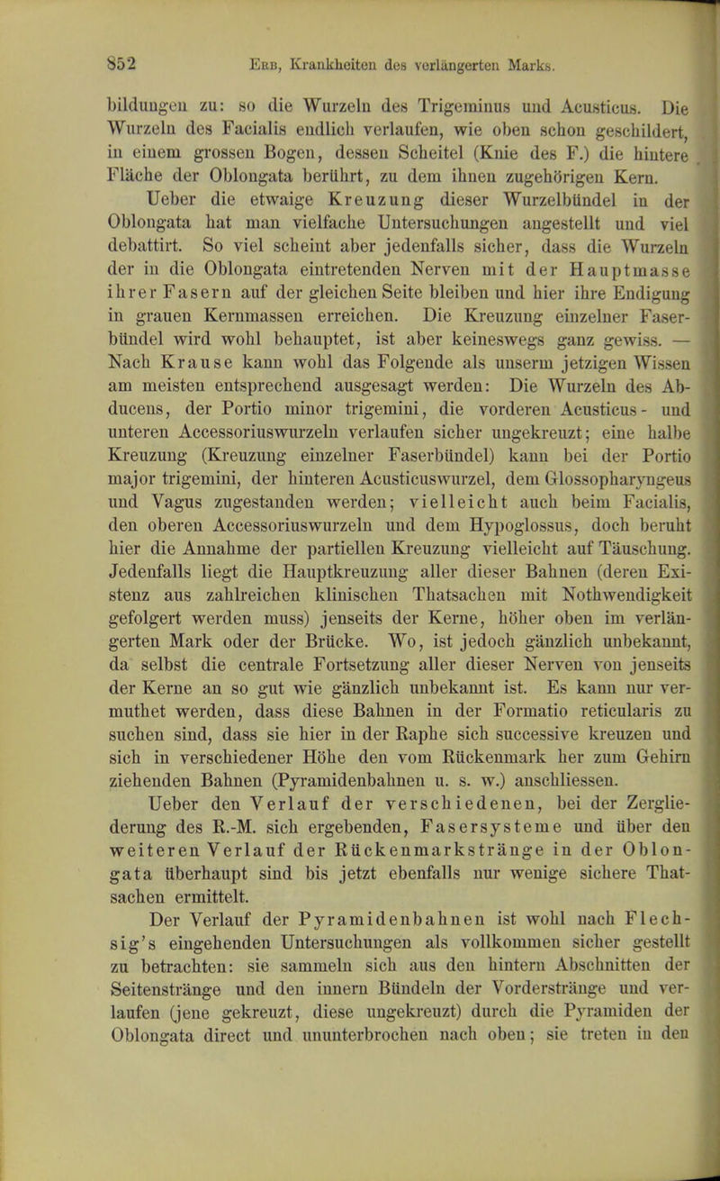 bildungen zu: so die Wurzeln des Trigeminus und Acusticus. Die Wurzeln des Facialis endlich verlaufen, wie oben schou geschildert, in eiuem grossen Bogeu, dessen Scheitel (Knie des F.) die hintere Flache der Oblongata beriihrt, zu dem ihnen zugehorigen Kern. Ueber die etwaige Kreuzung dieser Wurzelbtindel in der Oblongata bat man vielfache Untersuchungen angestellt und viel debattirt. So viel scheint aber jedenfalls sicher, dass die Wurzeln der in die Oblongata eintretenden Nerven mit der Hauptmasse ihrerFasern auf der gleichen Seite bleiben und hier ihre Endigung in grauen Kernmassen erreichen. Die Kreuzung einzelner Faser- biindel wird wohl behauptet, ist aber keineswegs ganz gewiss. — Nach Krause kann wohl das Folgende als unserm jetzigen Wissen am meisten entsprechend ausgesagt werden: Die Wurzeln des Ab- ducens, der Portio minor trigemini, die vorderen Acusticus- und unteren Accessoriuswurzeln verlaufen sicber ungekreuzt; eine halbe Kreuzung (Kreuzung einzelner Faserbiindel) kann bei der Portio major trigemini, der binteren Acusticuswurzel, dem Glossopharyngeus und Vagus zugestanden werden; vielleicbt aucb beim Facialis, den oberen Accessoriuswurzeln und dem Hypoglossus, docb berubt bier die Annabme der partiellen Kreuzung vielleicbt auf Tauscbung. Jedenfalls liegt die Hauptkreuzung aller dieser Babnen (deren Exi- stenz aus zablreicben kliniscben Tbatsacben mit Nothwendigkeit gefolgert werden muss) jenseits der Kerne, holier oben im verlan- gerten Mark oder der Briicke. Wo, ist jedocb ganzlich unbekannt, da selbst die centrale Fortsetzung aller dieser Nerven von jenseits der Kerne an so gut wie ganzlich unbekannt ist. Es kann nur ver- mutbet werden, dass diese Babnen in der Formatio reticularis zu sucben sind, dass sie hier in der Raphe sicb successive kreuzen und sich in verschiedener Hobe den vom Ruckenmark her zum Gebiru ziehenden Bahnen (Pyrarnidenbahnen u. s. w.) anscbliessen. Ueber den Verlauf der verschiedenen, bei der Zerglie- derung des R.-M. sich ergebenden, Fasersysteme und iiber den weiteren Verlauf der Riickenmarkstrange in der Oblon- gata tiberhaupt sind bis jetzt ebenfalls nur wenige sicbere Tbat- sacben ermittelt. Der Verlauf der Pyrarnidenbahnen ist wohl nach Flech- sig's eingehenden Untersuchungen als vollkommen sicher gestellt zu betrachten: sie sammeln sich aus den hintern Abschnitten der Seitenstrange und den innern BUndeln der Vorderstrange und ver- laufen (jene gekreuzt, diese ungekreuzt) durcb die Pyramiden der Oblongata direct und ununterbrochen nach oben; sie treten iu den