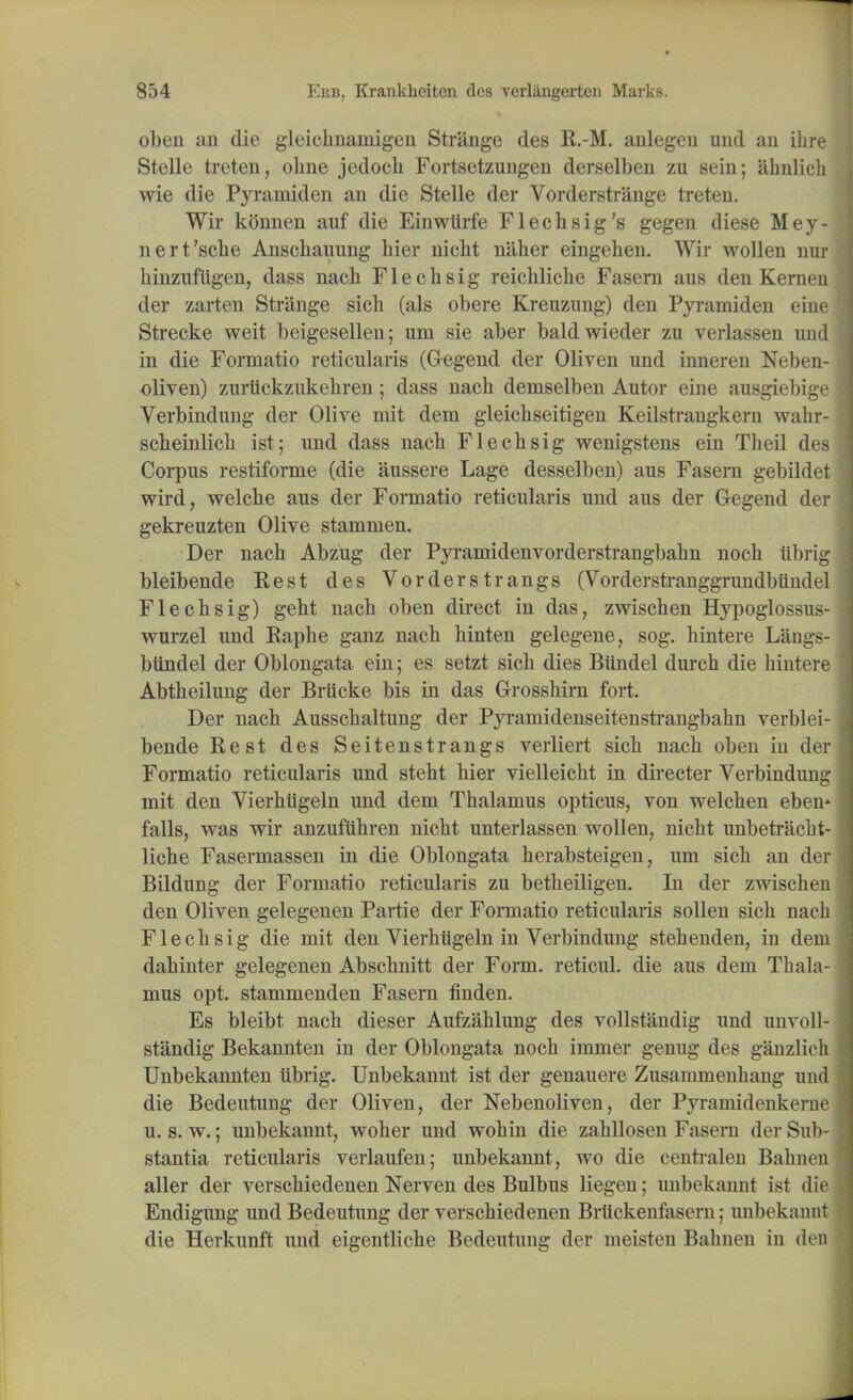 obeu an die gleiehnamigen Strange des R.-M. anlegcn und an ihre Stelle treten, obne jedocb Fortsetzungen derselben zu sein; ahnlich wie die Pyramiden an die Stelle der Vorderstrange treten. Wir konnen auf die Einwtirfe Flechsig's gegen diese Mey- nert'scbe Anscbauung bier nicbt n'aber eingehen. Wir wollen nur binzufiigen, dass nach Flecbsig reicblicbe Fasern aus den Kernen der zarten Strange sicb (als obere Kreuzung) den Pyramiden eine Strecke weit beigesellen; um sie aber baldwieder zu verlassen und in die Formatio reticularis (Gegend der Oliven und inneren Neben- oliven) zuriickzukehren; dass nacb deniselben Autor eine ausgiebige Verbindung der Olive mit dem gleicbseitigen Keilstrangkern wahr- scbeinlicb ist; und dass nacb Flechsig wenigstens ein Theil des Corpus restiforme (die aussere Lage desselben) aus Fasem gebildet wird, welcbe aus der Formatio reticularis und aus der Gegend der gekreuzten Olive stammen. Der nacb Abzug der Pyramidenvorderstrangbabn nocb iibrig bleibende Rest des Vorderstrangs (Vorderstranggrundbiindel Flechsig) gebt nacb oben direct in das, zwiscben Hypoglossus- wurzel und Rapbe ganz nacb binten gelegene, sog. hintere Langs- btindel der Oblongata ein; es setzt sicb dies Biindel durch die bintere Abtbeilung der Briicke bis in das Grosshirn fort. Der nacb Ausscbaltung der Pyramidenseitenstrangbabn verblei- bende Rest des Seitenstrangs verliert sicb nacb oben in der Formatio reticularis und stebt bier vielleicbt in directer Verbindung mit den Vierbiigeln und dem Thalamus opticus, von welcben eben* falls, was wir anzufiihren nicbt unterlassen wollen, nicbt unbetracbt- liche Fasermassen in die Oblongata herabsteigen, um sicb an der Bildung der Formatio reticularis zu betbeiligen. In der zwischen den Oliven gelegenen Partie der Formatio reticularis sollen sicb nacb Flecbsig die mit den Vierbtigeln in Verbindung stehenden, in dem dahinter gelegenen Abscbnitt der Form, reticul. die aus dem Thala- mus opt. stammenden Fasern finden. Es bleibt nach dieser Aufzahlung des vollstandig und unvoll- standig Bekannten in der Oblongata noch immer genug des ganzliek Unbekannten tibrig. Unbekannt ist der genauere Zusammenhang und die Bedeutung der Oliven, der Nebenoliven, der Pyramidenkerne u. s. w.; unbekannt, woher und wohin die zabllosen Fasern der Sub- stantia reticularis verlaufen; unbekannt, wo die centralen Babnen aller der verschiedenen Nerven des Bulbus liegen; unbekannt ist die Endigung und Bedeutung der verschiedenen Brtickenfasern; unbekaim die Herkunft und eigentliche Bedeutung der meisten Babnen in de