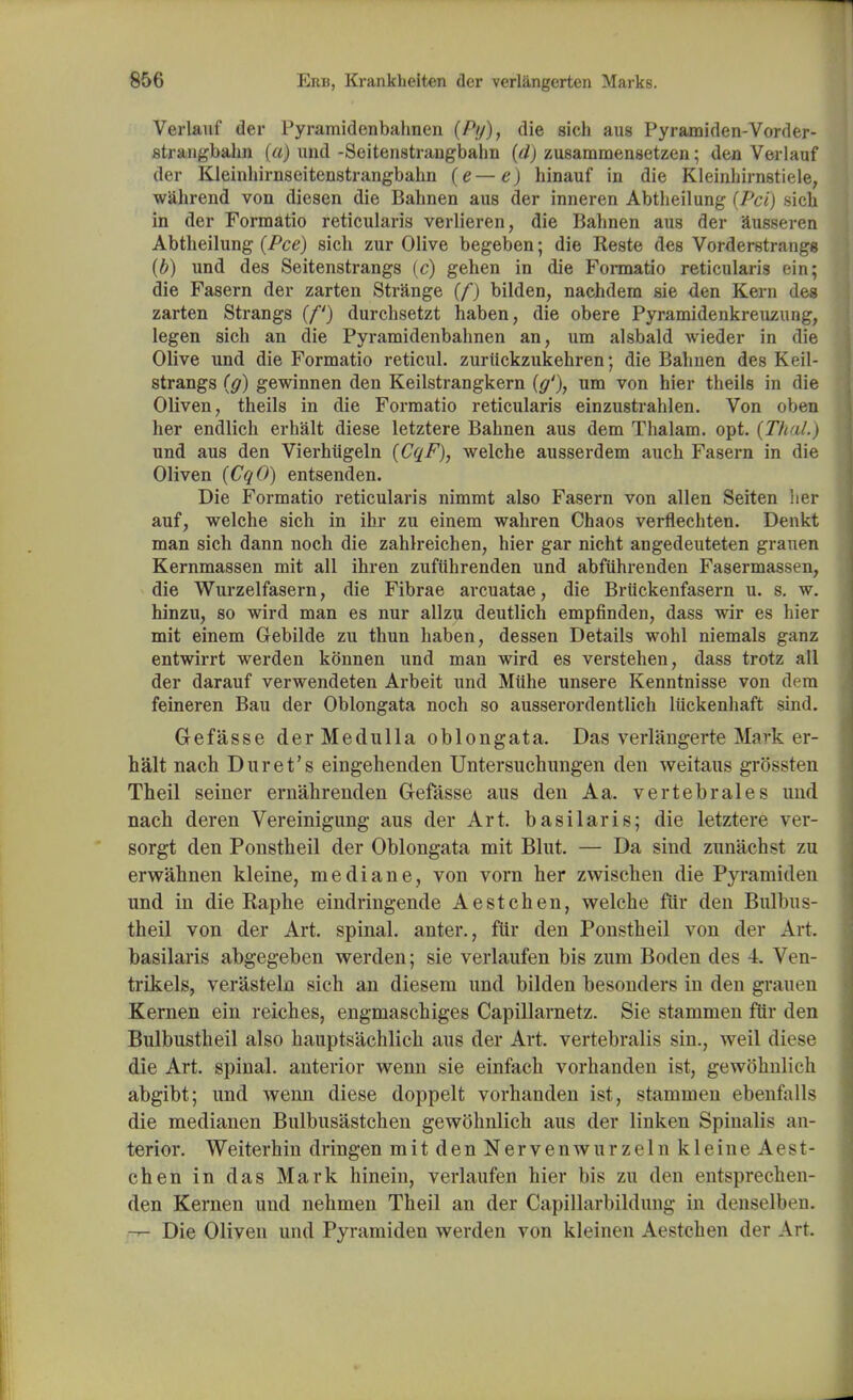 Verlauf der Pyramidenbahnen (A/), die sich aus Pyramiden-Vorder- strangbahn (a) und -Seitenstrangbahn (d) zusammensetzen; den Verlauf der Kleinhirnseitenstrangbahn (e—e) hinauf in die Kleinhirnstiele, wahrend von diesen die Bahnen aus der inneren Abtbeilung (Pci) sich in der Formatio reticularis verlieren, die Bahnen aus der ausseren Abtbeilung (Pee) sich zur Olive begeben; die Reste des Vorderstrangg (b) und des Seitenstrangs (c) gehen in die Formatio reticularis ein; die Fasern der zarten Strange (/*) bilden, nachdem sie den Kern dea zarten Strangs (f) durchsetzt haben, die obere Pyramidenkreuzung, legen sich an die Pyramidenbahnen an, um alsbald wieder in die Olive und die Formatio reticul. zuriickzukehren; die Bahnen des Keil- strangs (g) gewinnen den Keilstrangkern [g'), um von hier theils in die Oliven, theils in die Formatio reticularis einzustrahlen. Von oben her endlich erhalt diese letztere Bahnen aus dem Thalam. opt. [Tin!.) und aus den Vierhiigeln (CqF), welche ausserdem auch Fasern in die Oliven (CqO) entsenden. Die Formatio reticularis nimmt also Fasern von alien Seiten her auf, welche sich in ihr zu einem wahren Chaos verflechten. Denkt man sich dann noch die zahlreichen, hier gar nicht angedeuteten grauen Kernmassen mit all ihren zufiihrenden und abfuhrenden Fasermassen, die Wurzelfasern, die Fibrae arcuatae, die Briickenfasern u. s. w. hinzu, so wird man es nur allzu deutlich empfinden, dass wir es hier mit einem Gebilde zu thun haben, dessen Details wohl niemals ganz entwirrt werden kSnnen und man wird es verstehen, dass trotz all der darauf verwendeten Arbeit und Miihe unsere Kenntnisse von dem feineren Bau der Oblongata noch so ausserordentlich liickenhaft sind. Gefasse der Medulla oblongata. Das verlangerte Mark er- halt nach Duret's eingehenden Untersuchimgen den weitaus grossten Theil seiner ernahrenden Gefasse aus den A a. vertebrales und nach deren Vereinigung aus der Art. basilar is; die letztere ver- sorgt den Ponstheil der Oblongata mit Blut. — Da sind zunachst zu erwahnen kleine, mediane, von vorn her zwischen die Pyramiden und in die Eaphe eindringende Aestchen, welche fur den Bulbus- theil von der Art. spinal, anter., fur den Ponstheil von der Art. basilaris abgegeben werden; sie verlaufen bis zum Boden des 4. Ven- trikels, verasteln sich an diesem und bilden besonders in den grauen Kernen ein reiches, engmaschiges Capillarnetz. Sie stammen fur den Bulbustheil also hauptsachlich aus der Art. vertebralis sin., weil diese die Art. spinal, anterior wenn sie einfach vorhanden ist, gewohnlich abgibt; und wenn diese doppelt vorhanden ist, stammen ebenfalls die medianen Bulbusastchen gewohnlich aus der linken Spinalis an- terior. Weiterhin dringen mit den Nervenwurzeln kleine Aest- chen in das Mark hinein, verlaufen hier bis zu den entsprechen- den Kernen und nehmen Theil an der Capillarbildung in denselben. rrr- Die Oliven und Pyramiden werden von kleinen Aestchen der Art.