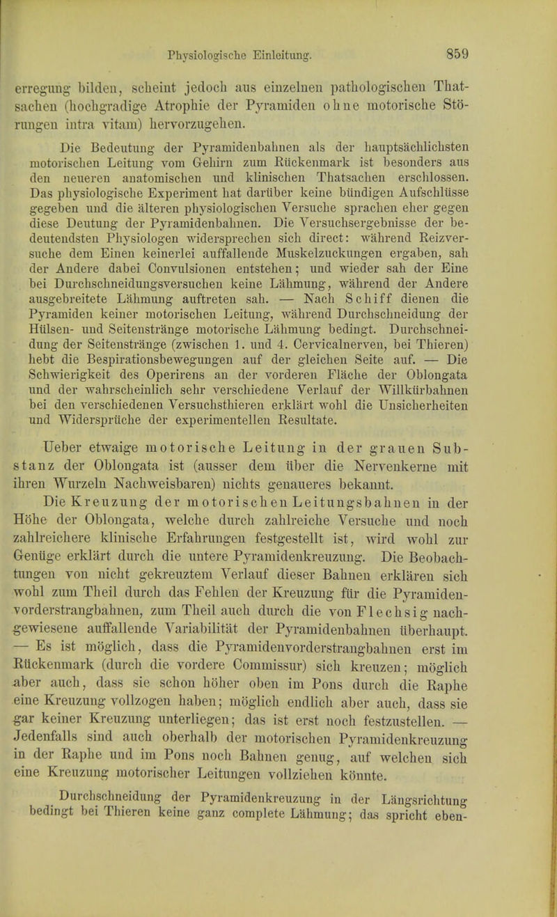 erregung bilden, scheiut jedoch aus einzelnen pathologischen That- sachen (hochgradige Atropliie der Pyramiden ohne motorische Sto- rungen intra vitam) liervorzugelien. Die Bedeutung der Pyramidenbalmen als der hauptsachlichsten motoriscben Leitung vom Gebirn zum Ruckenmark ist besouders aus den neueren anatomischen und kliniscben Tbatsacben erscblossen. Das physiologische Experiment bat dariiber keine biindigen Aufscbliisse gegeben und die alteren pbysiologiscben Versucbe spracben eber gegen diese Deutung der Pyramidenbabnen. Die Versuchsergebnisse der be- deutendsten Pbysiologen widersprechen sicb direct: wabrend Reizver- sucbe dem Einen keinerlei auffallende Muskelzuckungen ergaben, sah der Andere dabei Convulsionen entsteben; und wieder sah der Eine bei Durchscbneidungsversucben keine Lahmung, wabrend der Andere ausgebreitete Labmung auftreten sah. — Nacb Scbiff dienen die Pyramiden keiner motoriscben Leitung, wabrend Durcbscbneidung der Hiilsen- und Seitenstrange motoriscbe Labmung bedingt. Durcbscbnei- dung der Seitenstrange (zwischen 1. und 4. Cervicalnerven, bei Tbieren) bebt die Bespirationsbewegungen auf der gleicben Seite auf. — Die Scbwierigkeit des Operirens an der vorderen Flacbe der Oblongata und der wahrscbeinlicb sebr verscbiedene Verlauf der Willkiirbabnen bei den verscbiedenen Versucbsthieren er.klart wobl die Unsicberbeiten und Widerspriicbe der experimentellen Resultate. Ueber etwaige motorische Leitung in der grauen Sub- stanz der Oblongata ist (ausser dein iiber die Nerveukerne mit ibren Wurzeln Nachweisbaren) nichts genaueres bekannt. Die Kreuzung der motorischen Leitungsbahnen in der Hobe der Oblongata, welche durch zablreiche Versucbe und noch zahlreicbere klinische Erfahrungen festgestellt ist, wird wobl zur Geniige erklart durch die untere Pyramidenkreuzung. Die Beobach- tungen von nicht gekreuztem Verlauf dieser Bahnen erklaren sicb wohl zum Theil durch das Fehlen der Kreuzung fur die Pyramiden- vorderstrangbahnen, zum Theil auch durch die von Flechsig nach- gewiesene auffallende ^rariabilitat der Pyramidenbabnen iiberhaupt. — Es ist moglich, dass die Pyramidenvorderstrangbahnen erst im Rtickenmark (durch die vordere Commissur) sicb kreuzen; moglich aber auch, dass sie schon holier oben im Pons durch die Raphe eine Kreuzung vollzogen baben; moglich endlich aber auch, dass sie gar keiner Kreuzung unterliegen; das ist erst noch festzustellen. — Jedenfalls sind auch oberhalb der motorischen Pyramidenkreuzung in der Raphe und im Pons noch Bahnen genug, auf welchen sicb eine Kreuzung motorischer Leitungen vollziehen konnte. Durchscbneidung der Pyramidenkreuzung in der Langsricbtung bedingt bei Thieren keine ganz complete Lahmung; da.s spricht eben-