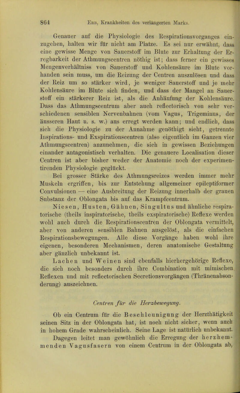 Geuauer auf die Physiologie des liespirationsvorganges ein- zugehen, halten wir flir uicht am Platze. Es sei nur erwahnt, dass eine gewisse Menge von Sauerstoff im Blute zur Erhaltung der Er- regbarkeit der Athmungscentren nothig ist; dass ferner ein gewisses Mengenverhaltniss von Sauerstoff und Koblensiiure im Blute vor- banden sein muss, um die Reizung der Centren auszulOsen und dass der Reiz um so starker wird, je weniger Sauerstoff und je mehr Koblensaure im Blute sicb finden, und dass der Mangel an Sauer- stoff ein starkerer Reiz ist, als die Anbaufung der Koblensaure. Dass das Atbmungscentrum aber aucb reflectorisch vou sebr ver- scbiedenen sensiblen Nervenbabnen (vom Vagus, Trigeminus, der ausseren Haut u. s. w.) aus erregt werden kann; und endlicb, dass sicb die Pbysiologie zu der Annabme genothigt siebt, getrennte Inspirations- und Exspirationscentren (also eigentlicb im Ganzen vier Atbmungscentren) anzunebmen, die sicb in gewissen Beziehungen einander antagonistiscb verbalten. Die genauere Localisation dieser Centren ist aber bisber weder der Anatomie nocb der experimen- tirenden Physiologie gegluckt. Bei grosser Starke des Athmungsreizes werden immer mehr Muskeln ergriffen, bis. zur Entstehung allgemeiner epileptiformer Convulsionen — eine Ausbreitung der Reizung innerhalb der grauen Substanz der Oblongata bis auf das Krampfcentrum. Niesen, Husten, Gahnen, Singultus und abnliche respira- torische (theils inspiratorische, tbeils exspiratoriscbe) Reflexe werden wobl auch durcb die Respirationscentren der Oblongata vermittelt, aber von anderen sensiblen Babnen ausgelost, als die einfacben Respirationsbewegungen. Alle diese Vorgange baben wohl ibre eigenen, besonderen Mechanismen, deren anatomische Gestaltung aber ganzlicb unbekannt ist. Lacben und We in en sind ebenfalls bierhergeborige Reflexe, die sicb noch besonders durch ihre Combination mit mimiscben Reflexen und mit reflectorischen Secretionsvorgangen (Thranenabson- derung) auszeichnen. Centren fur die Herzbewegung. Ob ein Centrum ftir die Beschleunigung der Herzthatigkeit seinen Sitz in der Oblongata hat, ist noch nicbt sicher, wenn auch in bobem Grade wahrscbeinlicb. Seine Lage ist naturlicb unbekanut. Dagegen leitet man gewohnlicb die Erregung der herzhem menden Vagus fa sern von einem Centrum in der Oblongata ab