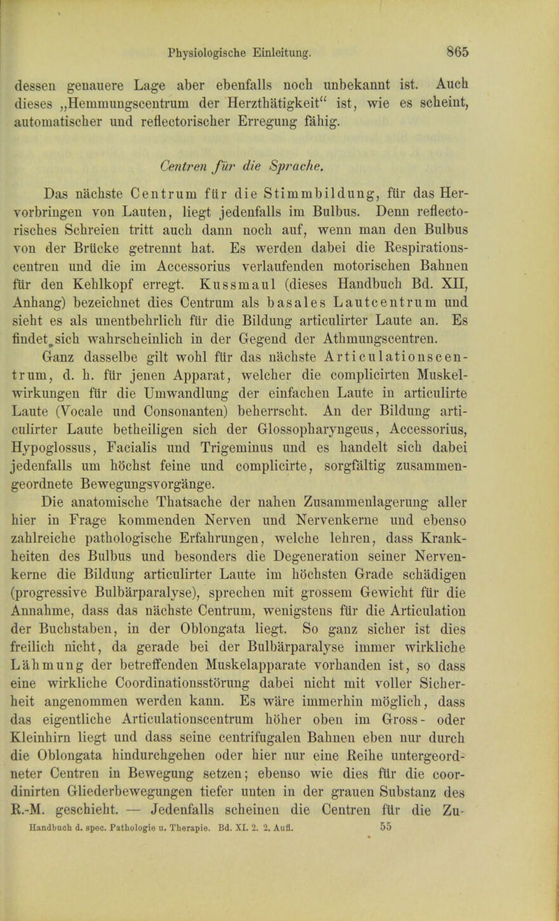 dessen genauere Lage aber ebenfalls noch unbekannt ist. Auch dieses „Henmumgscentruin der Herzthatigkeit ist, wie es sclieint, autoumtischer und refiectorischer Erregung fahig. Centren fur die Sjwache. Das nachste Centrum fur die Stimmbildung, fttr das Her- vorbriugen von Lauten, liegt jedenfalls im Bulbus. Denn reflecto- risches Scbreien tritt aucb dann nocb auf, wenn man den Bulbus von der Brticke getrennt bat. Es werden dabei die Respirations- centren und die im Accessorius verlaufenden motoriscben Babnen fiir den Kehlkopf erregt. Kussmaul (dieses Handbucb Bd. XII, Anhang) bezeicbnet dies Centrum als basales Lautcentrum und sieht es als unentbebrlicb fiir die Bildung articulirter Laute an. Es findet^sich wahrscheinlich in der Gegend der Atbmungscentren. Ganz dasselbe gilt wobl fiir das nachste Articulationscen- trum, d. b. fiir jenen Apparat, welcher die complicirten Muskel- wirkungen fiir die Umwandlung der einfacben Laute in articulirte Laute (Vocale und Consonanten) beberrscbt. An der Bildung arti- culirter Laute betbeiligen sicb der Glossopharyngeus, Accessorius, Hypoglossus, Facialis und Trigeminus und es handelt sich dabei jedenfalls um bocbst feine und complicirte, sorgfaltig zusammen- geordnete Bewegungsvorg'ange. Die anatomiscbe Tbatsacbe der naben Zusammenlagerung aller hier in Frage kommenden Nerven und Nervenkerne und ebenso zahlreiche pathologiscbe Erfabrungen, welcbe lehren, dass Krank- beiten des Bulbus und besonders die Degeneration seiner Nerven- kerne die Bildung articulirter Laute im bocbsten Grade schadigen (progressive Bulbarparalyse), sprecben mit grossem Gewicht fiir die Annahme, dass das nachste Centrum, wenigstens fiir die Articulation der Bucbstaben, in der Oblongata liegt. So ganz sicber ist dies freilich nicbt, da gerade bei der Bulbarparalyse immer wirkliche Labmung der betreffenden Muskelapparate vorbanden ist, so dass eine wirkliche CoordinationsstOrung dabei nicht mit voller Sicher- heit angenommen werden kann. Es Ware immerhin moglicb, dass das eigentliche Articulationscentrum holier oben im Gross- oder Kleinhirn liegt und dass seine centrifugalen Babnen eben nur durcb die Oblongata hindurchgehen oder hier nur eine Reihe untergeord- neter Centren in Bewegung setzen; ebenso wie dies fiir die coor- dinirten Gliederbewegungen tiefer unten in der grauen Substanz des R.-M. geschieht. — Jedenfalls scheineu die Centren fiir die Zu- Handbnch d. spec. Patliologie u. Therapie. Bd. XI. 2. 2. Aufl. 55