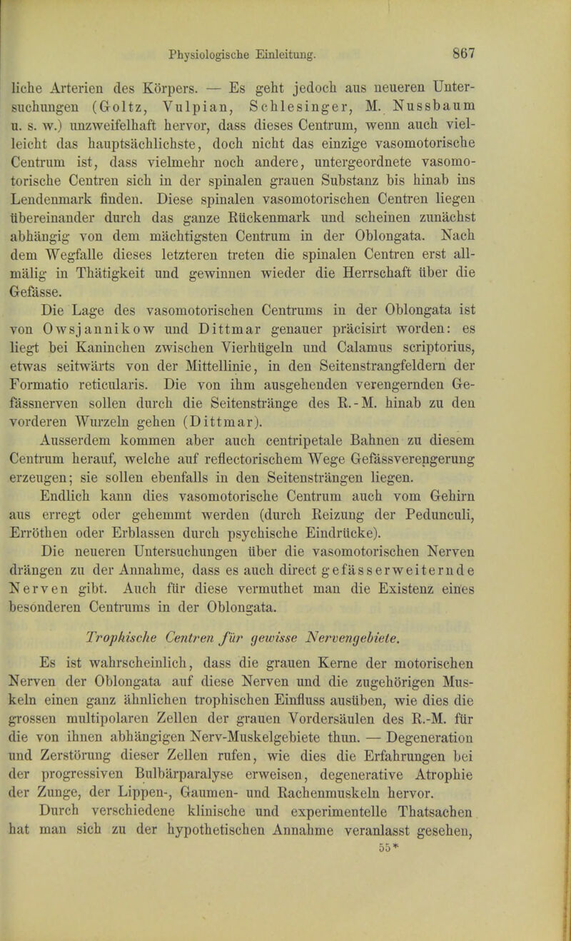 liche Arterien des Korpers. — Es geht jedock aus neueren Unter- suchungen (Goltz, Vulpian, Schlesinger, M. Nussbaum u. s. w.) imzweifelhaft hervor, dass dieses Centrum, wenn auch viel- leicht das hauptsachlichste, doch nicht das einzige vasomotorische Centrum ist, dass vielmehr noch andere, untergeordnete vasomo- torische Centren sich in der spinalen grauen Substanz bis hinab ins Lendenmark finden. Diese spinalen vasomotorischen Centren liegen iibereinander durch das ganze Riickenmark und sclieinen zunachst abhangig von dem machtigsten Centrum in der Oblongata. Nach dem Wegfalle dieses letzteren treten die spinalen Centren erst all- malig in Thatigkeit und gewinnen wieder die Herrschaft iiber die Gefasse. Die Lage des vasomotorischen Centrums in der Oblongata ist von Owsjannikow und Dittmar genauer pracisirt worden: es liegt bei Kaninchen zwischen Vierhiigeln und Calamus scriptorius, etwas seitwarts von der Mittellinie, in den Seitenstrangfeldern der Formatio reticularis. Die von ihm ausgehenden verengernden Ge- fassnerven sollen durch die Seitenstrange des E.-M. hinab zu den vorderen Wurzeln gehen (Dittmar). Ausserdem kommen aber auch centripetale Bahnen zu diesem Centrum herauf, welche auf reflectorischem Wege Gefassverengerung erzeugen; sie sollen ebenfalls in den Seitenstrangen liegen. Endlich kann dies vasomotorische Centrum auch vom Gehirn aus erregt oder gehemmt werden (durch Reizung der Pedunculi7 Errothen oder Erblassen durch psychische Eindrucke). Die neueren Untersuchungen iiber die vasomotorischen Nerven drangen zu der Annahme, dass es auch direct gefasserweiternde Nerven gibt. Auch fiir diese vermuthet man die Existenz eines besonderen Centrums in der Oblongata. Trophische Centren fur gewisse Nervengebiele. Es ist wahrscheinlich, dass die grauen Kerne der motorischen Nerven der Oblongata auf diese Nerven und die zugehorigen Mus- keln einen ganz ahnlichen trophischen Einfluss ausiiben, wie dies die grossen multipolaren Zellen der grauen Vordersaulen des R.-M. fiir die von ihnen abhangigen Nerv-Muskelgebiete thun. — Degeneration und Zerstorung dieser Zellen rufen, wie dies die Erfahrungen bei der progressiven Bulbarparalyse erweisen, degenerative Atrophic der Zunge, der Lippen-, Gaumen- und Rachenmuskeln hervor. Durch verschiedene klinische und experimentelle Thatsachen hat man sich zu der hypothetischen Annahme veranlasst gesehen,