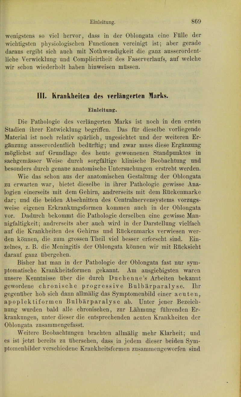 Einleitung. wenigstens so viel hervor, dass in cler Oblongata eine Ftille der wichtigsten physiologischen Functionen vereinigt ist; aber gerade daraus ergibt sicb auch mit Nothwendigkeit die ganz ausserordent- licbe Verwicklung und Complicirtheit des Faserverlaufs, auf welche wir schon wiederbolt haben binweisen mtissen. III. KrankheitcD dcs verlangerten Marks. Einleitung. Die Pathologie des verlangerten Marks ist nocb in den ersten Stadien ihrer Entwickhing begriffen. Das fiir dieselbe vorliegende Material ist noch relativ sparlich, ungesichtet und der weiteren Er- ganzung ausserordentlicb bedurftig; und zwar muss diese Erganzung moglichst auf Grundlage des heute gewonnenen Standpunktes in sachgemasser Weise durch sorgfaltige kliniscbe Beobachtung und besonders durch genaue anatomische Untersuchungen erstrebt werden. Wie das schon aus der anatomischen Gestaltung der Oblongata zu erwarten war, bietet dieselbe in ihrer Pathologie gewisse Ana- logien einerseits mit dem Gehirn, andrerseits mit dem Euckenmarke dar; und die beiden Abschnitten des Centralnervensystems vorzugs- weise eigenen Erkrankungsformen kommen auch in der Oblongata vor. Dadurch bekommt die Pathologie derselben eine gewisse Man- nigfaltigkeit; andrerseits aber auch wird in der Darstellung vielfach auf die Krankheiten des Gehirns und Eiickenmarks verwiesen wer- den konnen, die zum grossen Theil viel besser erforscht sind. Ein- zelnes, z. B. die Meningitis der Oblongata konnen wir mit Riicksicht darauf ganz iibergehen. Bisher hat man in der Pathologie der Oblongata fast nur sym- ptomatische Krankheitsformen gekannt. Am ausgiebigsten waren unsere Kenntnisse iiber die durch Duchenne's Arbeiten bekannt gewordene chronische progressive Bulbarparalyse. Ihr gegenttber hob sich dann allmalig das Symptomenbild einer a cut en, apoplektiformen Bulbarparalyse ab. TJnter jener Bezeich- nung wurden bald alle chronischen, zur Lahmung fiihrenden Er- krankungen, unter dieser die entsprechenden acuten Krankheiten der Oblongata zusammengefasst. Weitere Beobachtungen brachten allmalig mehr Klarheit; und es ist jetzt bereits zu tibersehen, dass in jedem dieser beiden Sym- ptomenbilder verschiedene Krankheitsformen zusammengeworfen sind