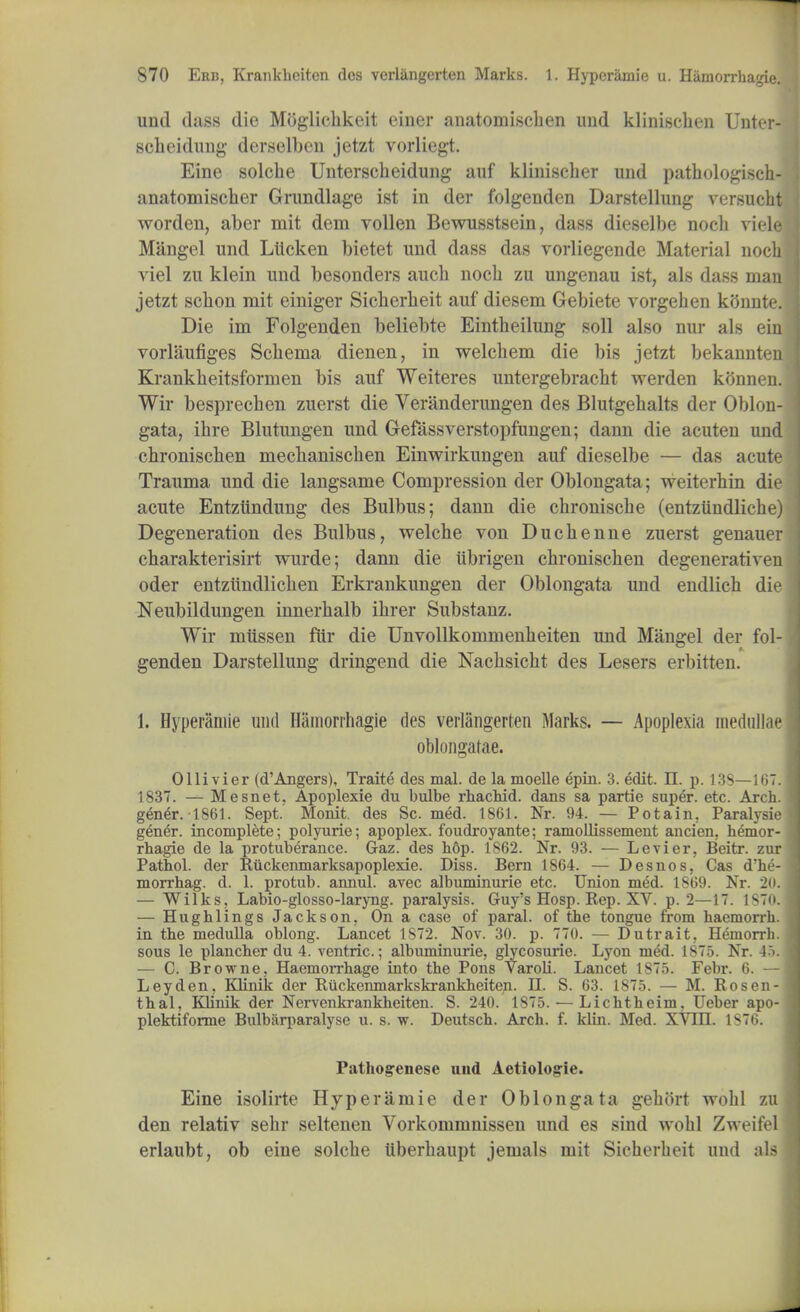 und dass die Moglicbkeit eiuer anatomiscben und kliniscben Unter- scbeidung derselbeu jetzt vorliegt. Eine solcbe Unterscbeidung auf kliniscber und patbologisch- anatomiscber Grundlage ist in der folgenden Darstellung versucbt worden, aber mit dem vollen Bewusstsein, dass dieselbe nocb viele Mangel und Liicken bietet und dass das vorliegende Material nocb viel zu klein und besonders aucb nocb zu ungenau ist, als dass man jetzt scbon mit einiger Sicberbeit auf diesem Gebiete vorgeben kimnte. Die im Folgenden beliebte Eintbeilung soil also nur als ein vorlaufiges Scbema dienen, in welcbem die bis jetzt bekannten Krankbeitsforrnen bis auf Weiteres untergebracht werden konnen. Wir besprecben zuerst die Veranderungen des Blutgebalts der Oblon- gata, ihre Blutungen und Gefassverstopfungen; dann die acuten und cbronischen mecbaniscben Einwirkungen auf dieselbe — das acute Trauma und die langsame Compression der Oblongata; weiterbin die acute Entzundung des Bulbus; dann die cbroniscbe (entziindliche) Degeneration des Bulbus, welche von Ducbenne zuerst genauer charakterisirt wurde; dann die iibrigen cbroniscben degenerativen oder entziindlicben Erkrankungen der Oblongata und endlicb die Neubildungen innerbalb ibrer Substanz. Wir miissen fur die Unvollkommenbeiten und Mangel der fol- genden Darstellung dringend die Nacbsicbt des Lesers erbitten. 1. Hyperamie und Hamorrhagie des verlangerten Marks. — Apoplexia medullae oblongatae. Ollivier (d'Angers), Traite des mal. de la moelle epin. 3. edit. n. p. 13S—167. 1837. — Mesnet. Apoplexie du bulbe rhachid. dans sa partie super, etc. Arch, gener. 1S61. Sept.' Monit. des Sc. med. 1861. Nr. 94. — Potain. Paralysie g&n&r. incomplete; polyurie; apoplex. foudroyante; ramollissement ancien. hemor- rhagic de la protuberance. Gaz. des h6p. 1S62. Nr. 93. — Levier, Beitr. zur Pathol, der Ruckenmarksapoplexie. Diss. Bern 1864. — Desnos, Cas d'he- morrhag. d. 1. protub. annul, avec albuminuric etc. Union med. 1869. Nr. 2<i. — Wilks, Labio-glosso-laryng. paralysis. Guy's Hosp. Rep. XV. p. 2—17. 1870. — Hughlings Jackson, On a case of paral. of the tongue from haemorrh. in the medulla oblong. Lancet 1S72. Nov. 30. p. 770. — Dutrait, Hemorrh. sous le plancher du 4. ventric.; albuminuric, glycosurie. Lyon m<5d. 1875. Nr. 45. — C. Browne, Haemorrhage into the Pons Varoh\ Lancet 1S75. Febr. 6. — Ley den, Klinik der Ruckenmarkskrankheiten- II. S. 63. 1875. — M. Rosen- thal, Klinik der Nervenkrankheiten. S. 240. 1875. — Lichtheim, Ueber apo- plektiforme Bulbarparalyse u. s. w. Deutsch. Arch. f. klin. Med. XVIII. 1876. Pathogrenese und Aetiologie. Eine isolirte Hyperamie der Oblongata gebort wobl zu den relativ sebr seltenen Vorkommnissen und es sind wobl Zweifel erlaubt, ob eine solcbe liberbaupt jemals mit Sicberbeit and als