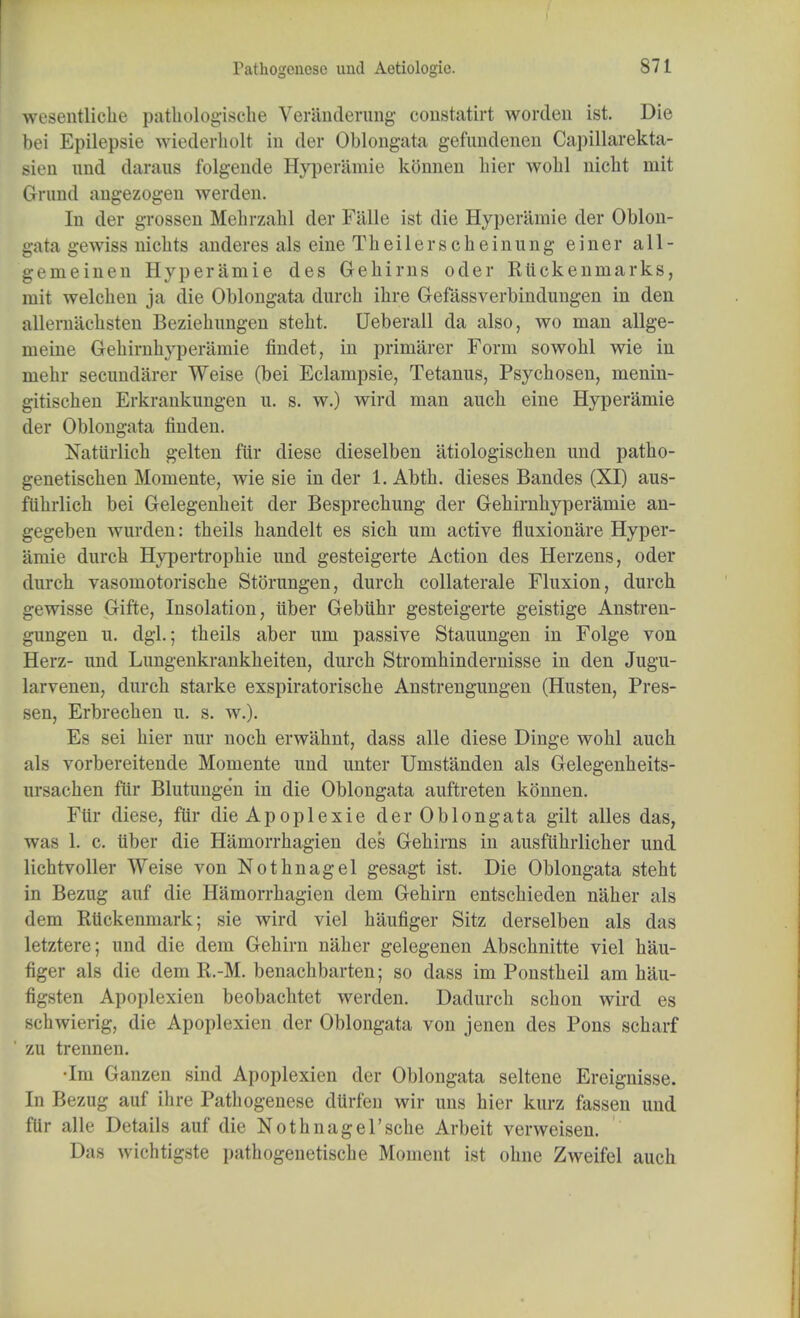 Pathogeaese unci Aetiologic. wesentlicbe patbologiscbe Veranderung constatirt worden ist. Die bei Epilepsie wiederholt in der Oblongata gefundenen Capillarekta- sien nnd darans folgende Hyperamie konnen bier wobl nicbt mit Gnmd angezogen werden. In der grossen Mebrzabl der Falle ist die Hyperamie der Oblon- gata gewiss nicbts anderes als eine Tbeilerscbeinung einer all- gemeinen Hyperamie des Gebims oder Rtickeninarks, mit welcben ja die Oblongata dnrcb ibre Gefassverbindungen in den allernacbsten Beziebungen stebt. Ueberall da also, wo man allge- meine Gebirnbyperainie findet, in primiirer Form sowobl wie in niebr secimdarer Weise (bei Eclainpsie, Tetanus, Psycbosen, menin- gitiscben Erkrankungen u. s. w.) wird man aucb eine Hyperamie der Oblongata finden. Nattirlicb gelten ftir diese dieselben atiologiscben und patbo- genetiscben Momente, wie sie in der 1. Abtb. dieses Bandes (XI) aus- flibrlich bei G-elegenbeit der Besprecbung der Gebirnbyperainie an- gegeben wurden: theils handelt es sicb um active fluxionare Hyper- amie durcb Hypertropbie und gesteigerte Action des Herzens, oder durch vasomotorische Storungen, durcb collaterale Fluxion, durcb gewisse Gifte, Insolation, iiber Gebtibr gesteigerte geistige Anstren- gungen u. dgl.; tbeils aber um passive Stauungen in Folge von Herz- und Lungenkrankbeiten, durcb Strombindernisse in den Jugu- larvenen, durcb starke exspiratoriscbe Anstrengungen (Husten, Pres- sen, Erbrecben u. s. w.). Es sei bier nur nocb erwabnt, dass alle diese Dinge wobl aucb als vorbereitende Momente und unter Umstanden als Gelegenbeits- ursachen ftir Blutungen in die Oblongata auftreten konnen. Ftir diese, ftir die Apoplexie der Oblongata gilt alles das, was 1. c. tiber die Hamorrbagien des Gebirns in ausftibrlicber und licbtvoller Weise von Notbnagel gesagt ist. Die Oblongata stebt in Bezug auf die Hamorrbagien dem Gebirn entscbieden naher als dem Rtickenmark; sie wird viel baufiger Sitz derselben als das letztere; und die dem Gehirn naber gelegenen Abscbnitte viel bau- figer als die dem R.-M. benachbarten; so dass im Ponstbeil am hau- figsten Apoplexien beobachtet werden. Dadurcb scbon wird es schwierig, die Apoplexien der Oblongata von jenen des Pons scharf zu trennen. •Im Ganzen sind Apoplexien der Oblongata seltene Ereignisse. In Bezug auf ihre Patbogenese dtirfeu wir uns bier kurz fassen und flir alle Details auf die Nothnagel'scbe Arbeit verweisen. Das wichtigste pathogenetiscbe Moment ist obne Zweifel aucb