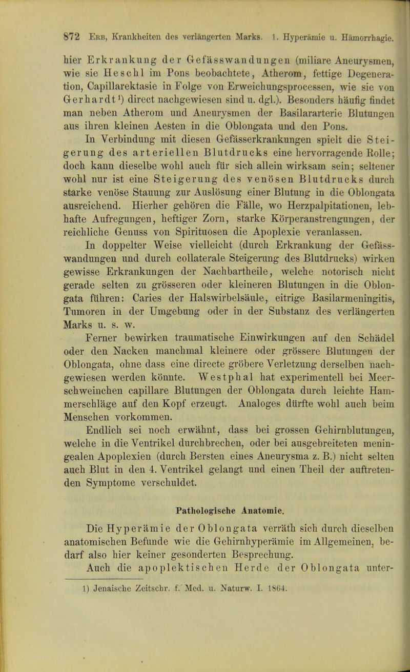 hier Erkrankung der Gefasswandungen (miliare Aneurysmen, wie sie Hesohl im Pons beobachtete, Atherom, fettige Degenera- tion, Capillarektasie in Folge von Erweichungsprocessen, wie sie von Gerhardt *) direct nachgewiesen sind u. dgl.). Besonders haufig findet man neben Atherom und Aneurysmen der Basilararterie Blutungen aus ihren kleinen Aesten in die Oblongata und den Pons. In Verbindung mit diesen Gefasserkrankungen spielt die Stei- gerung des arteriellen Blutdrucks eine hervorragende Rolle; doch kann dieselbe wohl auch filr sich allein wirksam sein; seltener wohl nur ist eine Steigerung des venosen Blutdrucks (lurch starke venose Stauung zur Auslosung einer Blutung in die Oblongata ausreichend. Hierher gehoren die Falle, wo Herzpalpitationen, leb- hafte Aufregungen, heftiger Zorn, starke Korperanstrengungen, der reichliche Genuss von Spirituosen die Apoplexie veranlassen. In doppelter Weise vielleicht (durch Erkrankung der Gefa>>- wandungen und durch collaterale Steigerung des Blutdrucks) wirken gewisse Erkrankungen der Nachbartheile, welche notorisch nicht gerade selten zu grosseren oder kleineren Blutungen in die Oblon- gata ftihren: Caries der Halswirbelsaule, eitrige Basilarmeningitis, Tumoren in der Umgebung oder in der Substanz des verlangerten Marks u. s. w. Ferner bewirken traumatische Einwirkungen auf den Schadel oder den Nacken manchmal kleinere oder grossere Blutungen der Oblongata, ohne class eine directe grobere Verletzung derselben nach- gewiesen werden konnte. Westphal hat experimentell bei Meer- schweinchen capillare Blutungen der Oblongata durch leichte Ham- merschlage auf den Kopf erzeugt. Analoges diirfte wohl auch beim Menschen vorkommen. Endlich sei noch erwahnt, dass bei grossen Gehirnblutungen, welche in die Ventrikel durchbrechen, oder bei ausgebreiteten menin- gealen Apoplexien (durch Bersten eines Aneurysma z. B.) nicht selten auch Blut in den 4. Ventrikel gelangt unci einen Theil der auftreten- den Symptome verschuldet. Pathologrische Anatomie. Die Hyperamie der Oblongata verrath sich durch dieselben anatomischen Befunde wie die Gehirnhyperamie irn Allgemeinen, be- darf also hier keiner gesonderten Besprechung. Auch die apoplektischen Herde der Oblongata unter- 1) Jenaische Zcitschr. f. Med. u. Naturw. I. 1864.