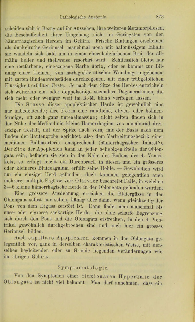 Pathologische Anatomic. S73 scheiden sich in Bezug auf ihr Aussehen, ihre weiteren Metamorphosen, die Bescbaffenlieit ihrer Umgebung nicht im Geringsten von den hamorrhagischen Herden im Gehirn. Frische Blutungen erscheinen ;ils dunkelrothe Gerinnsel, manehmal noch mit halbflussigem Inbalt; sie wandeln sicb bald um in einen cbocoladefarbenen Brei, der all- malig beller imd tbeilweise resorbirt wird. Scbliesslicb bleibt nur eine rostfarbene, eingezogene Narbe iibrig, oder es kommt zur Bil- dung einer kleinen, von narbig-sklerotischer Wandung umgebenen, mit zarten Bindegewebsfaden durchzogenen, mit einer trtibgelblichen Fliissigkeit erfullten Cyste. Je nacb dem Sitze des Herdes entwickeln sich weiterbin ein- oder doppelseitige secundare Degenerationen, die sicb mebr oder weniger weit im K.-M. hinab verfolgen lassen. Die GrGsse dieser apoplektiscben Herde ist gewohnlich eine nnr imbedeutende; ihre Form eine rundliche, oliven- oder bohnen- formige, oft auch ganz unregelmassige; nicht selten finden sich in der Nahe der Medianlinie kleine Hamorrhagien von annahernd drei- eckiger Gestalt, mit der Spitze nach vorn, mit der Basis nach dem Boden der Bantengrube gerichtet, also dem Verbreitungsbezirk einer medianen Bulbusarterie entsprechend (hamorrhagischer Infarct?). Der Sitz der Apoplexien kann an jeder beliebigen Stelle der Oblon- gata sein; befinden sie sich in der Nahe des Bodens des 4. Ventri- kels, so erfolgt leicht ein Durchbruch in diesen und ein grosseres oder kleineres Blutcoagulum erfiillt seine Hohle. — Gewohnlich wird nur ein einziger Herd gefunden; doch kommen gelegentlich auch mehrere, multiple Ergusse vor; Ollivier beschreibt Falle, in welchen 3—6 kleine hamorrhagische Herde in der Oblongata gefunden wurden. Eine grossere Ausdehnung erreichen die Blutergiisse in der Oblongata selbst nur selten, haufig aber dann, wenn gleichzeitig der Pons von dem Erguss zerstort ist. Dann findet man manehmal bis nuss- oder eigrosse sackartige Herde, die ohne scharfe Begrenzung sich durch den Pons und die Oblongata erstrecken, in den 4. Ven- ferikel gewohnlich durchgebrochen sind und auch hier ein grosses Gerinnsel bilden. Auch capillare Apoplexien kommen in der Oblongata ge- legentlich vor, ganz in derselben charakteristischen Weise, mit den- selben begleitenden oder zu Grunde liegenden Veranderungen wie im tibrigen Gehirn. Symptomatologie. Von den Symptomen einer fluxionaren Hyperamie der Oblongata ist nicht viel bekannt. Man darf annehmen, dass ein